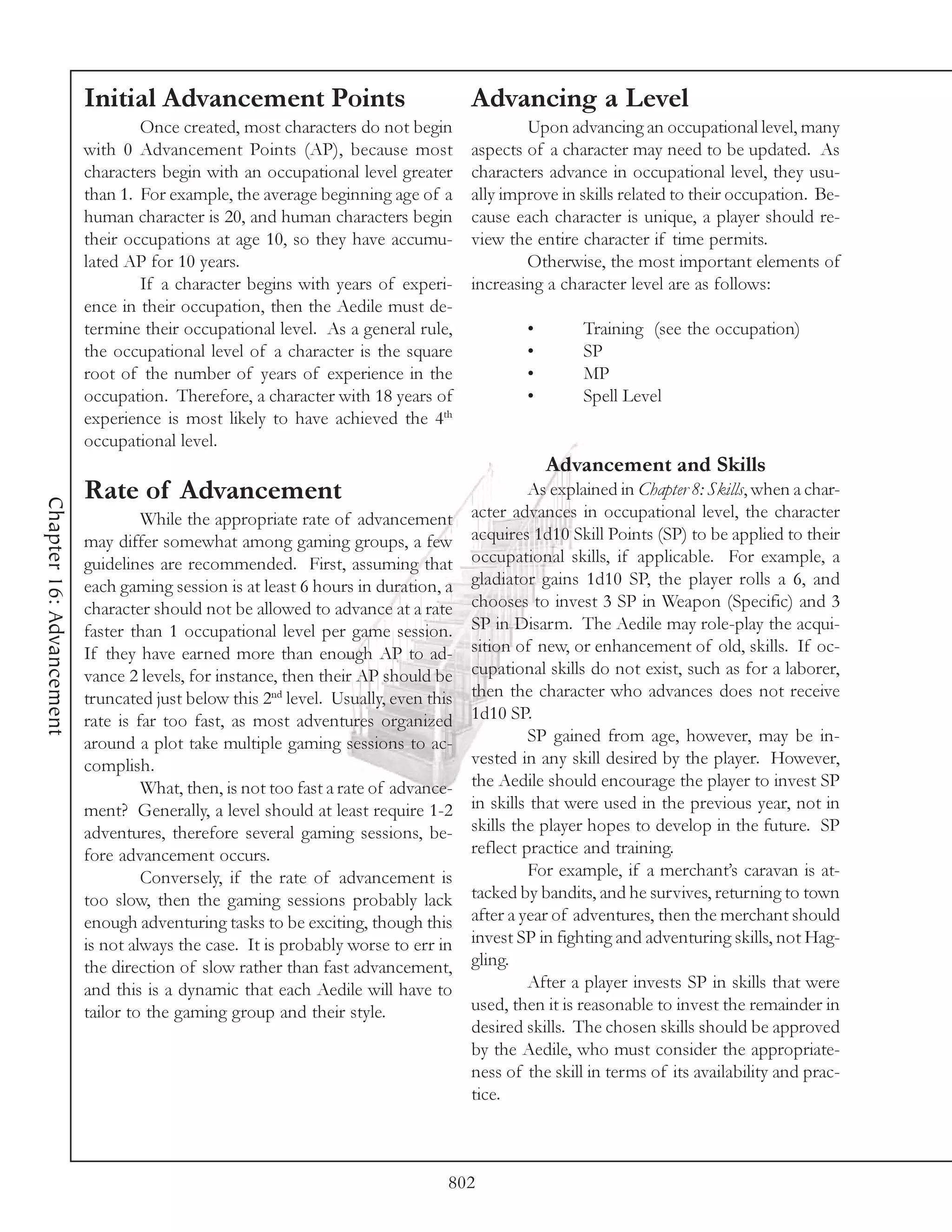 Initial Advancement Points                                Advancing a Level
                                  Once created, most characters do not begin                Upon advancing an occupational level, many
                          with 0 Advancement Points (AP), because most              aspects of a character may need to be updated. As
                          characters begin with an occupational level greater       characters advance in occupational level, they usu-
                          than 1. For example, the average beginning age of a       ally improve in skills related to their occupation. Be-
                          human character is 20, and human characters begin         cause each character is unique, a player should re-
                          their occupations at age 10, so they have accumu-         view the entire character if time permits.
                          lated AP for 10 years.                                            Otherwise, the most important elements of
                                  If a character begins with years of experi-       increasing a character level are as follows:
                          ence in their occupation, then the Aedile must de-
                          termine their occupational level. As a general rule,              •        Training (see the occupation)
                          the occupational level of a character is the square               •        SP
                          root of the number of years of experience in the                  •        MP
                          occupation. Therefore, a character with 18 years of               •        Spell Level
                          experience is most likely to have achieved the 4th
                          occupational level.
                                                                                                Advancement and Skills
                          Rate of Advancement                                                As explained in Chapter 8: Skills, when a char-
Chapter 16: Advancement




                                   While the appropriate rate of advancement        acter advances in occupational level, the character
                          may differ somewhat among gaming groups, a few            acquires 1d10 Skill Points (SP) to be applied to their
                          guidelines are recommended. First, assuming that          occupational skills, if applicable. For example, a
                          each gaming session is at least 6 hours in duration, a    gladiator gains 1d10 SP, the player rolls a 6, and
                          character should not be allowed to advance at a rate      chooses to invest 3 SP in Weapon (Specific) and 3
                          faster than 1 occupational level per game session.        SP in Disarm. The Aedile may role-play the acqui-
                          If they have earned more than enough AP to ad-            sition of new, or enhancement of old, skills. If oc-
                          vance 2 levels, for instance, then their AP should be     cupational skills do not exist, such as for a laborer,
                          truncated just below this 2nd level. Usually, even this   then the character who advances does not receive
                          rate is far too fast, as most adventures organized        1d10 SP.
                          around a plot take multiple gaming sessions to ac-                 SP gained from age, however, may be in-
                          complish.                                                 vested in any skill desired by the player. However,
                                   What, then, is not too fast a rate of advance-   the Aedile should encourage the player to invest SP
                          ment? Generally, a level should at least require 1-2      in skills that were used in the previous year, not in
                          adventures, therefore several gaming sessions, be-        skills the player hopes to develop in the future. SP
                          fore advancement occurs.                                  reflect practice and training.
                                   Conversely, if the rate of advancement is                 For example, if a merchant’s caravan is at-
                          too slow, then the gaming sessions probably lack          tacked by bandits, and he survives, returning to town
                          enough adventuring tasks to be exciting, though this      after a year of adventures, then the merchant should
                          is not always the case. It is probably worse to err in    invest SP in fighting and adventuring skills, not Hag-
                          the direction of slow rather than fast advancement,       gling.
                          and this is a dynamic that each Aedile will have to                After a player invests SP in skills that were
                          tailor to the gaming group and their style.               used, then it is reasonable to invest the remainder in
                                                                                    desired skills. The chosen skills should be approved
                                                                                    by the Aedile, who must consider the appropriate-
                                                                                    ness of the skill in terms of its availability and prac-
                                                                                    tice.



                                                                                802
 