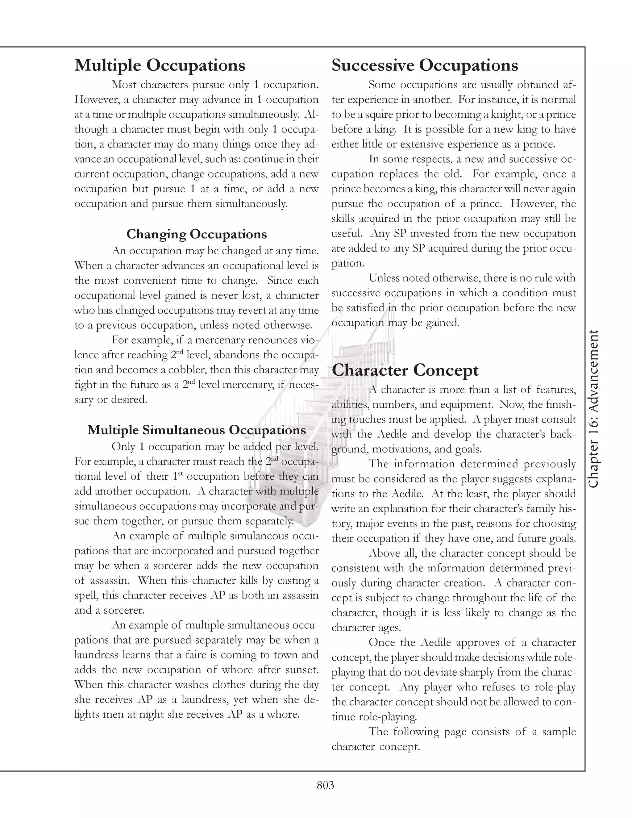 Multiple Occupations                                      Successive Occupations
         Most characters pursue only 1 occupation.                Some occupations are usually obtained af-
However, a character may advance in 1 occupation        ter experience in another. For instance, it is normal
at a time or multiple occupations simultaneously. Al-   to be a squire prior to becoming a knight, or a prince
though a character must begin with only 1 occupa-       before a king. It is possible for a new king to have
tion, a character may do many things once they ad-      either little or extensive experience as a prince.
vance an occupational level, such as: continue in their           In some respects, a new and successive oc-
current occupation, change occupations, add a new       cupation replaces the old. For example, once a
occupation but pursue 1 at a time, or add a new         prince becomes a king, this character will never again
occupation and pursue them simultaneously.              pursue the occupation of a prince. However, the
                                                        skills acquired in the prior occupation may still be
            Changing Occupations                        useful. Any SP invested from the new occupation
         An occupation may be changed at any time. are added to any SP acquired during the prior occu-
When a character advances an occupational level is pation.
the most convenient time to change. Since each                    Unless noted otherwise, there is no rule with
occupational level gained is never lost, a character    successive occupations in which a condition must
who has changed occupations may revert at any time be satisfied in the prior occupation before the new
to a previous occupation, unless noted otherwise.       occupation may be gained.




                                                                                                                   Chapter 16: Advancement
         For example, if a mercenary renounces vio-
lence after reaching 2nd level, abandons the occupa-
tion and becomes a cobbler, then this character may Character Concept
fight in the future as a 2nd level mercenary, if neces-           A character is more than a list of features,
sary or desired.                                        abilities, numbers, and equipment. Now, the finish-
                                                          ing touches must be applied. A player must consult
  Multiple Simultaneous Occupations                       with the Aedile and develop the character’s back-
         Only 1 occupation may be added per level.        ground, motivations, and goals.
For example, a character must reach the 2nd occupa-                The information determined previously
tional level of their 1st occupation before they can      must be considered as the player suggests explana-
add another occupation. A character with multiple         tions to the Aedile. At the least, the player should
simultaneous occupations may incorporate and pur-         write an explanation for their character’s family his-
sue them together, or pursue them separately.             tory, major events in the past, reasons for choosing
         An example of multiple simulaneous occu-         their occupation if they have one, and future goals.
pations that are incorporated and pursued together                 Above all, the character concept should be
may be when a sorcerer adds the new occupation            consistent with the information determined previ-
of assassin. When this character kills by casting a       ously during character creation. A character con-
spell, this character receives AP as both an assassin     cept is subject to change throughout the life of the
and a sorcerer.                                           character, though it is less likely to change as the
         An example of multiple simultaneous occu-        character ages.
pations that are pursued separately may be when a                  Once the Aedile approves of a character
laundress learns that a faire is coming to town and       concept, the player should make decisions while role-
adds the new occupation of whore after sunset.            playing that do not deviate sharply from the charac-
When this character washes clothes during the day         ter concept. Any player who refuses to role-play
she receives AP as a laundress, yet when she de-          the character concept should not be allowed to con-
lights men at night she receives AP as a whore.           tinue role-playing.
                                                                   The following page consists of a sample
                                                          character concept.


                                                      803
 