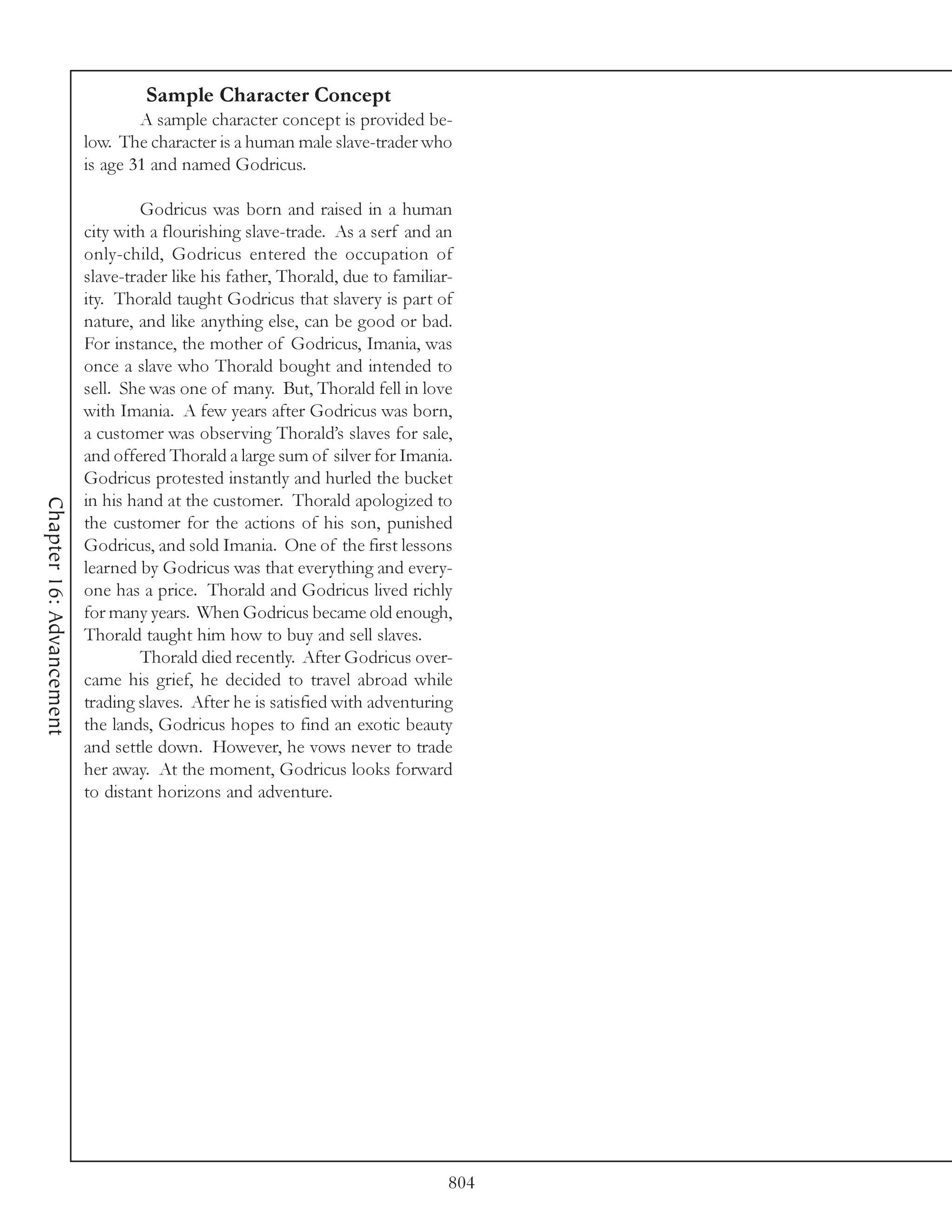Sample Character Concept
                                  A sample character concept is provided be-
                          low. The character is a human male slave-trader who
                          is age 31 and named Godricus.

                                  Godricus was born and raised in a human
                          city with a flourishing slave-trade. As a serf and an
                          only-child, Godricus entered the occupation of
                          slave-trader like his father, Thorald, due to familiar-
                          ity. Thorald taught Godricus that slavery is part of
                          nature, and like anything else, can be good or bad.
                          For instance, the mother of Godricus, Imania, was
                          once a slave who Thorald bought and intended to
                          sell. She was one of many. But, Thorald fell in love
                          with Imania. A few years after Godricus was born,
                          a customer was observing Thorald’s slaves for sale,
                          and offered Thorald a large sum of silver for Imania.
                          Godricus protested instantly and hurled the bucket
                          in his hand at the customer. Thorald apologized to
Chapter 16: Advancement




                          the customer for the actions of his son, punished
                          Godricus, and sold Imania. One of the first lessons
                          learned by Godricus was that everything and every-
                          one has a price. Thorald and Godricus lived richly
                          for many years. When Godricus became old enough,
                          Thorald taught him how to buy and sell slaves.
                                  Thorald died recently. After Godricus over-
                          came his grief, he decided to travel abroad while
                          trading slaves. After he is satisfied with adventuring
                          the lands, Godricus hopes to find an exotic beauty
                          and settle down. However, he vows never to trade
                          her away. At the moment, Godricus looks forward
                          to distant horizons and adventure.




                                                                                804
 