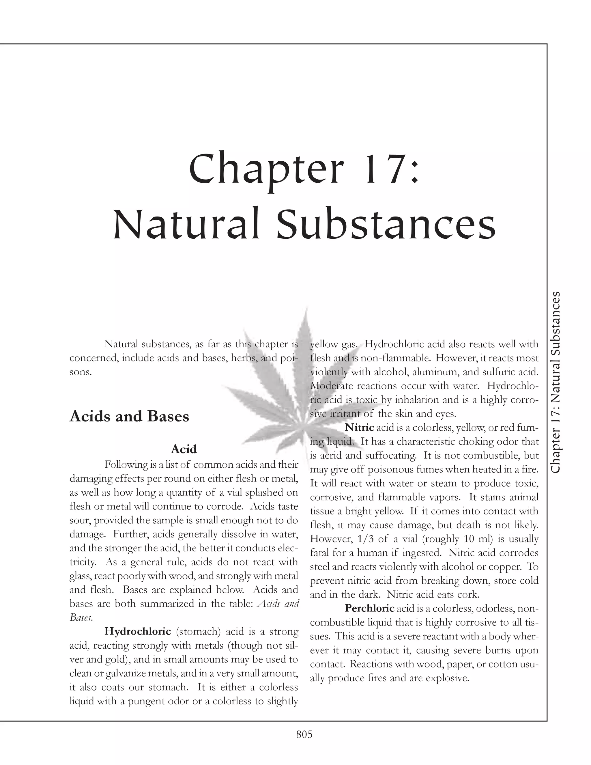 Chapter 17:
          Natural Substances




                                                                                                                    Chapter 17: Natural Substances
         Natural substances, as far as this chapter is yellow gas. Hydrochloric acid also reacts well with
concerned, include acids and bases, herbs, and poi- flesh and is non-flammable. However, it reacts most
sons.                                                   violently with alcohol, aluminum, and sulfuric acid.
                                                        Moderate reactions occur with water. Hydrochlo-
                                                        ric acid is toxic by inhalation and is a highly corro-
Acids and Bases                                         sive irritant of the skin and eyes.
                                                                  Nitric acid is a colorless, yellow, or red fum-
                                                        ing liquid. It has a characteristic choking odor that
                          Acid                          is acrid and suffocating. It is not combustible, but
         Following is a list of common acids and their may give off poisonous fumes when heated in a fire.
damaging effects per round on either flesh or metal, It will react with water or steam to produce toxic,
as well as how long a quantity of a vial splashed on corrosive, and flammable vapors. It stains animal
flesh or metal will continue to corrode. Acids taste tissue a bright yellow. If it comes into contact with
sour, provided the sample is small enough not to do flesh, it may cause damage, but death is not likely.
damage. Further, acids generally dissolve in water, However, 1/3 of a vial (roughly 10 ml) is usually
and the stronger the acid, the better it conducts elec- fatal for a human if ingested. Nitric acid corrodes
tricity. As a general rule, acids do not react with steel and reacts violently with alcohol or copper. To
glass, react poorly with wood, and strongly with metal prevent nitric acid from breaking down, store cold
and flesh. Bases are explained below. Acids and and in the dark. Nitric acid eats cork.
bases are both summarized in the table: Acids and                 Perchloric acid is a colorless, odorless, non-
Bases.                                                  combustible liquid that is highly corrosive to all tis-
         Hydrochloric (stomach) acid is a strong sues. This acid is a severe reactant with a body wher-
acid, reacting strongly with metals (though not sil- ever it may contact it, causing severe burns upon
ver and gold), and in small amounts may be used to contact. Reactions with wood, paper, or cotton usu-
clean or galvanize metals, and in a very small amount, ally produce fires and are explosive.
it also coats our stomach. It is either a colorless
liquid with a pungent odor or a colorless to slightly

                                                      805
 