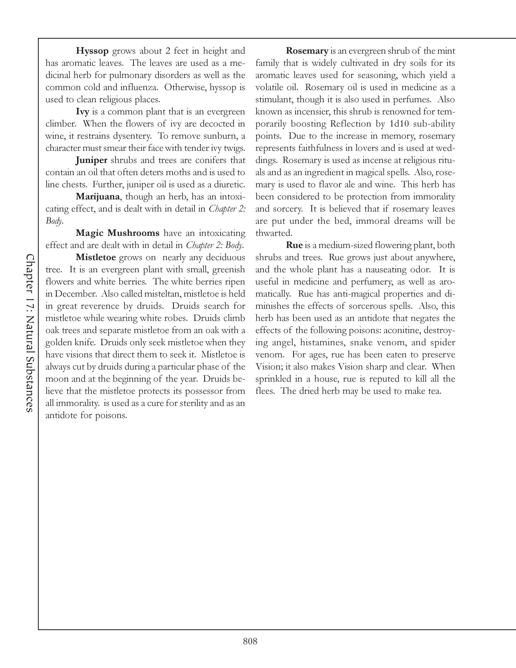 Hyssop grows about 2 feet in height and                     Rosemary is an evergreen shrub of the mint
                                 has aromatic leaves. The leaves are used as a me-           family that is widely cultivated in dry soils for its
                                 dicinal herb for pulmonary disorders as well as the         aromatic leaves used for seasoning, which yield a
                                 common cold and influenza. Otherwise, hyssop is             volatile oil. Rosemary oil is used in medicine as a
                                 used to clean religious places.                             stimulant, though it is also used in perfumes. Also
                                          Ivy is a common plant that is an evergreen         known as incensier, this shrub is renowned for tem-
                                 climber. When the flowers of ivy are decocted in            porarily boosting Reflection by 1d10 sub-ability
                                 wine, it restrains dysentery. To remove sunburn, a          points. Due to the increase in memory, rosemary
                                 character must smear their face with tender ivy twigs.      represents faithfulness in lovers and is used at wed-
                                          Juniper shrubs and trees are conifers that         dings. Rosemary is used as incense at religious ritu-
                                 contain an oil that often deters moths and is used to       als and as an ingredient in magical spells. Also, rose-
                                 line chests. Further, juniper oil is used as a diuretic.    mary is used to flavor ale and wine. This herb has
                                          Marijuana, though an herb, has an intoxi-          been considered to be protection from immorality
                                 cating effect, and is dealt with in detail in Chapter 2:    and sorcery. It is believed that if rosemary leaves
                                 Body.                                                       are put under the bed, immoral dreams will be
                                          Magic Mushrooms have an intoxicating               thwarted.
                                 effect and are dealt with in detail in Chapter 2: Body.              Rue is a medium-sized flowering plant, both
Chapter 17: Natural Substances




                                          Mistletoe grows on nearly any deciduous            shrubs and trees. Rue grows just about anywhere,
                                 tree. It is an evergreen plant with small, greenish         and the whole plant has a nauseating odor. It is
                                 flowers and white berries. The white berries ripen          useful in medicine and perfumery, as well as aro-
                                 in December. Also called misteltan, mistletoe is held       matically. Rue has anti-magical properties and di-
                                 in great reverence by druids. Druids search for             minishes the effects of sorcerous spells. Also, this
                                 mistletoe while wearing white robes. Druids climb           herb has been used as an antidote that negates the
                                 oak trees and separate mistletoe from an oak with a         effects of the following poisons: aconitine, destroy-
                                 golden knife. Druids only seek mistletoe when they          ing angel, histamines, snake venom, and spider
                                 have visions that direct them to seek it. Mistletoe is      venom. For ages, rue has been eaten to preserve
                                 always cut by druids during a particular phase of the       Vision; it also makes Vision sharp and clear. When
                                 moon and at the beginning of the year. Druids be-           sprinkled in a house, rue is reputed to kill all the
                                 lieve that the mistletoe protects its possessor from        flees. The dried herb may be used to make tea.
                                 all immorality. is used as a cure for sterility and as an
                                 antidote for poisons.




                                                                                         808
 