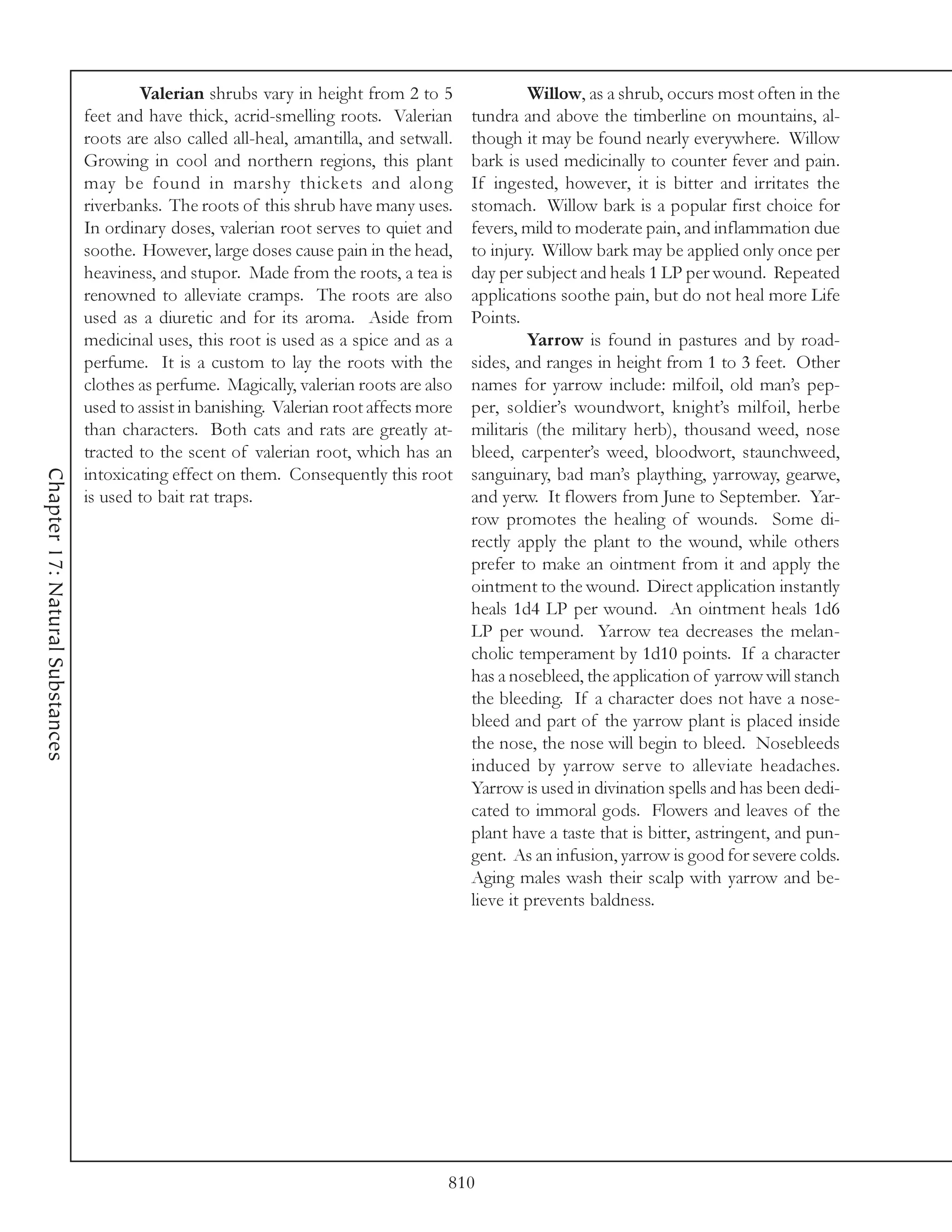 Valerian shrubs vary in height from 2 to 5                 Willow, as a shrub, occurs most often in the
                                 feet and have thick, acrid-smelling roots. Valerian       tundra and above the timberline on mountains, al-
                                 roots are also called all-heal, amantilla, and setwall.   though it may be found nearly everywhere. Willow
                                 Growing in cool and northern regions, this plant          bark is used medicinally to counter fever and pain.
                                 may be found in marshy thickets and along                 If ingested, however, it is bitter and irritates the
                                 riverbanks. The roots of this shrub have many uses.       stomach. Willow bark is a popular first choice for
                                 In ordinary doses, valerian root serves to quiet and      fevers, mild to moderate pain, and inflammation due
                                 soothe. However, large doses cause pain in the head,      to injury. Willow bark may be applied only once per
                                 heaviness, and stupor. Made from the roots, a tea is      day per subject and heals 1 LP per wound. Repeated
                                 renowned to alleviate cramps. The roots are also          applications soothe pain, but do not heal more Life
                                 used as a diuretic and for its aroma. Aside from          Points.
                                 medicinal uses, this root is used as a spice and as a              Yarrow is found in pastures and by road-
                                 perfume. It is a custom to lay the roots with the         sides, and ranges in height from 1 to 3 feet. Other
                                 clothes as perfume. Magically, valerian roots are also    names for yarrow include: milfoil, old man’s pep-
                                 used to assist in banishing. Valerian root affects more   per, soldier’s woundwort, knight’s milfoil, herbe
                                 than characters. Both cats and rats are greatly at-       militaris (the military herb), thousand weed, nose
                                 tracted to the scent of valerian root, which has an       bleed, carpenter’s weed, bloodwort, staunchweed,
Chapter 17: Natural Substances




                                 intoxicating effect on them. Consequently this root       sanguinary, bad man’s plaything, yarroway, gearwe,
                                 is used to bait rat traps.                                and yerw. It flowers from June to September. Yar-
                                                                                           row promotes the healing of wounds. Some di-
                                                                                           rectly apply the plant to the wound, while others
                                                                                           prefer to make an ointment from it and apply the
                                                                                           ointment to the wound. Direct application instantly
                                                                                           heals 1d4 LP per wound. An ointment heals 1d6
                                                                                           LP per wound. Yarrow tea decreases the melan-
                                                                                           cholic temperament by 1d10 points. If a character
                                                                                           has a nosebleed, the application of yarrow will stanch
                                                                                           the bleeding. If a character does not have a nose-
                                                                                           bleed and part of the yarrow plant is placed inside
                                                                                           the nose, the nose will begin to bleed. Nosebleeds
                                                                                           induced by yarrow serve to alleviate headaches.
                                                                                           Yarrow is used in divination spells and has been dedi-
                                                                                           cated to immoral gods. Flowers and leaves of the
                                                                                           plant have a taste that is bitter, astringent, and pun-
                                                                                           gent. As an infusion, yarrow is good for severe colds.
                                                                                           Aging males wash their scalp with yarrow and be-
                                                                                           lieve it prevents baldness.




                                                                                       810
 