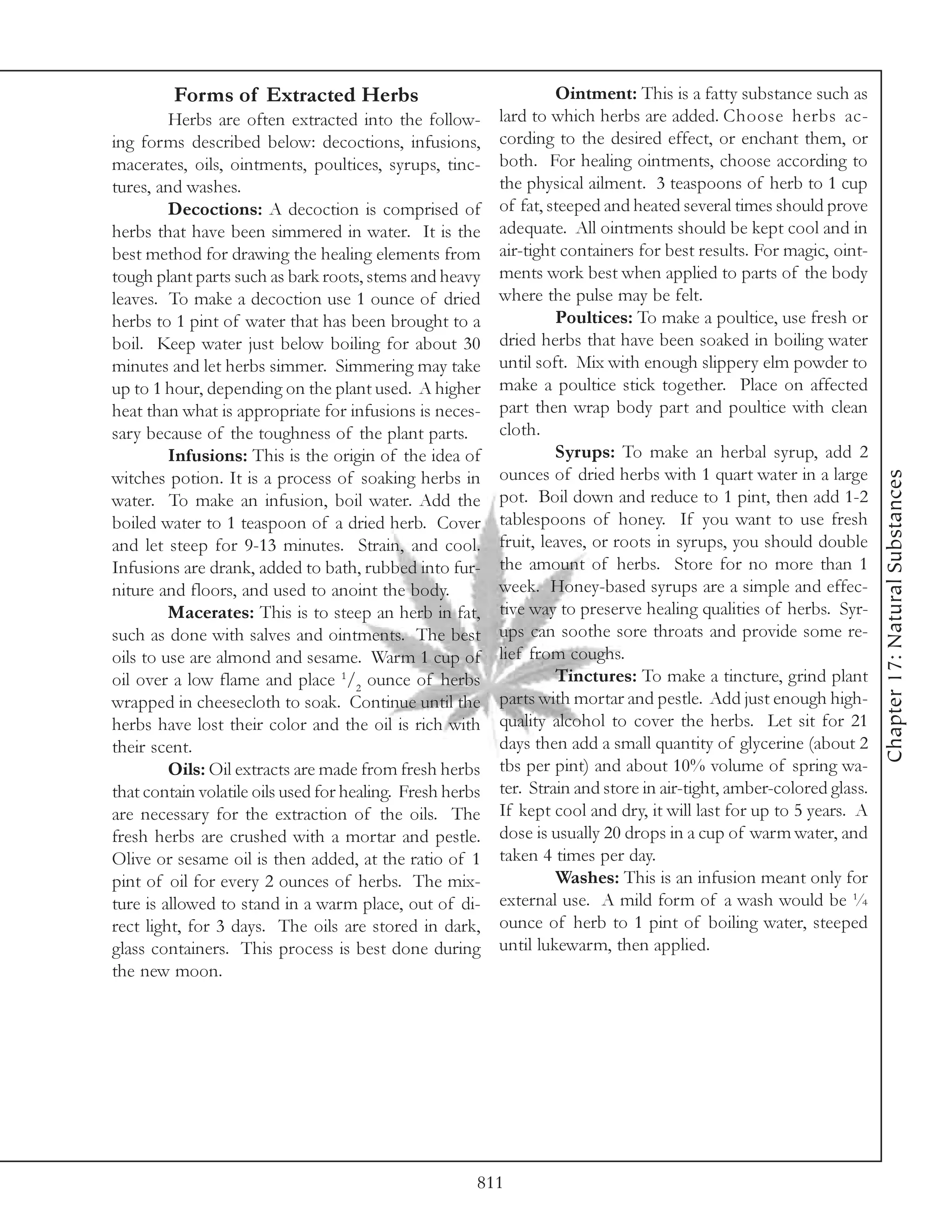 Forms of Extracted Herbs                                   Ointment: This is a fatty substance such as
         Herbs are often extracted into the follow-        lard to which herbs are added. Choose herbs ac-
ing forms described below: decoctions, infusions,          cording to the desired effect, or enchant them, or
macerates, oils, ointments, poultices, syrups, tinc-       both. For healing ointments, choose according to
tures, and washes.                                         the physical ailment. 3 teaspoons of herb to 1 cup
         Decoctions: A decoction is comprised of           of fat, steeped and heated several times should prove
herbs that have been simmered in water. It is the          adequate. All ointments should be kept cool and in
best method for drawing the healing elements from          air-tight containers for best results. For magic, oint-
tough plant parts such as bark roots, stems and heavy      ments work best when applied to parts of the body
leaves. To make a decoction use 1 ounce of dried           where the pulse may be felt.
herbs to 1 pint of water that has been brought to a                 Poultices: To make a poultice, use fresh or
boil. Keep water just below boiling for about 30           dried herbs that have been soaked in boiling water
minutes and let herbs simmer. Simmering may take           until soft. Mix with enough slippery elm powder to
up to 1 hour, depending on the plant used. A higher        make a poultice stick together. Place on affected
heat than what is appropriate for infusions is neces-      part then wrap body part and poultice with clean
sary because of the toughness of the plant parts.          cloth.
         Infusions: This is the origin of the idea of               Syrups: To make an herbal syrup, add 2
                                                           ounces of dried herbs with 1 quart water in a large




                                                                                                                      Chapter 17: Natural Substances
witches potion. It is a process of soaking herbs in
water. To make an infusion, boil water. Add the            pot. Boil down and reduce to 1 pint, then add 1-2
boiled water to 1 teaspoon of a dried herb. Cover          tablespoons of honey. If you want to use fresh
and let steep for 9-13 minutes. Strain, and cool.          fruit, leaves, or roots in syrups, you should double
Infusions are drank, added to bath, rubbed into fur-       the amount of herbs. Store for no more than 1
niture and floors, and used to anoint the body.            week. Honey-based syrups are a simple and effec-
         Macerates: This is to steep an herb in fat,       tive way to preserve healing qualities of herbs. Syr-
such as done with salves and ointments. The best           ups can soothe sore throats and provide some re-
oils to use are almond and sesame. Warm 1 cup of           lief from coughs.
oil over a low flame and place 1/2 ounce of herbs                   Tinctures: To make a tincture, grind plant
wrapped in cheesecloth to soak. Continue until the         parts with mortar and pestle. Add just enough high-
herbs have lost their color and the oil is rich with       quality alcohol to cover the herbs. Let sit for 21
their scent.                                               days then add a small quantity of glycerine (about 2
         Oils: Oil extracts are made from fresh herbs      tbs per pint) and about 10% volume of spring wa-
that contain volatile oils used for healing. Fresh herbs   ter. Strain and store in air-tight, amber-colored glass.
are necessary for the extraction of the oils. The          If kept cool and dry, it will last for up to 5 years. A
fresh herbs are crushed with a mortar and pestle.          dose is usually 20 drops in a cup of warm water, and
Olive or sesame oil is then added, at the ratio of 1       taken 4 times per day.
pint of oil for every 2 ounces of herbs. The mix-                   Washes: This is an infusion meant only for
ture is allowed to stand in a warm place, out of di-       external use. A mild form of a wash would be ¼
rect light, for 3 days. The oils are stored in dark,       ounce of herb to 1 pint of boiling water, steeped
glass containers. This process is best done during         until lukewarm, then applied.
the new moon.




                                                       811
 