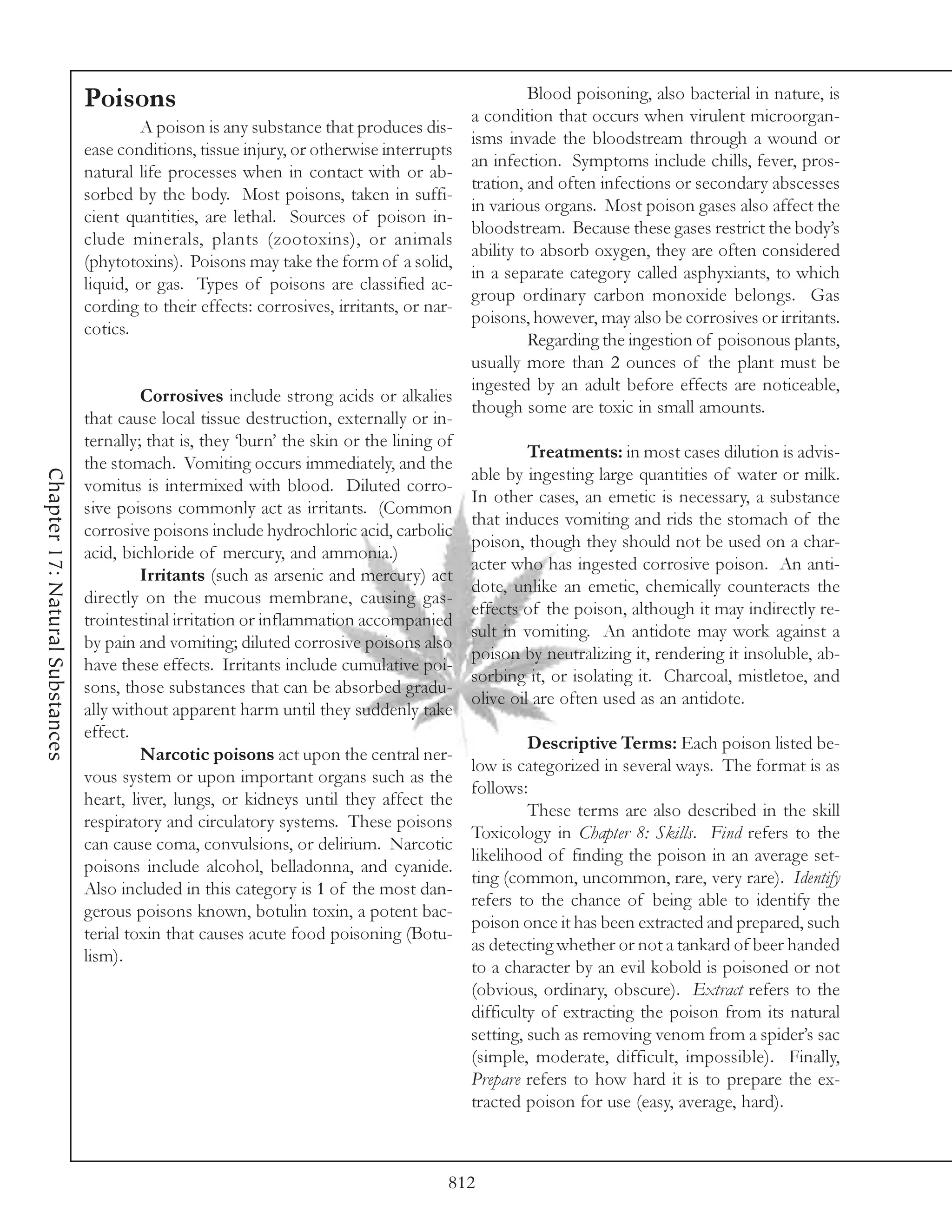 Poisons                                                             Blood poisoning, also bacterial in nature, is
                                                                                            a condition that occurs when virulent microorgan-
                                          A poison is any substance that produces dis-
                                                                                            isms invade the bloodstream through a wound or
                                 ease conditions, tissue injury, or otherwise interrupts
                                                                                            an infection. Symptoms include chills, fever, pros-
                                 natural life processes when in contact with or ab-
                                                                                            tration, and often infections or secondary abscesses
                                 sorbed by the body. Most poisons, taken in suffi-
                                                                                            in various organs. Most poison gases also affect the
                                 cient quantities, are lethal. Sources of poison in-
                                                                                            bloodstream. Because these gases restrict the body’s
                                 clude minerals, plants (zootoxins), or animals
                                                                                            ability to absorb oxygen, they are often considered
                                 (phytotoxins). Poisons may take the form of a solid,
                                                                                            in a separate category called asphyxiants, to which
                                 liquid, or gas. Types of poisons are classified ac-
                                                                                            group ordinary carbon monoxide belongs. Gas
                                 cording to their effects: corrosives, irritants, or nar-
                                                                                            poisons, however, may also be corrosives or irritants.
                                 cotics.
                                                                                                     Regarding the ingestion of poisonous plants,
                                                                                            usually more than 2 ounces of the plant must be
                                                                                            ingested by an adult before effects are noticeable,
                                          Corrosives include strong acids or alkalies
                                                                                            though some are toxic in small amounts.
                                 that cause local tissue destruction, externally or in-
                                 ternally; that is, they ‘burn’ the skin or the lining of
                                                                                                     Treatments: in most cases dilution is advis-
                                 the stomach. Vomiting occurs immediately, and the
Chapter 17: Natural Substances




                                                                                            able by ingesting large quantities of water or milk.
                                 vomitus is intermixed with blood. Diluted corro-
                                                                                            In other cases, an emetic is necessary, a substance
                                 sive poisons commonly act as irritants. (Common
                                                                                            that induces vomiting and rids the stomach of the
                                 corrosive poisons include hydrochloric acid, carbolic
                                                                                            poison, though they should not be used on a char-
                                 acid, bichloride of mercury, and ammonia.)
                                                                                            acter who has ingested corrosive poison. An anti-
                                          Irritants (such as arsenic and mercury) act
                                                                                            dote, unlike an emetic, chemically counteracts the
                                 directly on the mucous membrane, causing gas-
                                                                                            effects of the poison, although it may indirectly re-
                                 trointestinal irritation or inflammation accompanied
                                                                                            sult in vomiting. An antidote may work against a
                                 by pain and vomiting; diluted corrosive poisons also
                                                                                            poison by neutralizing it, rendering it insoluble, ab-
                                 have these effects. Irritants include cumulative poi-
                                                                                            sorbing it, or isolating it. Charcoal, mistletoe, and
                                 sons, those substances that can be absorbed gradu-
                                                                                            olive oil are often used as an antidote.
                                 ally without apparent harm until they suddenly take
                                 effect.
                                                                                                     Descriptive Terms: Each poison listed be-
                                          Narcotic poisons act upon the central ner-
                                                                                            low is categorized in several ways. The format is as
                                 vous system or upon important organs such as the
                                                                                            follows:
                                 heart, liver, lungs, or kidneys until they affect the
                                                                                                     These terms are also described in the skill
                                 respiratory and circulatory systems. These poisons
                                                                                            Toxicology in Chapter 8: Skills. Find refers to the
                                 can cause coma, convulsions, or delirium. Narcotic
                                                                                            likelihood of finding the poison in an average set-
                                 poisons include alcohol, belladonna, and cyanide.
                                                                                            ting (common, uncommon, rare, very rare). Identify
                                 Also included in this category is 1 of the most dan-
                                                                                            refers to the chance of being able to identify the
                                 gerous poisons known, botulin toxin, a potent bac-
                                                                                            poison once it has been extracted and prepared, such
                                 terial toxin that causes acute food poisoning (Botu-
                                                                                            as detecting whether or not a tankard of beer handed
                                 lism).
                                                                                            to a character by an evil kobold is poisoned or not
                                                                                            (obvious, ordinary, obscure). Extract refers to the
                                                                                            difficulty of extracting the poison from its natural
                                                                                            setting, such as removing venom from a spider’s sac
                                                                                            (simple, moderate, difficult, impossible). Finally,
                                                                                            Prepare refers to how hard it is to prepare the ex-
                                                                                            tracted poison for use (easy, average, hard).



                                                                                        812
 