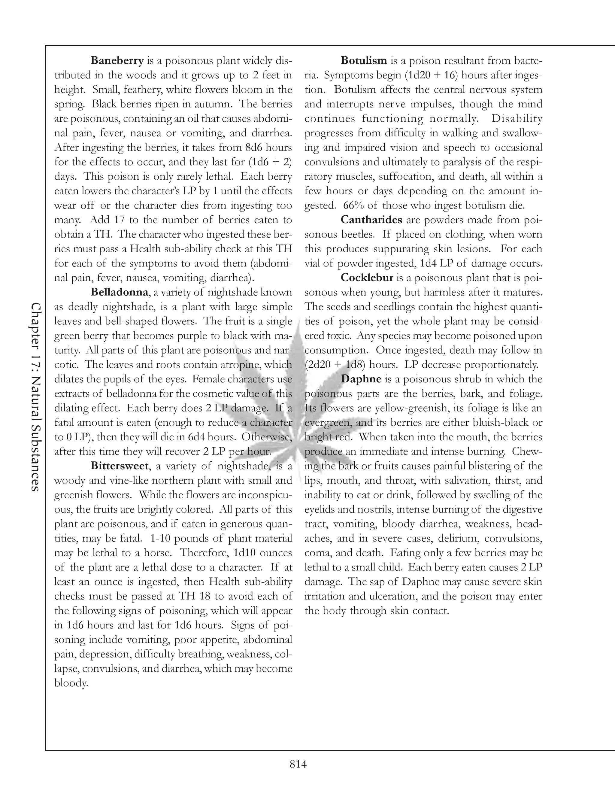 Baneberry is a poisonous plant widely dis-                Botulism is a poison resultant from bacte-
                                 tributed in the woods and it grows up to 2 feet in        ria. Symptoms begin (1d20 + 16) hours after inges-
                                 height. Small, feathery, white flowers bloom in the       tion. Botulism affects the central nervous system
                                 spring. Black berries ripen in autumn. The berries        and interrupts nerve impulses, though the mind
                                 are poisonous, containing an oil that causes abdomi-      continues functioning nor mally. Disability
                                 nal pain, fever, nausea or vomiting, and diarrhea.        progresses from difficulty in walking and swallow-
                                 After ingesting the berries, it takes from 8d6 hours      ing and impaired vision and speech to occasional
                                 for the effects to occur, and they last for (1d6 + 2)     convulsions and ultimately to paralysis of the respi-
                                 days. This poison is only rarely lethal. Each berry       ratory muscles, suffocation, and death, all within a
                                 eaten lowers the character’s LP by 1 until the effects    few hours or days depending on the amount in-
                                 wear off or the character dies from ingesting too         gested. 66% of those who ingest botulism die.
                                 many. Add 17 to the number of berries eaten to                     Cantharides are powders made from poi-
                                 obtain a TH. The character who ingested these ber-        sonous beetles. If placed on clothing, when worn
                                 ries must pass a Health sub-ability check at this TH      this produces suppurating skin lesions. For each
                                 for each of the symptoms to avoid them (abdomi-           vial of powder ingested, 1d4 LP of damage occurs.
                                 nal pain, fever, nausea, vomiting, diarrhea).                      Cocklebur is a poisonous plant that is poi-
                                          Belladonna, a variety of nightshade known        sonous when young, but harmless after it matures.
Chapter 17: Natural Substances




                                 as deadly nightshade, is a plant with large simple        The seeds and seedlings contain the highest quanti-
                                 leaves and bell-shaped flowers. The fruit is a single     ties of poison, yet the whole plant may be consid-
                                 green berry that becomes purple to black with ma-         ered toxic. Any species may become poisoned upon
                                 turity. All parts of this plant are poisonous and nar-    consumption. Once ingested, death may follow in
                                 cotic. The leaves and roots contain atropine, which       (2d20 + 1d8) hours. LP decrease proportionately.
                                 dilates the pupils of the eyes. Female characters use              Daphne is a poisonous shrub in which the
                                 extracts of belladonna for the cosmetic value of this     poisonous parts are the berries, bark, and foliage.
                                 dilating effect. Each berry does 2 LP damage. If a        Its flowers are yellow-greenish, its foliage is like an
                                 fatal amount is eaten (enough to reduce a character       evergreen, and its berries are either bluish-black or
                                 to 0 LP), then they will die in 6d4 hours. Otherwise,     bright red. When taken into the mouth, the berries
                                 after this time they will recover 2 LP per hour.          produce an immediate and intense burning. Chew-
                                          Bittersweet, a variety of nightshade, is a       ing the bark or fruits causes painful blistering of the
                                 woody and vine-like northern plant with small and         lips, mouth, and throat, with salivation, thirst, and
                                 greenish flowers. While the flowers are inconspicu-       inability to eat or drink, followed by swelling of the
                                 ous, the fruits are brightly colored. All parts of this   eyelids and nostrils, intense burning of the digestive
                                 plant are poisonous, and if eaten in generous quan-       tract, vomiting, bloody diarrhea, weakness, head-
                                 tities, may be fatal. 1-10 pounds of plant material       aches, and in severe cases, delirium, convulsions,
                                 may be lethal to a horse. Therefore, 1d10 ounces          coma, and death. Eating only a few berries may be
                                 of the plant are a lethal dose to a character. If at      lethal to a small child. Each berry eaten causes 2 LP
                                 least an ounce is ingested, then Health sub-ability       damage. The sap of Daphne may cause severe skin
                                 checks must be passed at TH 18 to avoid each of           irritation and ulceration, and the poison may enter
                                 the following signs of poisoning, which will appear       the body through skin contact.
                                 in 1d6 hours and last for 1d6 hours. Signs of poi-
                                 soning include vomiting, poor appetite, abdominal
                                 pain, depression, difficulty breathing, weakness, col-
                                 lapse, convulsions, and diarrhea, which may become
                                 bloody.




                                                                                       814
 