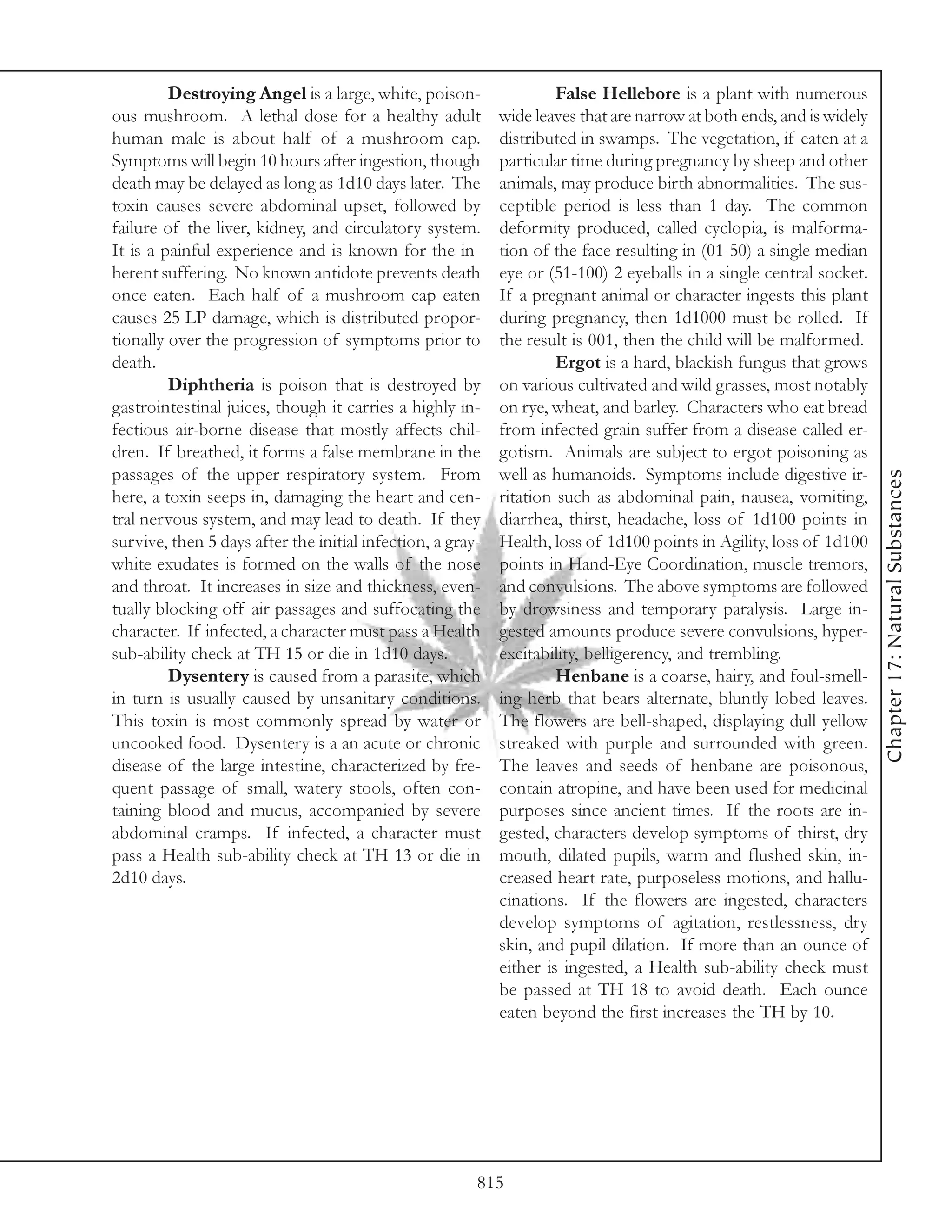 Destroying Angel is a large, white, poison-                 False Hellebore is a plant with numerous
ous mushroom. A lethal dose for a healthy adult             wide leaves that are narrow at both ends, and is widely
human male is about half of a mushroom cap.                 distributed in swamps. The vegetation, if eaten at a
Symptoms will begin 10 hours after ingestion, though        particular time during pregnancy by sheep and other
death may be delayed as long as 1d10 days later. The        animals, may produce birth abnormalities. The sus-
toxin causes severe abdominal upset, followed by            ceptible period is less than 1 day. The common
failure of the liver, kidney, and circulatory system.       deformity produced, called cyclopia, is malforma-
It is a painful experience and is known for the in-         tion of the face resulting in (01-50) a single median
herent suffering. No known antidote prevents death          eye or (51-100) 2 eyeballs in a single central socket.
once eaten. Each half of a mushroom cap eaten               If a pregnant animal or character ingests this plant
causes 25 LP damage, which is distributed propor-           during pregnancy, then 1d1000 must be rolled. If
tionally over the progression of symptoms prior to          the result is 001, then the child will be malformed.
death.                                                               Ergot is a hard, blackish fungus that grows
         Diphtheria is poison that is destroyed by          on various cultivated and wild grasses, most notably
gastrointestinal juices, though it carries a highly in-     on rye, wheat, and barley. Characters who eat bread
fectious air-borne disease that mostly affects chil-        from infected grain suffer from a disease called er-
dren. If breathed, it forms a false membrane in the         gotism. Animals are subject to ergot poisoning as
passages of the upper respiratory system. From              well as humanoids. Symptoms include digestive ir-




                                                                                                                      Chapter 17: Natural Substances
here, a toxin seeps in, damaging the heart and cen-         ritation such as abdominal pain, nausea, vomiting,
tral nervous system, and may lead to death. If they         diarrhea, thirst, headache, loss of 1d100 points in
survive, then 5 days after the initial infection, a gray-   Health, loss of 1d100 points in Agility, loss of 1d100
white exudates is formed on the walls of the nose           points in Hand-Eye Coordination, muscle tremors,
and throat. It increases in size and thickness, even-       and convulsions. The above symptoms are followed
tually blocking off air passages and suffocating the        by drowsiness and temporary paralysis. Large in-
character. If infected, a character must pass a Health      gested amounts produce severe convulsions, hyper-
sub-ability check at TH 15 or die in 1d10 days.             excitability, belligerency, and trembling.
         Dysentery is caused from a parasite, which                  Henbane is a coarse, hairy, and foul-smell-
in turn is usually caused by unsanitary conditions.         ing herb that bears alternate, bluntly lobed leaves.
This toxin is most commonly spread by water or              The flowers are bell-shaped, displaying dull yellow
uncooked food. Dysentery is a an acute or chronic           streaked with purple and surrounded with green.
disease of the large intestine, characterized by fre-       The leaves and seeds of henbane are poisonous,
quent passage of small, watery stools, often con-           contain atropine, and have been used for medicinal
taining blood and mucus, accompanied by severe              purposes since ancient times. If the roots are in-
abdominal cramps. If infected, a character must             gested, characters develop symptoms of thirst, dry
pass a Health sub-ability check at TH 13 or die in          mouth, dilated pupils, warm and flushed skin, in-
2d10 days.                                                  creased heart rate, purposeless motions, and hallu-
                                                            cinations. If the flowers are ingested, characters
                                                            develop symptoms of agitation, restlessness, dry
                                                            skin, and pupil dilation. If more than an ounce of
                                                            either is ingested, a Health sub-ability check must
                                                            be passed at TH 18 to avoid death. Each ounce
                                                            eaten beyond the first increases the TH by 10.




                                                        815
 