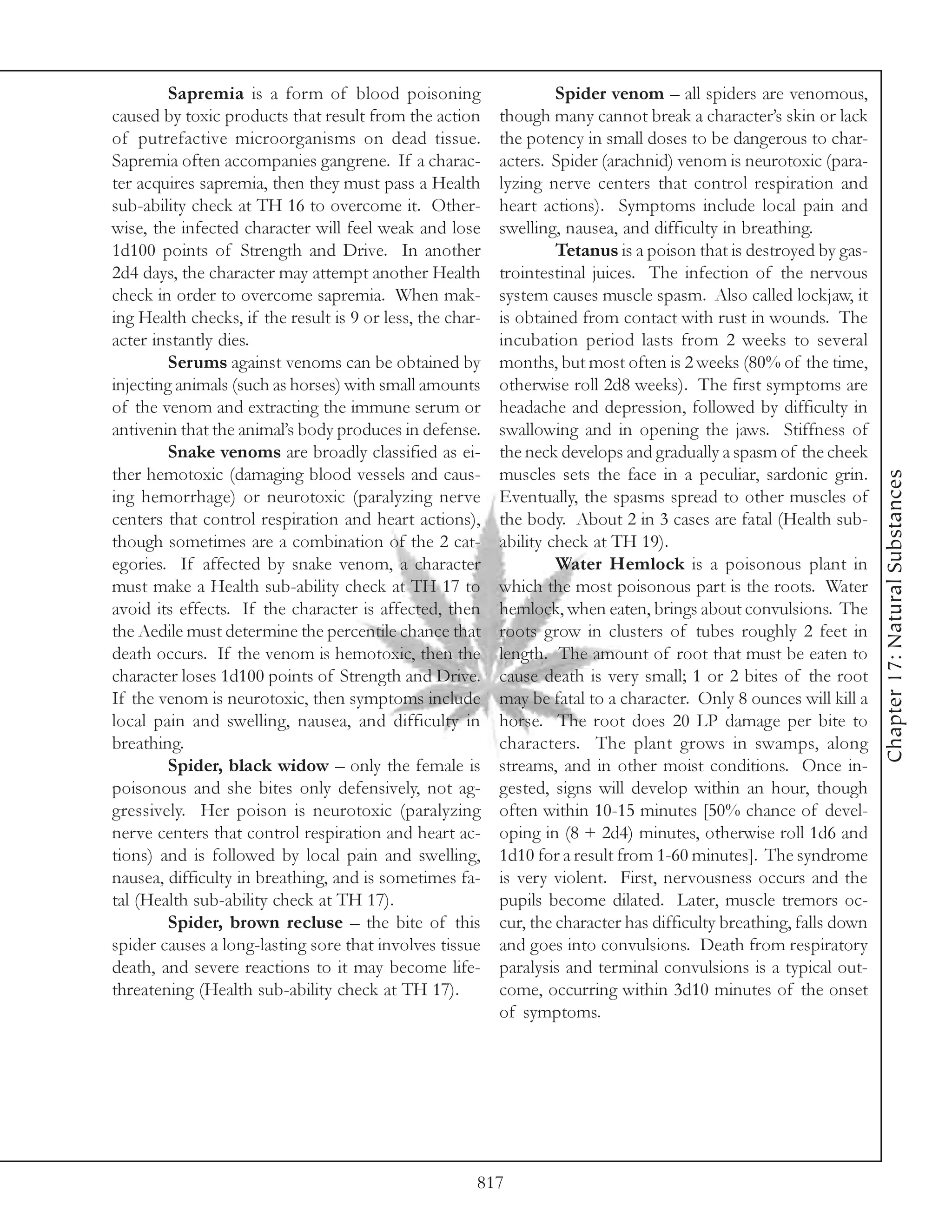 Sapremia is a form of blood poisoning                      Spider venom – all spiders are venomous,
caused by toxic products that result from the action       though many cannot break a character’s skin or lack
of putrefactive microorganisms on dead tissue.             the potency in small doses to be dangerous to char-
Sapremia often accompanies gangrene. If a charac-          acters. Spider (arachnid) venom is neurotoxic (para-
ter acquires sapremia, then they must pass a Health        lyzing nerve centers that control respiration and
sub-ability check at TH 16 to overcome it. Other-          heart actions). Symptoms include local pain and
wise, the infected character will feel weak and lose       swelling, nausea, and difficulty in breathing.
1d100 points of Strength and Drive. In another                      Tetanus is a poison that is destroyed by gas-
2d4 days, the character may attempt another Health         trointestinal juices. The infection of the nervous
check in order to overcome sapremia. When mak-             system causes muscle spasm. Also called lockjaw, it
ing Health checks, if the result is 9 or less, the char-   is obtained from contact with rust in wounds. The
acter instantly dies.                                      incubation period lasts from 2 weeks to several
         Serums against venoms can be obtained by          months, but most often is 2 weeks (80% of the time,
injecting animals (such as horses) with small amounts      otherwise roll 2d8 weeks). The first symptoms are
of the venom and extracting the immune serum or            headache and depression, followed by difficulty in
antivenin that the animal’s body produces in defense.      swallowing and in opening the jaws. Stiffness of
         Snake venoms are broadly classified as ei-        the neck develops and gradually a spasm of the cheek
ther hemotoxic (damaging blood vessels and caus-           muscles sets the face in a peculiar, sardonic grin.




                                                                                                                     Chapter 17: Natural Substances
ing hemorrhage) or neurotoxic (paralyzing nerve            Eventually, the spasms spread to other muscles of
centers that control respiration and heart actions),       the body. About 2 in 3 cases are fatal (Health sub-
though sometimes are a combination of the 2 cat-           ability check at TH 19).
egories. If affected by snake venom, a character                    Water Hemlock is a poisonous plant in
must make a Health sub-ability check at TH 17 to           which the most poisonous part is the roots. Water
avoid its effects. If the character is affected, then      hemlock, when eaten, brings about convulsions. The
the Aedile must determine the percentile chance that       roots grow in clusters of tubes roughly 2 feet in
death occurs. If the venom is hemotoxic, then the          length. The amount of root that must be eaten to
character loses 1d100 points of Strength and Drive.        cause death is very small; 1 or 2 bites of the root
If the venom is neurotoxic, then symptoms include          may be fatal to a character. Only 8 ounces will kill a
local pain and swelling, nausea, and difficulty in         horse. The root does 20 LP damage per bite to
breathing.                                                 characters. The plant grows in swamps, along
         Spider, black widow – only the female is          streams, and in other moist conditions. Once in-
poisonous and she bites only defensively, not ag-          gested, signs will develop within an hour, though
gressively. Her poison is neurotoxic (paralyzing           often within 10-15 minutes [50% chance of devel-
nerve centers that control respiration and heart ac-       oping in (8 + 2d4) minutes, otherwise roll 1d6 and
tions) and is followed by local pain and swelling,         1d10 for a result from 1-60 minutes]. The syndrome
nausea, difficulty in breathing, and is sometimes fa-      is very violent. First, nervousness occurs and the
tal (Health sub-ability check at TH 17).                   pupils become dilated. Later, muscle tremors oc-
         Spider, brown recluse – the bite of this          cur, the character has difficulty breathing, falls down
spider causes a long-lasting sore that involves tissue     and goes into convulsions. Death from respiratory
death, and severe reactions to it may become life-         paralysis and terminal convulsions is a typical out-
threatening (Health sub-ability check at TH 17).           come, occurring within 3d10 minutes of the onset
                                                           of symptoms.




                                                       817
 