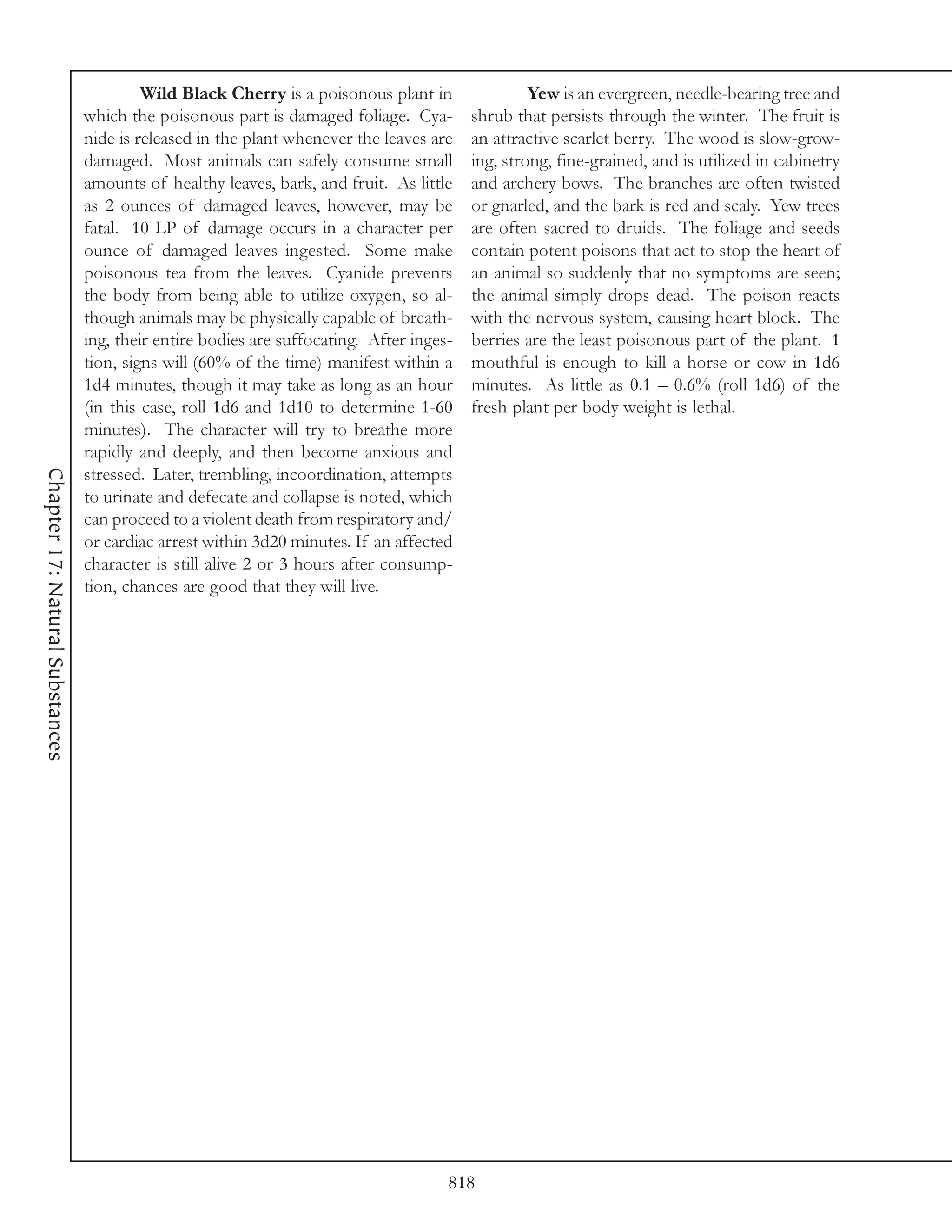 Wild Black Cherry is a poisonous plant in                Yew is an evergreen, needle-bearing tree and
                                 which the poisonous part is damaged foliage. Cya-        shrub that persists through the winter. The fruit is
                                 nide is released in the plant whenever the leaves are    an attractive scarlet berry. The wood is slow-grow-
                                 damaged. Most animals can safely consume small           ing, strong, fine-grained, and is utilized in cabinetry
                                 amounts of healthy leaves, bark, and fruit. As little    and archery bows. The branches are often twisted
                                 as 2 ounces of damaged leaves, however, may be           or gnarled, and the bark is red and scaly. Yew trees
                                 fatal. 10 LP of damage occurs in a character per         are often sacred to druids. The foliage and seeds
                                 ounce of damaged leaves ingested. Some make              contain potent poisons that act to stop the heart of
                                 poisonous tea from the leaves. Cyanide prevents          an animal so suddenly that no symptoms are seen;
                                 the body from being able to utilize oxygen, so al-       the animal simply drops dead. The poison reacts
                                 though animals may be physically capable of breath-      with the nervous system, causing heart block. The
                                 ing, their entire bodies are suffocating. After inges-   berries are the least poisonous part of the plant. 1
                                 tion, signs will (60% of the time) manifest within a     mouthful is enough to kill a horse or cow in 1d6
                                 1d4 minutes, though it may take as long as an hour       minutes. As little as 0.1 – 0.6% (roll 1d6) of the
                                 (in this case, roll 1d6 and 1d10 to determine 1-60       fresh plant per body weight is lethal.
                                 minutes). The character will try to breathe more
                                 rapidly and deeply, and then become anxious and
Chapter 17: Natural Substances




                                 stressed. Later, trembling, incoordination, attempts
                                 to urinate and defecate and collapse is noted, which
                                 can proceed to a violent death from respiratory and/
                                 or cardiac arrest within 3d20 minutes. If an affected
                                 character is still alive 2 or 3 hours after consump-
                                 tion, chances are good that they will live.




                                                                                      818
 
