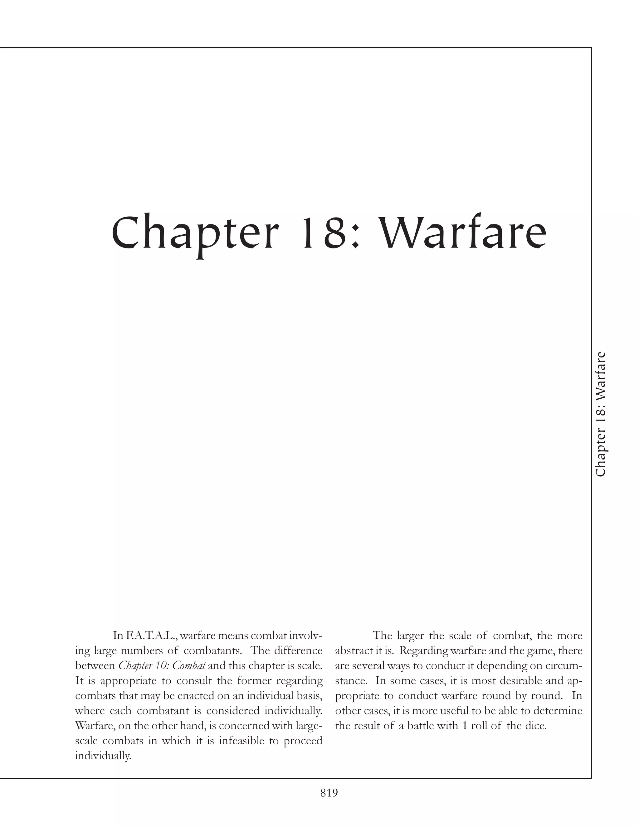 Chapter 18: Warfare




                                                                                                                 Chapter 18: Warfare

        In F.A.T.A.L., warfare means combat involv-             The larger the scale of combat, the more
ing large numbers of combatants. The difference         abstract it is. Regarding warfare and the game, there
between Chapter 10: Combat and this chapter is scale.   are several ways to conduct it depending on circum-
It is appropriate to consult the former regarding       stance. In some cases, it is most desirable and ap-
combats that may be enacted on an individual basis,     propriate to conduct warfare round by round. In
where each combatant is considered individually.        other cases, it is more useful to be able to determine
Warfare, on the other hand, is concerned with large-    the result of a battle with 1 roll of the dice.
scale combats in which it is infeasible to proceed
individually.

                                                    819
 