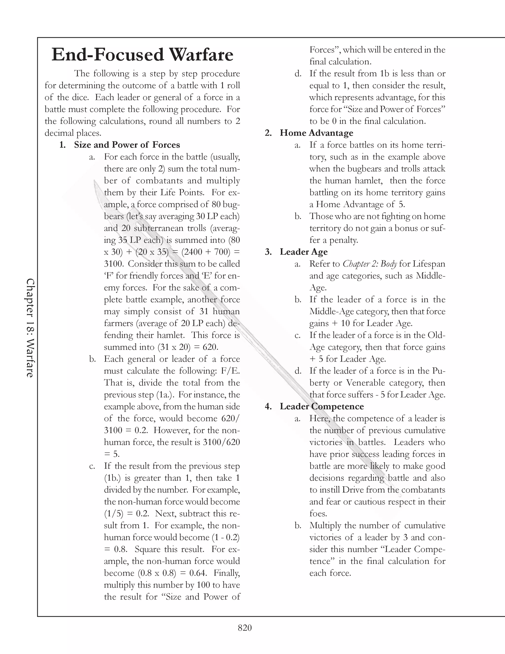 Forces”, which will be entered in the
                       End-Focused Warfare                                                 final calculation.
                              The following is a step by step procedure                 d. If the result from 1b is less than or
                      for determining the outcome of a battle with 1 roll                  equal to 1, then consider the result,
                      of the dice. Each leader or general of a force in a                  which represents advantage, for this
                      battle must complete the following procedure. For                    force for “Size and Power of Forces”
                      the following calculations, round all numbers to 2                   to be 0 in the final calculation.
                      decimal places.                                             2. Home Advantage
                          1. Size and Power of Forces                                   a. If a force battles on its home terri-
                                  a. For each force in the battle (usually,                tory, such as in the example above
                                      there are only 2) sum the total num-                 when the bugbears and trolls attack
                                      ber of combatants and multiply                       the human hamlet, then the force
                                      them by their Life Points. For ex-                   battling on its home territory gains
                                      ample, a force comprised of 80 bug-                  a Home Advantage of 5.
                                      bears (let’s say averaging 30 LP each)            b. Those who are not fighting on home
                                      and 20 subterranean trolls (averag-                  territory do not gain a bonus or suf-
                                      ing 35 LP each) is summed into (80                   fer a penalty.
                                      x 30) + (20 x 35) = (2400 + 700) =          3. Leader Age
                                      3100. Consider this sum to be called              a. Refer to Chapter 2: Body for Lifespan
                                      ‘F’ for friendly forces and ‘E’ for en-              and age categories, such as Middle-
Chapter 18: Warfare




                                      emy forces. For the sake of a com-                   Age.
                                      plete battle example, another force               b. If the leader of a force is in the
                                      may simply consist of 31 human                       Middle-Age category, then that force
                                      farmers (average of 20 LP each) de-                  gains + 10 for Leader Age.
                                      fending their hamlet. This force is               c. If the leader of a force is in the Old-
                                      summed into (31 x 20) = 620.                         Age category, then that force gains
                                  b. Each general or leader of a force                     + 5 for Leader Age.
                                      must calculate the following: F/E.                d. If the leader of a force is in the Pu-
                                      That is, divide the total from the                   berty or Venerable category, then
                                      previous step (1a.). For instance, the               that force suffers - 5 for Leader Age.
                                      example above, from the human side          4. Leader Competence
                                      of the force, would become 620/                   a. Here, the competence of a leader is
                                      3100 = 0.2. However, for the non-                    the number of previous cumulative
                                      human force, the result is 3100/620                  victories in battles. Leaders who
                                      = 5.                                                 have prior success leading forces in
                                  c. If the result from the previous step                  battle are more likely to make good
                                      (1b.) is greater than 1, then take 1                 decisions regarding battle and also
                                      divided by the number. For example,                  to instill Drive from the combatants
                                      the non-human force would become                     and fear or cautious respect in their
                                      (1/5) = 0.2. Next, subtract this re-                 foes.
                                      sult from 1. For example, the non-                b. Multiply the number of cumulative
                                      human force would become (1 - 0.2)                   victories of a leader by 3 and con-
                                      = 0.8. Square this result. For ex-                   sider this number “Leader Compe-
                                      ample, the non-human force would                     tence” in the final calculation for
                                      become (0.8 x 0.8) = 0.64. Finally,                  each force.
                                      multiply this number by 100 to have
                                      the result for “Size and Power of


                                                                            820
 