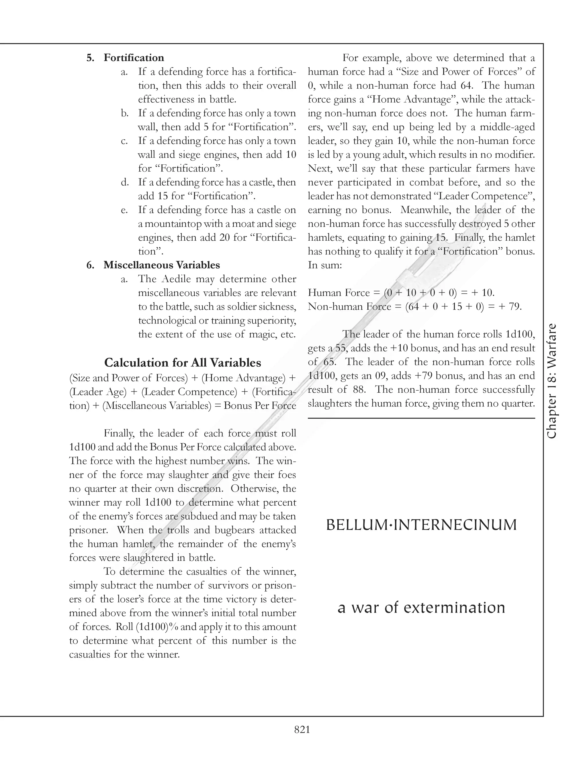 5. Fortification                                               For example, above we determined that a
          a. If a defending force has a fortifica-        human force had a “Size and Power of Forces” of
               tion, then this adds to their overall      0, while a non-human force had 64. The human
               effectiveness in battle.                   force gains a “Home Advantage”, while the attack-
          b. If a defending force has only a town         ing non-human force does not. The human farm-
               wall, then add 5 for “Fortification”.      ers, we’ll say, end up being led by a middle-aged
          c. If a defending force has only a town         leader, so they gain 10, while the non-human force
               wall and siege engines, then add 10        is led by a young adult, which results in no modifier.
               for “Fortification”.                       Next, we’ll say that these particular farmers have
          d. If a defending force has a castle, then      never participated in combat before, and so the
               add 15 for “Fortification”.                leader has not demonstrated “Leader Competence”,
          e. If a defending force has a castle on         earning no bonus. Meanwhile, the leader of the
               a mountaintop with a moat and siege        non-human force has successfully destroyed 5 other
               engines, then add 20 for “Fortifica-       hamlets, equating to gaining 15. Finally, the hamlet
               tion”.                                     has nothing to qualify it for a “Fortification” bonus.
    6. Miscellaneous Variables                            In sum:
          a. The Aedile may determine other
               miscellaneous variables are relevant       Human Force = (0 + 10 + 0 + 0) = + 10.
               to the battle, such as soldier sickness,   Non-human Force = (64 + 0 + 15 + 0) = + 79.
               technological or training superiority,




                                                                                                                   Chapter 18: Warfare
               the extent of the use of magic, etc.               The leader of the human force rolls 1d100,
                                                          gets a 55, adds the +10 bonus, and has an end result
        Calculation for All Variables                     of 65. The leader of the non-human force rolls
(Size and Power of Forces) + (Home Advantage) +           1d100, gets an 09, adds +79 bonus, and has an end
(Leader Age) + (Leader Competence) + (Fortifica-          result of 88. The non-human force successfully
tion) + (Miscellaneous Variables) = Bonus Per Force       slaughters the human force, giving them no quarter.

        Finally, the leader of each force must roll
1d100 and add the Bonus Per Force calculated above.
The force with the highest number wins. The win-
ner of the force may slaughter and give their foes
no quarter at their own discretion. Otherwise, the
winner may roll 1d100 to determine what percent
of the enemy’s forces are subdued and may be taken
prisoner. When the trolls and bugbears attacked               BELLUM.INTERNECINUM
the human hamlet, the remainder of the enemy’s
forces were slaughtered in battle.
        To determine the casualties of the winner,
simply subtract the number of survivors or prison-
ers of the loser’s force at the time victory is deter-
mined above from the winner’s initial total number              a war of extermination
of forces. Roll (1d100)% and apply it to this amount
to determine what percent of this number is the
casualties for the winner.




                                                      821
 