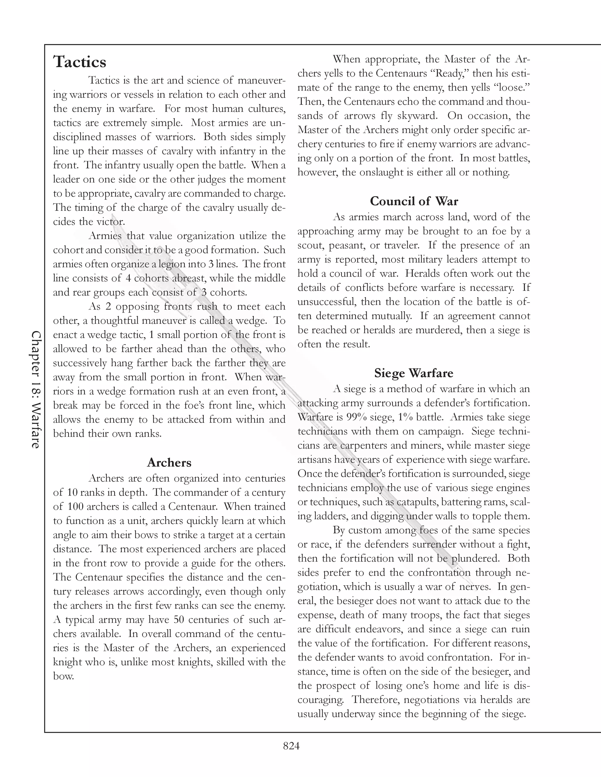 Tactics                                                          When appropriate, the Master of the Ar-
                                                                              chers yells to the Centenaurs “Ready,” then his esti-
                               Tactics is the art and science of maneuver-
                                                                              mate of the range to the enemy, then yells “loose.”
                      ing warriors or vessels in relation to each other and
                                                                              Then, the Centenaurs echo the command and thou-
                      the enemy in warfare. For most human cultures,
                                                                              sands of arrows fly skyward. On occasion, the
                      tactics are extremely simple. Most armies are un-
                                                                              Master of the Archers might only order specific ar-
                      disciplined masses of warriors. Both sides simply
                                                                              chery centuries to fire if enemy warriors are advanc-
                      line up their masses of cavalry with infantry in the
                                                                              ing only on a portion of the front. In most battles,
                      front. The infantry usually open the battle. When a
                                                                              however, the onslaught is either all or nothing.
                      leader on one side or the other judges the moment
                      to be appropriate, cavalry are commanded to charge.
                      The timing of the charge of the cavalry usually de-                      Council of War
                      cides the victor.                                                As armies march across land, word of the
                               Armies that value organization utilize the     approaching army may be brought to an foe by a
                      cohort and consider it to be a good formation. Such scout, peasant, or traveler. If the presence of an
                      armies often organize a legion into 3 lines. The front army is reported, most military leaders attempt to
                      line consists of 4 cohorts abreast, while the middle hold a council of war. Heralds often work out the
                      and rear groups each consist of 3 cohorts.              details of conflicts before warfare is necessary. If
                               As 2 opposing fronts rush to meet each unsuccessful, then the location of the battle is of-
                      other, a thoughtful maneuver is called a wedge. To ten determined mutually. If an agreement cannot
                      enact a wedge tactic, 1 small portion of the front is be reached or heralds are murdered, then a siege is
Chapter 18: Warfare




                      allowed to be farther ahead than the others, who often the result.
                      successively hang farther back the farther they are
                      away from the small portion in front. When war-                            Siege Warfare
                      riors in a wedge formation rush at an even front, a              A siege is a method of warfare in which an
                      break may be forced in the foe’s front line, which attacking army surrounds a defender’s fortification.
                      allows the enemy to be attacked from within and Warfare is 99% siege, 1% battle. Armies take siege
                      behind their own ranks.                                 technicians with them on campaign. Siege techni-
                                                                              cians are carpenters and miners, while master siege
                                             Archers                          artisans have years of experience with siege warfare.
                               Archers are often organized into centuries Once the defender’s fortification is surrounded, siege
                      of 10 ranks in depth. The commander of a century technicians employ the use of various siege engines
                      of 100 archers is called a Centenaur. When trained or techniques, such as catapults, battering rams, scal-
                      to function as a unit, archers quickly learn at which ing ladders, and digging under walls to topple them.
                      angle to aim their bows to strike a target at a certain          By custom among foes of the same species
                      distance. The most experienced archers are placed or race, if the defenders surrender without a fight,
                      in the front row to provide a guide for the others. then the fortification will not be plundered. Both
                      The Centenaur specifies the distance and the cen- sides prefer to end the confrontation through ne-
                      tury releases arrows accordingly, even though only gotiation, which is usually a war of nerves. In gen-
                      the archers in the first few ranks can see the enemy. eral, the besieger does not want to attack due to the
                      A typical army may have 50 centuries of such ar- expense, death of many troops, the fact that sieges
                      chers available. In overall command of the centu- are difficult endeavors, and since a siege can ruin
                      ries is the Master of the Archers, an experienced the value of the fortification. For different reasons,
                      knight who is, unlike most knights, skilled with the the defender wants to avoid confrontation. For in-
                      bow.                                                    stance, time is often on the side of the besieger, and
                                                                              the prospect of losing one’s home and life is dis-
                                                                              couraging. Therefore, negotiations via heralds are
                                                                              usually underway since the beginning of the siege.

                                                                           824
 