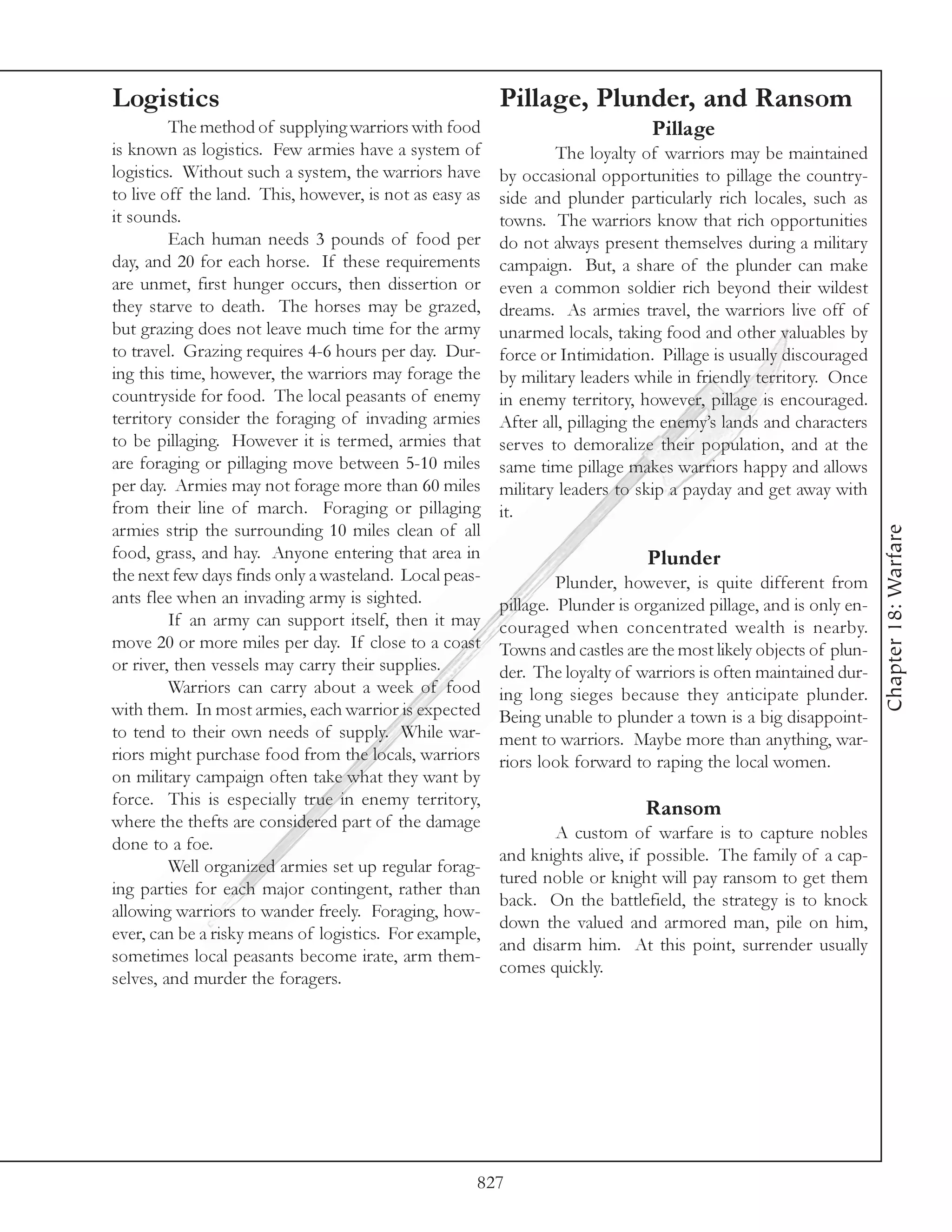 Logistics                                                Pillage, Plunder, and Ransom
         The method of supplying warriors with food                            Pillage
is known as logistics. Few armies have a system of               The loyalty of warriors may be maintained
logistics. Without such a system, the warriors have      by occasional opportunities to pillage the country-
to live off the land. This, however, is not as easy as   side and plunder particularly rich locales, such as
it sounds.                                               towns. The warriors know that rich opportunities
         Each human needs 3 pounds of food per           do not always present themselves during a military
day, and 20 for each horse. If these requirements        campaign. But, a share of the plunder can make
are unmet, first hunger occurs, then dissertion or       even a common soldier rich beyond their wildest
they starve to death. The horses may be grazed,          dreams. As armies travel, the warriors live off of
but grazing does not leave much time for the army        unarmed locals, taking food and other valuables by
to travel. Grazing requires 4-6 hours per day. Dur-      force or Intimidation. Pillage is usually discouraged
ing this time, however, the warriors may forage the      by military leaders while in friendly territory. Once
countryside for food. The local peasants of enemy        in enemy territory, however, pillage is encouraged.
territory consider the foraging of invading armies       After all, pillaging the enemy’s lands and characters
to be pillaging. However it is termed, armies that       serves to demoralize their population, and at the
are foraging or pillaging move between 5-10 miles        same time pillage makes warriors happy and allows
per day. Armies may not forage more than 60 miles        military leaders to skip a payday and get away with
from their line of march. Foraging or pillaging          it.
armies strip the surrounding 10 miles clean of all




                                                                                                                  Chapter 18: Warfare
food, grass, and hay. Anyone entering that area in                            Plunder
the next few days finds only a wasteland. Local peas-             Plunder, however, is quite different from
ants flee when an invading army is sighted.              pillage. Plunder is organized pillage, and is only en-
         If an army can support itself, then it may      couraged when concentrated wealth is nearby.
move 20 or more miles per day. If close to a coast       Towns and castles are the most likely objects of plun-
or river, then vessels may carry their supplies.         der. The loyalty of warriors is often maintained dur-
         Warriors can carry about a week of food         ing long sieges because they anticipate plunder.
with them. In most armies, each warrior is expected      Being unable to plunder a town is a big disappoint-
to tend to their own needs of supply. While war-         ment to warriors. Maybe more than anything, war-
riors might purchase food from the locals, warriors      riors look forward to raping the local women.
on military campaign often take what they want by
force. This is especially true in enemy territory,
                                                                              Ransom
where the thefts are considered part of the damage
                                                                A custom of warfare is to capture nobles
done to a foe.
                                                         and knights alive, if possible. The family of a cap-
         Well organized armies set up regular forag-
                                                         tured noble or knight will pay ransom to get them
ing parties for each major contingent, rather than
                                                         back. On the battlefield, the strategy is to knock
allowing warriors to wander freely. Foraging, how-
                                                         down the valued and armored man, pile on him,
ever, can be a risky means of logistics. For example,
                                                         and disarm him. At this point, surrender usually
sometimes local peasants become irate, arm them-
                                                         comes quickly.
selves, and murder the foragers.




                                                     827
 