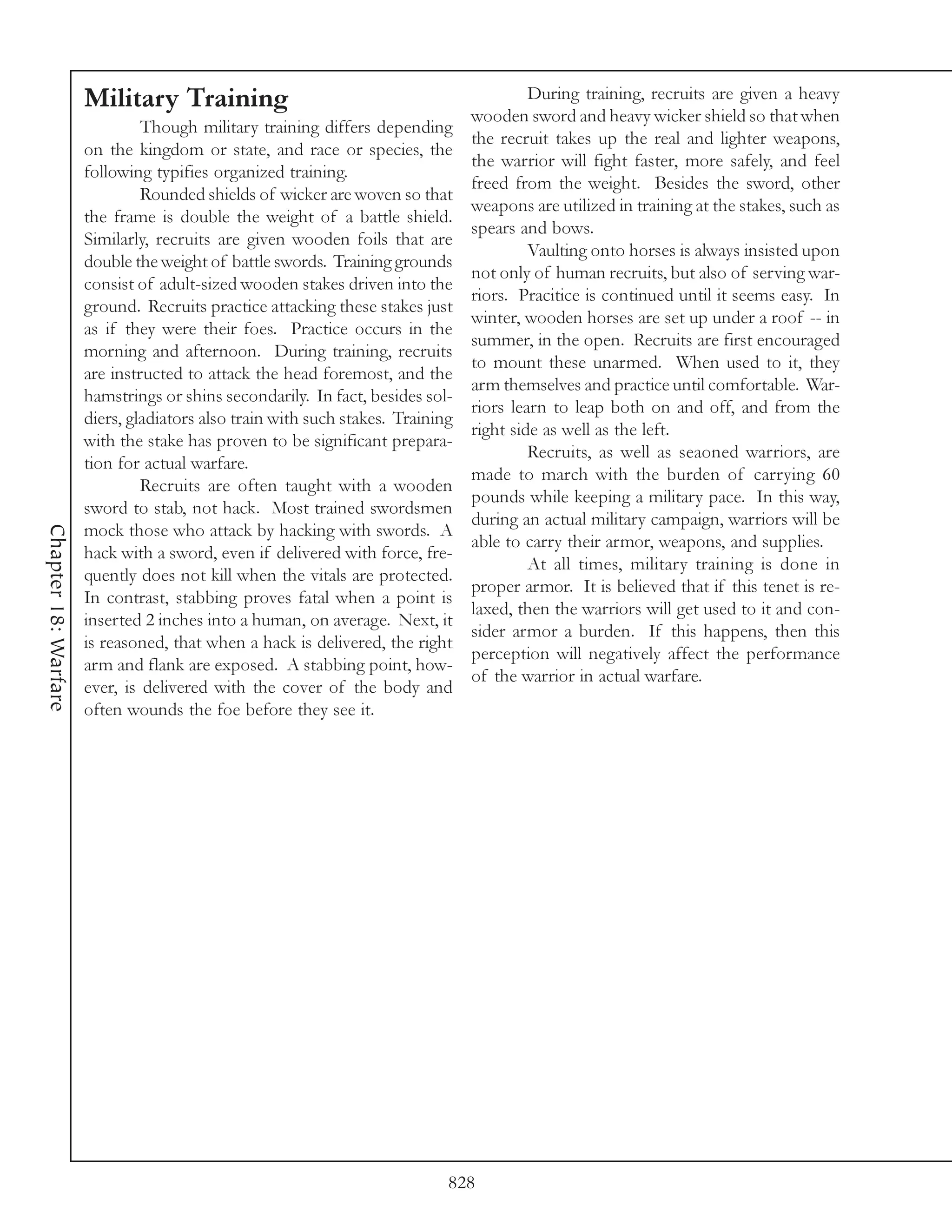 Military Training                                                  During training, recruits are given a heavy
                                                                                wooden sword and heavy wicker shield so that when
                               Though military training differs depending
                                                                                the recruit takes up the real and lighter weapons,
                      on the kingdom or state, and race or species, the
                                                                                the warrior will fight faster, more safely, and feel
                      following typifies organized training.
                                                                                freed from the weight. Besides the sword, other
                               Rounded shields of wicker are woven so that
                                                                                weapons are utilized in training at the stakes, such as
                      the frame is double the weight of a battle shield.
                                                                                spears and bows.
                      Similarly, recruits are given wooden foils that are
                                                                                         Vaulting onto horses is always insisted upon
                      double the weight of battle swords. Training grounds
                                                                                not only of human recruits, but also of serving war-
                      consist of adult-sized wooden stakes driven into the
                                                                                riors. Pracitice is continued until it seems easy. In
                      ground. Recruits practice attacking these stakes just
                                                                                winter, wooden horses are set up under a roof -- in
                      as if they were their foes. Practice occurs in the
                                                                                summer, in the open. Recruits are first encouraged
                      morning and afternoon. During training, recruits
                                                                                to mount these unarmed. When used to it, they
                      are instructed to attack the head foremost, and the
                                                                                arm themselves and practice until comfortable. War-
                      hamstrings or shins secondarily. In fact, besides sol-
                                                                                riors learn to leap both on and off, and from the
                      diers, gladiators also train with such stakes. Training
                                                                                right side as well as the left.
                      with the stake has proven to be significant prepara-
                                                                                         Recruits, as well as seaoned warriors, are
                      tion for actual warfare.
                                                                                made to march with the burden of carrying 60
                               Recruits are often taught with a wooden
                                                                                pounds while keeping a military pace. In this way,
                      sword to stab, not hack. Most trained swordsmen
                                                                                during an actual military campaign, warriors will be
                      mock those who attack by hacking with swords. A
Chapter 18: Warfare




                                                                                able to carry their armor, weapons, and supplies.
                      hack with a sword, even if delivered with force, fre-
                                                                                         At all times, military training is done in
                      quently does not kill when the vitals are protected.
                                                                                proper armor. It is believed that if this tenet is re-
                      In contrast, stabbing proves fatal when a point is
                                                                                laxed, then the warriors will get used to it and con-
                      inserted 2 inches into a human, on average. Next, it
                                                                                sider armor a burden. If this happens, then this
                      is reasoned, that when a hack is delivered, the right
                                                                                perception will negatively affect the performance
                      arm and flank are exposed. A stabbing point, how-
                                                                                of the warrior in actual warfare.
                      ever, is delivered with the cover of the body and
                      often wounds the foe before they see it.




                                                                            828
 