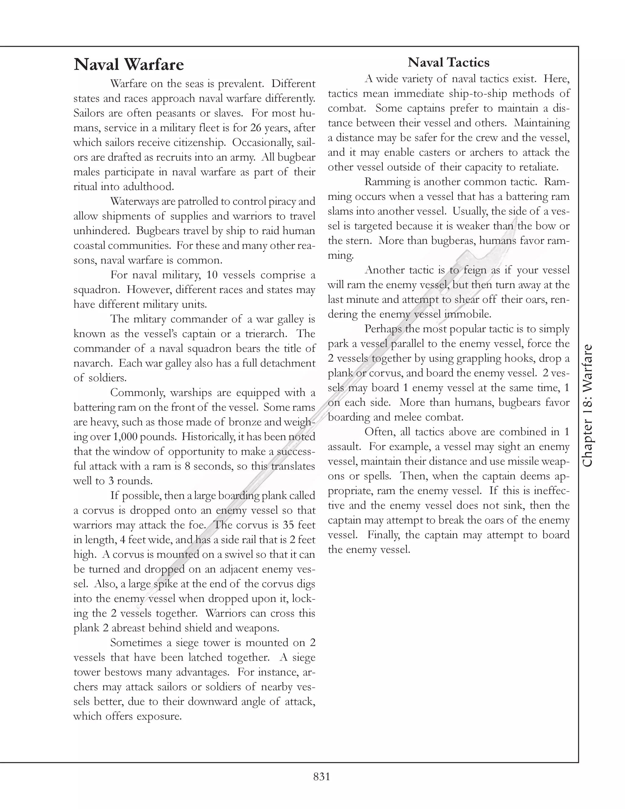 Naval Warfare                                                                 Naval Tactics
         Warfare on the seas is prevalent. Different                  A wide variety of naval tactics exist. Here,
states and races approach naval warfare differently.         tactics mean immediate ship-to-ship methods of
Sailors are often peasants or slaves. For most hu-           combat. Some captains prefer to maintain a dis-
mans, service in a military fleet is for 26 years, after     tance between their vessel and others. Maintaining
which sailors receive citizenship. Occasionally, sail-       a distance may be safer for the crew and the vessel,
ors are drafted as recruits into an army. All bugbear        and it may enable casters or archers to attack the
males participate in naval warfare as part of their          other vessel outside of their capacity to retaliate.
ritual into adulthood.                                                Ramming is another common tactic. Ram-
         Waterways are patrolled to control piracy and       ming occurs when a vessel that has a battering ram
allow shipments of supplies and warriors to travel           slams into another vessel. Usually, the side of a ves-
unhindered. Bugbears travel by ship to raid human            sel is targeted because it is weaker than the bow or
coastal communities. For these and many other rea-           the stern. More than bugberas, humans favor ram-
sons, naval warfare is common.                               ming.
         For naval military, 10 vessels comprise a                    Another tactic is to feign as if your vessel
squadron. However, different races and states may            will ram the enemy vessel, but then turn away at the
have different military units.                               last minute and attempt to shear off their oars, ren-
         The mlitary commander of a war galley is            dering the enemy vessel immobile.
known as the vessel’s captain or a trierarch. The                     Perhaps the most popular tactic is to simply
commander of a naval squadron bears the title of             park a vessel parallel to the enemy vessel, force the




                                                                                                                      Chapter 18: Warfare
navarch. Each war galley also has a full detachment          2 vessels together by using grappling hooks, drop a
of soldiers.                                                 plank or corvus, and board the enemy vessel. 2 ves-
         Commonly, warships are equipped with a              sels may board 1 enemy vessel at the same time, 1
battering ram on the front of the vessel. Some rams          on each side. More than humans, bugbears favor
are heavy, such as those made of bronze and weigh-           boarding and melee combat.
ing over 1,000 pounds. Historically, it has been noted                Often, all tactics above are combined in 1
that the window of opportunity to make a success-            assault. For example, a vessel may sight an enemy
ful attack with a ram is 8 seconds, so this translates       vessel, maintain their distance and use missile weap-
well to 3 rounds.                                            ons or spells. Then, when the captain deems ap-
         If possible, then a large boarding plank called     propriate, ram the enemy vessel. If this is ineffec-
a corvus is dropped onto an enemy vessel so that             tive and the enemy vessel does not sink, then the
warriors may attack the foe. The corvus is 35 feet           captain may attempt to break the oars of the enemy
in length, 4 feet wide, and has a side rail that is 2 feet   vessel. Finally, the captain may attempt to board
high. A corvus is mounted on a swivel so that it can         the enemy vessel.
be turned and dropped on an adjacent enemy ves-
sel. Also, a large spike at the end of the corvus digs
into the enemy vessel when dropped upon it, lock-
ing the 2 vessels together. Warriors can cross this
plank 2 abreast behind shield and weapons.
         Sometimes a siege tower is mounted on 2
vessels that have been latched together. A siege
tower bestows many advantages. For instance, ar-
chers may attack sailors or soldiers of nearby ves-
sels better, due to their downward angle of attack,
which offers exposure.



                                                         831
 