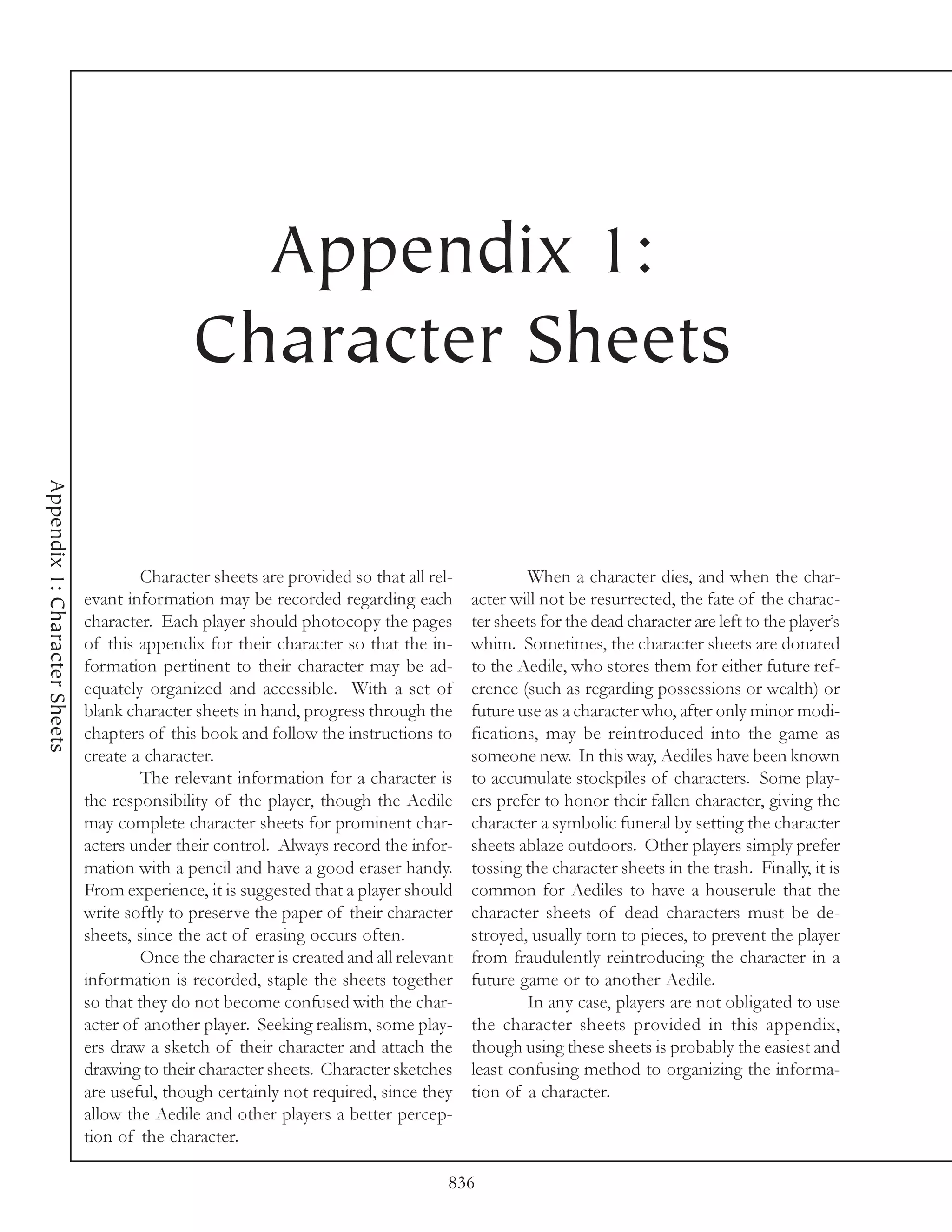 Appendix 1:
                                               Character Sheets
Appendix 1: Character Sheets




                                        Character sheets are provided so that all rel-           When a character dies, and when the char-
                               evant information may be recorded regarding each          acter will not be resurrected, the fate of the charac-
                               character. Each player should photocopy the pages         ter sheets for the dead character are left to the player’s
                               of this appendix for their character so that the in-      whim. Sometimes, the character sheets are donated
                               formation pertinent to their character may be ad-         to the Aedile, who stores them for either future ref-
                               equately organized and accessible. With a set of          erence (such as regarding possessions or wealth) or
                               blank character sheets in hand, progress through the      future use as a character who, after only minor modi-
                               chapters of this book and follow the instructions to      fications, may be reintroduced into the game as
                               create a character.                                       someone new. In this way, Aediles have been known
                                        The relevant information for a character is      to accumulate stockpiles of characters. Some play-
                               the responsibility of the player, though the Aedile       ers prefer to honor their fallen character, giving the
                               may complete character sheets for prominent char-         character a symbolic funeral by setting the character
                               acters under their control. Always record the infor-      sheets ablaze outdoors. Other players simply prefer
                               mation with a pencil and have a good eraser handy.        tossing the character sheets in the trash. Finally, it is
                               From experience, it is suggested that a player should     common for Aediles to have a houserule that the
                               write softly to preserve the paper of their character     character sheets of dead characters must be de-
                               sheets, since the act of erasing occurs often.            stroyed, usually torn to pieces, to prevent the player
                                        Once the character is created and all relevant   from fraudulently reintroducing the character in a
                               information is recorded, staple the sheets together       future game or to another Aedile.
                               so that they do not become confused with the char-                In any case, players are not obligated to use
                               acter of another player. Seeking realism, some play-      the character sheets provided in this appendix,
                               ers draw a sketch of their character and attach the       though using these sheets is probably the easiest and
                               drawing to their character sheets. Character sketches     least confusing method to organizing the informa-
                               are useful, though certainly not required, since they     tion of a character.
                               allow the Aedile and other players a better percep-
                               tion of the character.

                                                                                     836
 