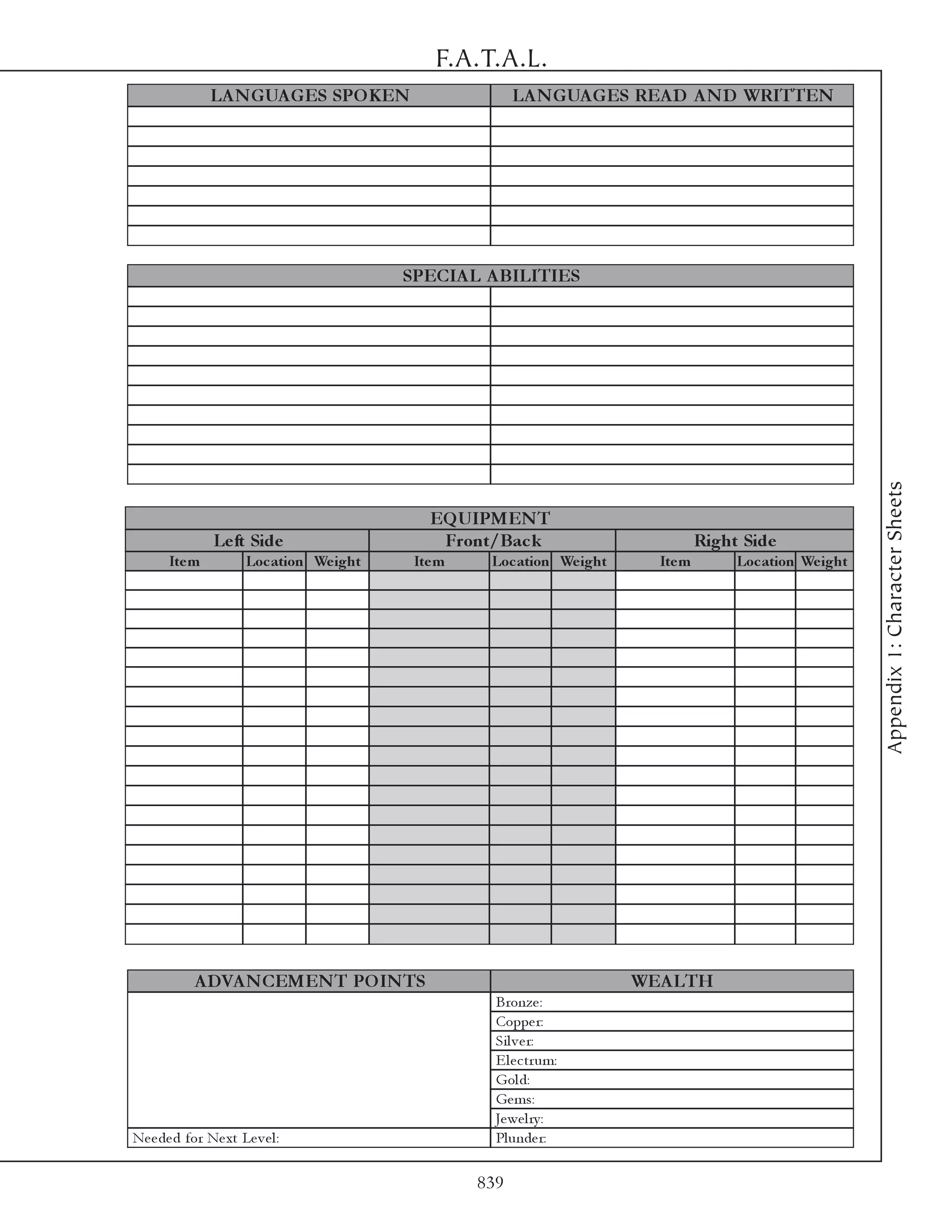 F.A.T.A.L.
               LA N GUA GES SPO KEN                       LA N GUA GES REA D A N D WRITTEN




                                           SPECIA L A BILITIES




                                                                                                            Appendix 1: Character Sheets
                                              EQ UIPMEN T
                Le ft Side                     Front/Bac k                         Right Side
       Ite m           Loc ation We ight    Ite m    Loc ation We ight     Ite m        Loc ation We ight




            A DVA N CEMEN T PO IN TS                                     WEA LTH
                                                      Bronze :
                                                      Coppe r:
                                                      Si l v e r:
                                                      E l e c tr um:
                                                      Gol d:
                                                      Ge ms:
                                                      Je we l ry :
Ne e de d for Ne xt Le v e l :                        Pl unde r:

                                                    839
 