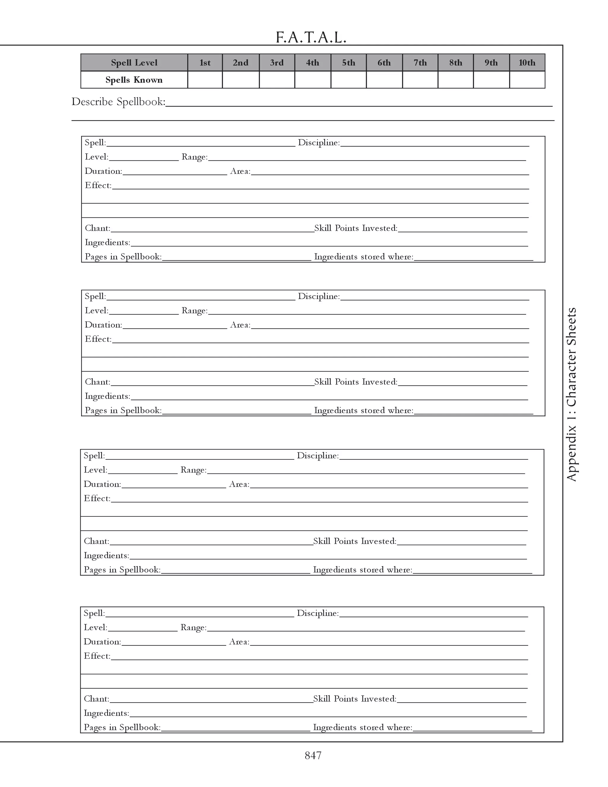 F.A.T.A.L.
        Spe ll Le ve l         1s t    2 nd      3 rd     4 th     5 th     6 th     7 th     8 th     9 th     10 th
       Spe lls Known

Describe Spellbook:_________________________________________________________________
_________________________________________________________________________________

  Spe l l : ______________________________________ Di sc i pl i ne : ______________________________________
  Le v e l : ______________ Ra nge : ________________________________________________________________
  Dura ti on: _____________________ Are a : ________________________________________________________
  E ffe c t: ____________________________________________________________________________________
 __________________________________________________________________________________________
 __________________________________________________________________________________________
  Cha nt: _________________________________________Sk i l l Poi nts Inv e ste d: __________________________
  Ingre di e nts: ________________________________________________________________________________
  Pa ge s i n Spe l l book : ______________________________ Ingre di e nts store d whe re : ________________________



  Spe l l : ______________________________________ Di sc i pl i ne : ______________________________________
  Le v e l : ______________ Ra nge : ________________________________________________________________




                                                                                                                        Appendix 1: Character Sheets
  Dura ti on: _____________________ Are a : ________________________________________________________
  E ffe c t: ____________________________________________________________________________________
 __________________________________________________________________________________________
 __________________________________________________________________________________________
  Cha nt: _________________________________________Sk i l l Poi nts Inv e ste d: __________________________
  Ingre di e nts: ________________________________________________________________________________
  Pa ge s i n Spe l l book : ______________________________ Ingre di e nts store d whe re : ________________________



  Spe l l : ______________________________________ Di sc i pl i ne : ______________________________________
  Le v e l : ______________ Ra nge : ________________________________________________________________
  Dura ti on: _____________________ Are a : ________________________________________________________
  E ffe c t: ____________________________________________________________________________________
 __________________________________________________________________________________________
 __________________________________________________________________________________________
  Cha nt: _________________________________________Sk i l l Poi nts Inv e ste d: __________________________
  Ingre di e nts: ________________________________________________________________________________
  Pa ge s i n Spe l l book : ______________________________ Ingre di e nts store d whe re : ________________________



  Spe l l : ______________________________________ Di sc i pl i ne : ______________________________________
  Le v e l : ______________ Ra nge : ________________________________________________________________
  Dura ti on: _____________________ Are a : ________________________________________________________
  E ffe c t: ____________________________________________________________________________________
 __________________________________________________________________________________________
 __________________________________________________________________________________________
  Cha nt: _________________________________________Sk i l l Poi nts Inv e ste d: __________________________
  Ingre di e nts: ________________________________________________________________________________
  Pa ge s i n Spe l l book : ______________________________ Ingre di e nts store d whe re : ________________________

                                                          847
 