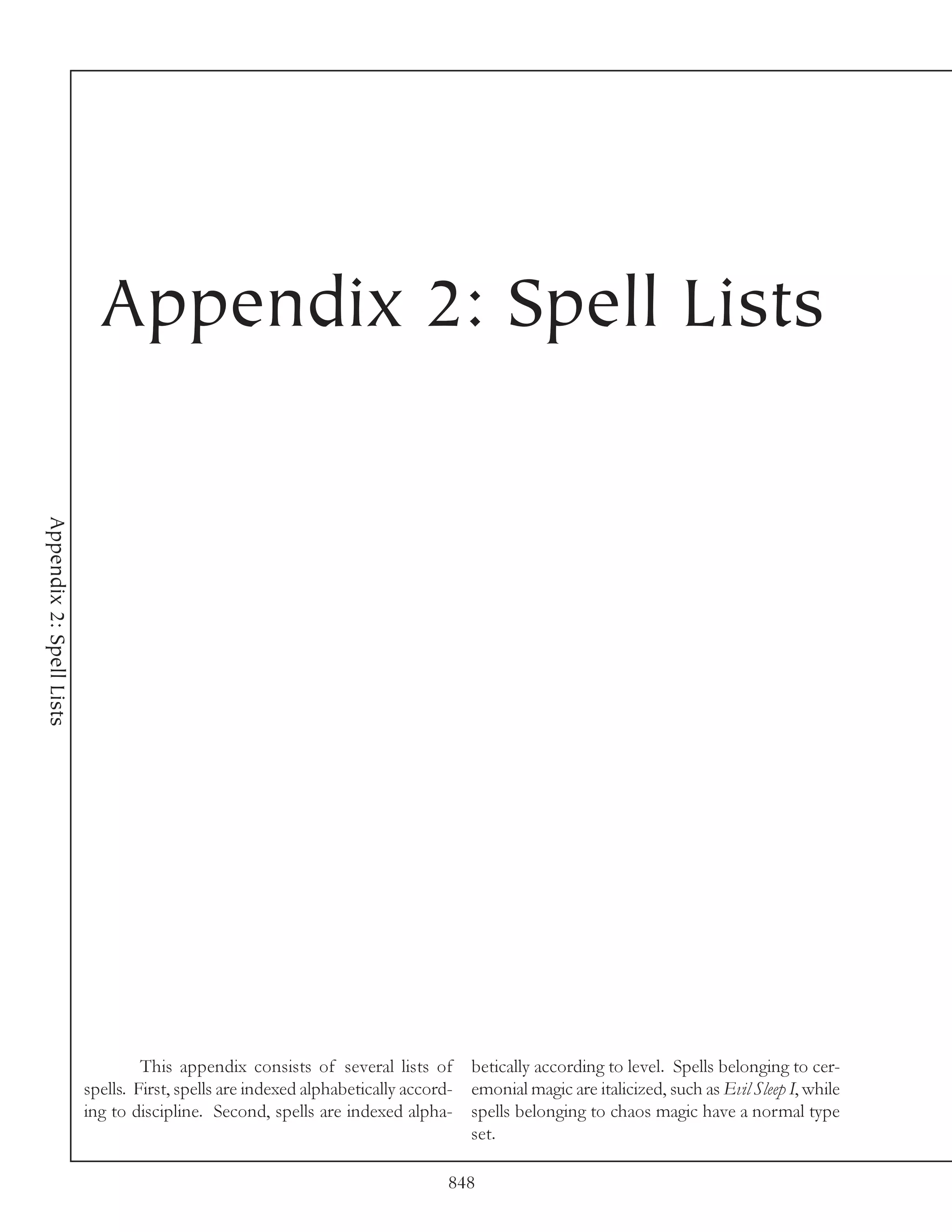 Appendix 2: Spell Lists
Appendix 2: Spell Lists




                                   This appendix consists of several lists of betically according to level. Spells belonging to cer-
                          spells. First, spells are indexed alphabetically accord- emonial magic are italicized, such as Evil Sleep I, while
                          ing to discipline. Second, spells are indexed alpha- spells belonging to chaos magic have a normal type
                                                                                   set.

                                                                                848
 