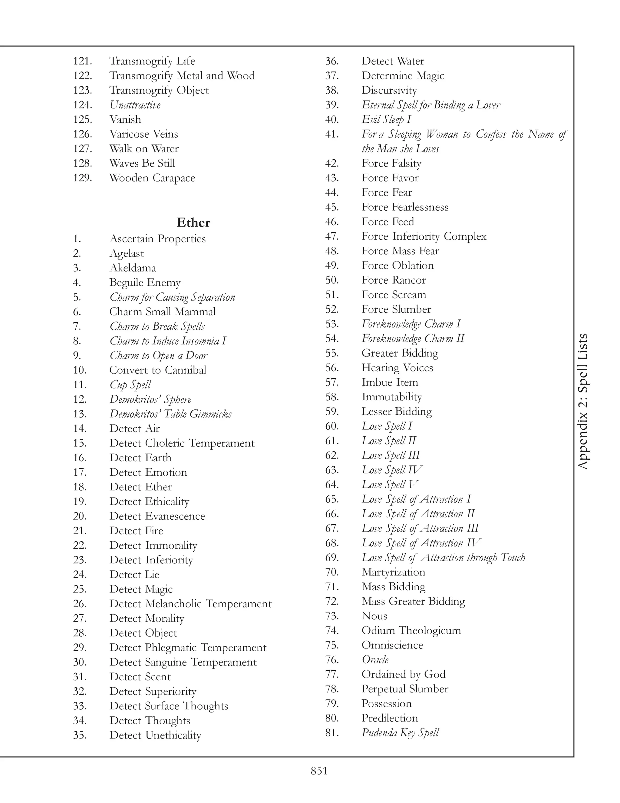 121.   Transmogrify Life                  36.   Detect Water
122.   Transmogrify Metal and Wood        37.   Determine Magic
123.   Transmogrify Object                38.   Discursivity
124.   Unattractive                       39.   Eternal Spell for Binding a Lover
125.   Vanish                             40.   Evil Sleep I
126.   Varicose Veins                     41.   For a Sleeping Woman to Confess the Name of
127.   Walk on Water                            the Man she Loves
128.   Waves Be Still                     42.   Force Falsity
129.   Wooden Carapace                    43.   Force Favor
                                          44.   Force Fear
                                          45.   Force Fearlessness
                   Ether                  46.   Force Feed
1.     Ascertain Properties               47.   Force Inferiority Complex
2.     Agelast                            48.   Force Mass Fear
3.     Akeldama                           49.   Force Oblation
4.     Beguile Enemy                      50.   Force Rancor
5.     Charm for Causing Separation       51.   Force Scream
6.     Charm Small Mammal                 52.   Force Slumber
7.     Charm to Break Spells              53.   Foreknowledge Charm I




                                                                                              Appendix 2: Spell Lists
8.     Charm to Induce Insomnia I         54.   Foreknowledge Charm II
9.     Charm to Open a Door               55.   Greater Bidding
10.    Convert to Cannibal                56.   Hearing Voices
11.    Cup Spell                          57.   Imbue Item
12.    Demokritos’ Sphere                 58.   Immutability
13.    Demokritos’ Table Gimmicks         59.   Lesser Bidding
14.    Detect Air                         60.   Love Spell I
15.    Detect Choleric Temperament        61.   Love Spell II
16.    Detect Earth                       62.   Love Spell III
17.    Detect Emotion                     63.   Love Spell IV
18.    Detect Ether                       64.   Love Spell V
19.    Detect Ethicality                  65.   Love Spell of Attraction I
20.    Detect Evanescence                 66.   Love Spell of Attraction II
21.    Detect Fire                        67.   Love Spell of Attraction III
22.    Detect Immorality                  68.   Love Spell of Attraction IV
23.    Detect Inferiority                 69.   Love Spell of Attraction through Touch
24.    Detect Lie                         70.   Martyrization
25.    Detect Magic                       71.   Mass Bidding
26.    Detect Melancholic Temperament     72.   Mass Greater Bidding
27.    Detect Morality                    73.   Nous
28.    Detect Object                      74.   Odium Theologicum
29.    Detect Phlegmatic Temperament      75.   Omniscience
30.    Detect Sanguine Temperament        76.   Oracle
31.    Detect Scent                       77.   Ordained by God
32.    Detect Superiority                 78.   Perpetual Slumber
33.    Detect Surface Thoughts            79.   Possession
34.    Detect Thoughts                    80.   Predilection
35.    Detect Unethicality                81.   Pudenda Key Spell


                                        851
 