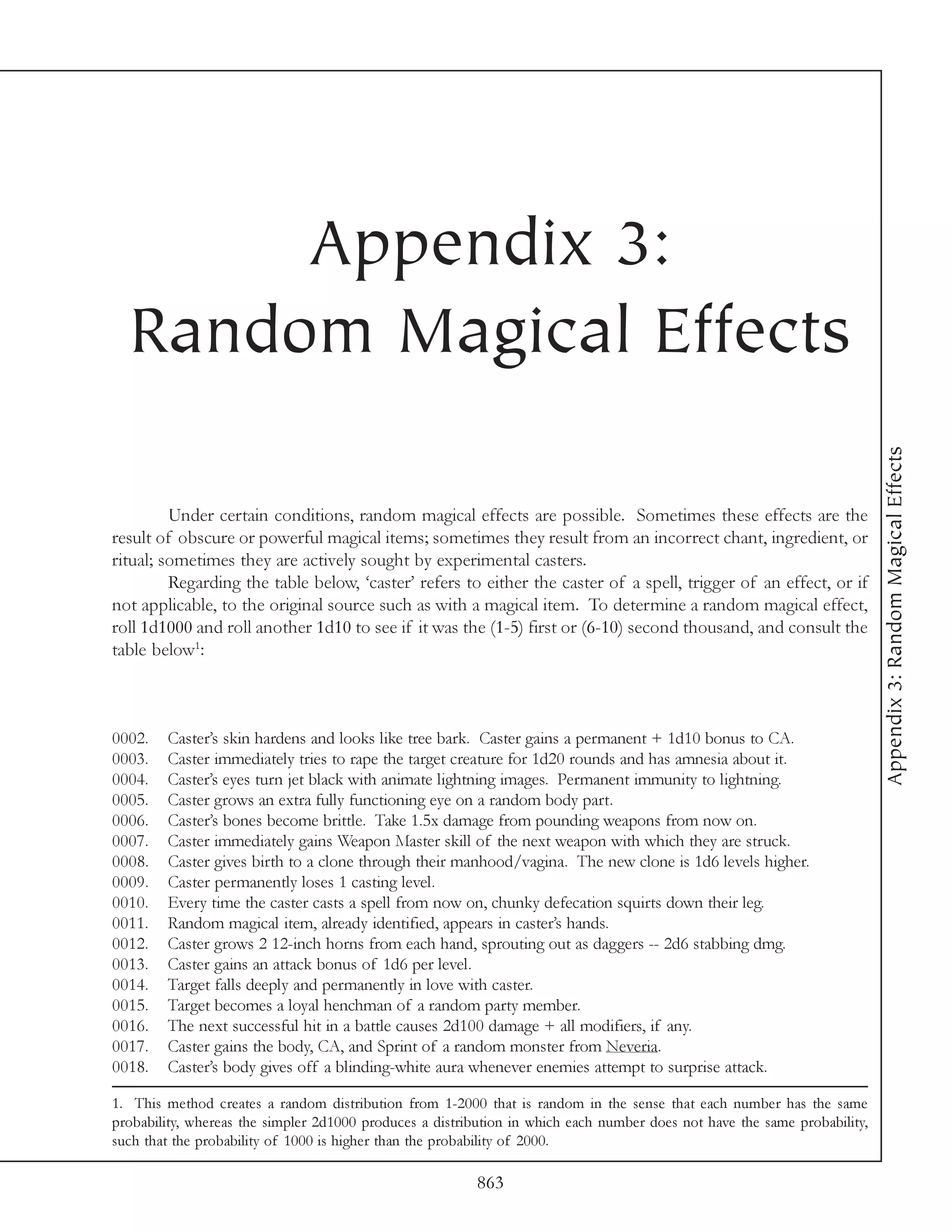 Appendix 3:
  Random Magical Effects




                                                                                                                           Appendix 3: Random Magical Effects
         Under certain conditions, random magical effects are possible. Sometimes these effects are the
result of obscure or powerful magical items; sometimes they result from an incorrect chant, ingredient, or
ritual; sometimes they are actively sought by experimental casters.
         Regarding the table below, ‘caster’ refers to either the caster of a spell, trigger of an effect, or if
not applicable, to the original source such as with a magical item. To determine a random magical effect,
roll 1d1000 and roll another 1d10 to see if it was the (1-5) first or (6-10) second thousand, and consult the
table below1:



0002.   Caster’s skin hardens and looks like tree bark. Caster gains a permanent + 1d10 bonus to CA.
0003.   Caster immediately tries to rape the target creature for 1d20 rounds and has amnesia about it.
0004.   Caster’s eyes turn jet black with animate lightning images. Permanent immunity to lightning.
0005.   Caster grows an extra fully functioning eye on a random body part.
0006.   Caster’s bones become brittle. Take 1.5x damage from pounding weapons from now on.
0007.   Caster immediately gains Weapon Master skill of the next weapon with which they are struck.
0008.   Caster gives birth to a clone through their manhood/vagina. The new clone is 1d6 levels higher.
0009.   Caster permanently loses 1 casting level.
0010.   Every time the caster casts a spell from now on, chunky defecation squirts down their leg.
0011.   Random magical item, already identified, appears in caster’s hands.
0012.   Caster grows 2 12-inch horns from each hand, sprouting out as daggers -- 2d6 stabbing dmg.
0013.   Caster gains an attack bonus of 1d6 per level.
0014.   Target falls deeply and permanently in love with caster.
0015.   Target becomes a loyal henchman of a random party member.
0016.   The next successful hit in a battle causes 2d100 damage + all modifiers, if any.
0017.   Caster gains the body, CA, and Sprint of a random monster from Neveria.
0018.   Caster’s body gives off a blinding-white aura whenever enemies attempt to surprise attack.

1. This method creates a random distribution from 1-2000 that is random in the sense that each number has the same
probability, whereas the simpler 2d1000 produces a distribution in which each number does not have the same probability,
such that the probability of 1000 is higher than the probability of 2000.

                                                         863
 