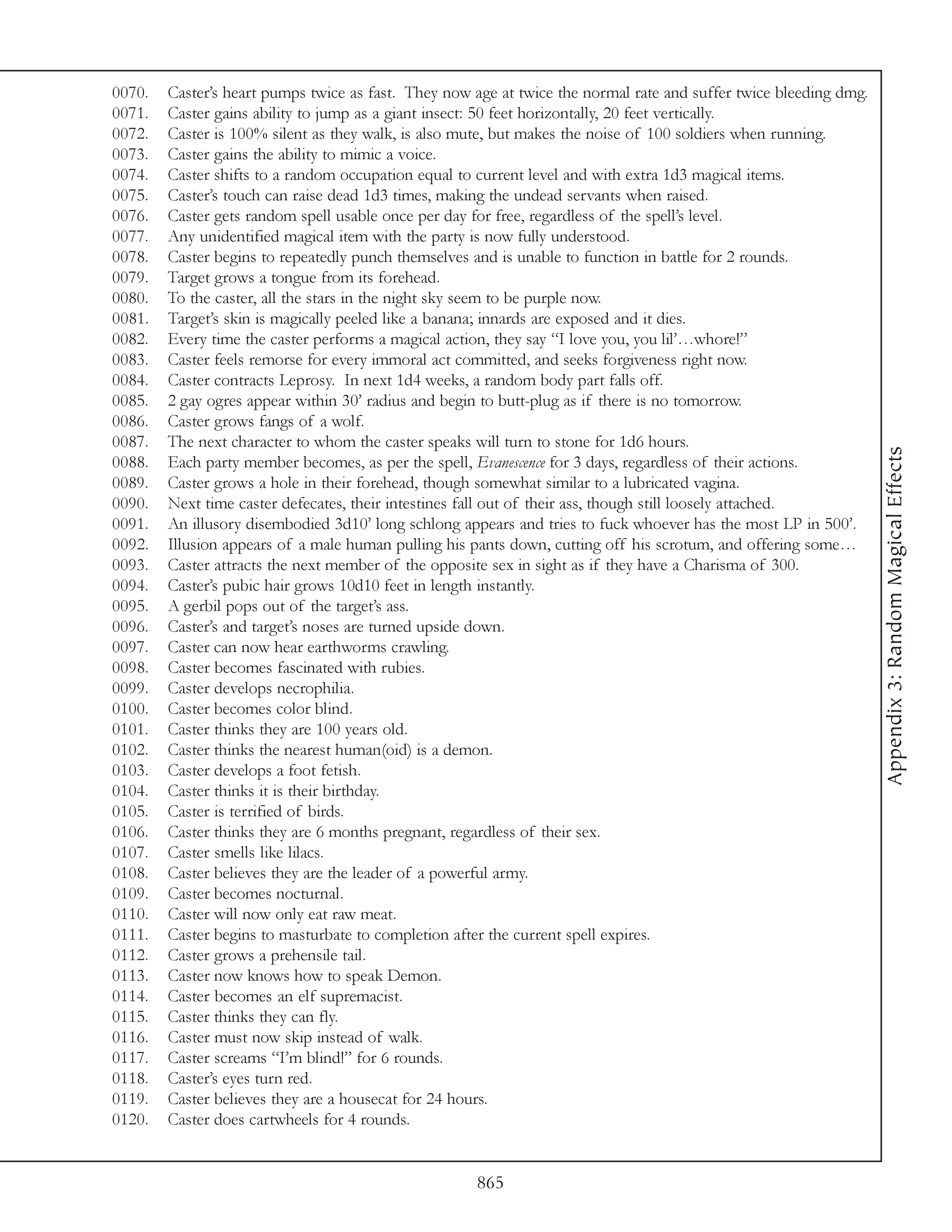 0070.   Caster’s heart pumps twice as fast. They now age at twice the normal rate and suffer twice bleeding dmg.
0071.   Caster gains ability to jump as a giant insect: 50 feet horizontally, 20 feet vertically.
0072.   Caster is 100% silent as they walk, is also mute, but makes the noise of 100 soldiers when running.
0073.   Caster gains the ability to mimic a voice.
0074.   Caster shifts to a random occupation equal to current level and with extra 1d3 magical items.
0075.   Caster’s touch can raise dead 1d3 times, making the undead servants when raised.
0076.   Caster gets random spell usable once per day for free, regardless of the spell’s level.
0077.   Any unidentified magical item with the party is now fully understood.
0078.   Caster begins to repeatedly punch themselves and is unable to function in battle for 2 rounds.
0079.   Target grows a tongue from its forehead.
0080.   To the caster, all the stars in the night sky seem to be purple now.
0081.   Target’s skin is magically peeled like a banana; innards are exposed and it dies.
0082.   Every time the caster performs a magical action, they say “I love you, you lil’…whore!”
0083.   Caster feels remorse for every immoral act committed, and seeks forgiveness right now.
0084.   Caster contracts Leprosy. In next 1d4 weeks, a random body part falls off.
0085.   2 gay ogres appear within 30’ radius and begin to butt-plug as if there is no tomorrow.
0086.   Caster grows fangs of a wolf.
0087.   The next character to whom the caster speaks will turn to stone for 1d6 hours.




                                                                                                                   Appendix 3: Random Magical Effects
0088.   Each party member becomes, as per the spell, Evanescence for 3 days, regardless of their actions.
0089.   Caster grows a hole in their forehead, though somewhat similar to a lubricated vagina.
0090.   Next time caster defecates, their intestines fall out of their ass, though still loosely attached.
0091.   An illusory disembodied 3d10’ long schlong appears and tries to fuck whoever has the most LP in 500’.
0092.   Illusion appears of a male human pulling his pants down, cutting off his scrotum, and offering some…
0093.   Caster attracts the next member of the opposite sex in sight as if they have a Charisma of 300.
0094.   Caster’s pubic hair grows 10d10 feet in length instantly.
0095.   A gerbil pops out of the target’s ass.
0096.   Caster’s and target’s noses are turned upside down.
0097.   Caster can now hear earthworms crawling.
0098.   Caster becomes fascinated with rubies.
0099.   Caster develops necrophilia.
0100.   Caster becomes color blind.
0101.   Caster thinks they are 100 years old.
0102.   Caster thinks the nearest human(oid) is a demon.
0103.   Caster develops a foot fetish.
0104.   Caster thinks it is their birthday.
0105.   Caster is terrified of birds.
0106.   Caster thinks they are 6 months pregnant, regardless of their sex.
0107.   Caster smells like lilacs.
0108.   Caster believes they are the leader of a powerful army.
0109.   Caster becomes nocturnal.
0110.   Caster will now only eat raw meat.
0111.   Caster begins to masturbate to completion after the current spell expires.
0112.   Caster grows a prehensile tail.
0113.   Caster now knows how to speak Demon.
0114.   Caster becomes an elf supremacist.
0115.   Caster thinks they can fly.
0116.   Caster must now skip instead of walk.
0117.   Caster screams “I’m blind!” for 6 rounds.
0118.   Caster’s eyes turn red.
0119.   Caster believes they are a housecat for 24 hours.
0120.   Caster does cartwheels for 4 rounds.


                                                     865
 