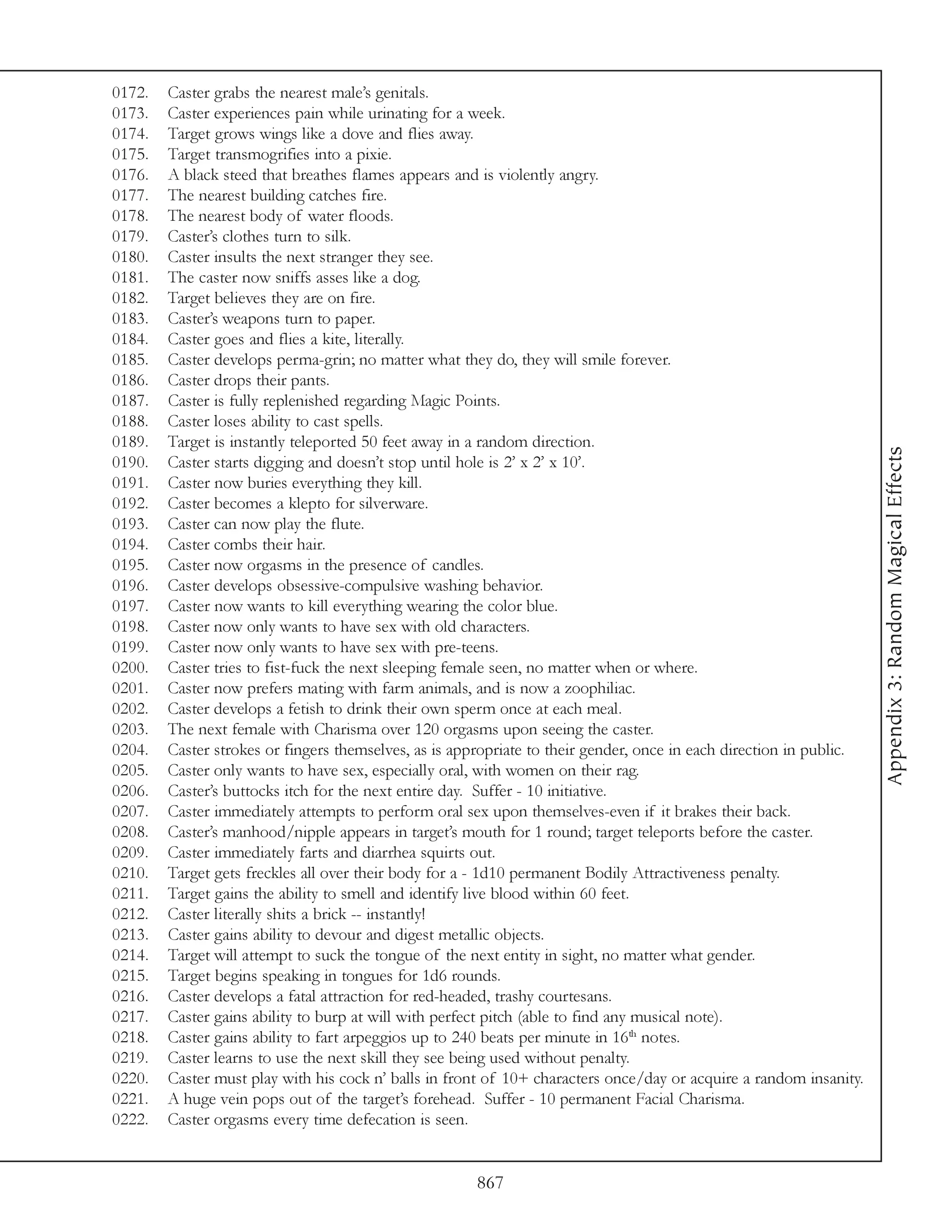 0172.   Caster grabs the nearest male’s genitals.
0173.   Caster experiences pain while urinating for a week.
0174.   Target grows wings like a dove and flies away.
0175.   Target transmogrifies into a pixie.
0176.   A black steed that breathes flames appears and is violently angry.
0177.   The nearest building catches fire.
0178.   The nearest body of water floods.
0179.   Caster’s clothes turn to silk.
0180.   Caster insults the next stranger they see.
0181.   The caster now sniffs asses like a dog.
0182.   Target believes they are on fire.
0183.   Caster’s weapons turn to paper.
0184.   Caster goes and flies a kite, literally.
0185.   Caster develops perma-grin; no matter what they do, they will smile forever.
0186.   Caster drops their pants.
0187.   Caster is fully replenished regarding Magic Points.
0188.   Caster loses ability to cast spells.
0189.   Target is instantly teleported 50 feet away in a random direction.




                                                                                                                     Appendix 3: Random Magical Effects
0190.   Caster starts digging and doesn’t stop until hole is 2’ x 2’ x 10’.
0191.   Caster now buries everything they kill.
0192.   Caster becomes a klepto for silverware.
0193.   Caster can now play the flute.
0194.   Caster combs their hair.
0195.   Caster now orgasms in the presence of candles.
0196.   Caster develops obsessive-compulsive washing behavior.
0197.   Caster now wants to kill everything wearing the color blue.
0198.   Caster now only wants to have sex with old characters.
0199.   Caster now only wants to have sex with pre-teens.
0200.   Caster tries to fist-fuck the next sleeping female seen, no matter when or where.
0201.   Caster now prefers mating with farm animals, and is now a zoophiliac.
0202.   Caster develops a fetish to drink their own sperm once at each meal.
0203.   The next female with Charisma over 120 orgasms upon seeing the caster.
0204.   Caster strokes or fingers themselves, as is appropriate to their gender, once in each direction in public.
0205.   Caster only wants to have sex, especially oral, with women on their rag.
0206.   Caster’s buttocks itch for the next entire day. Suffer - 10 initiative.
0207.   Caster immediately attempts to perform oral sex upon themselves-even if it brakes their back.
0208.   Caster’s manhood/nipple appears in target’s mouth for 1 round; target teleports before the caster.
0209.   Caster immediately farts and diarrhea squirts out.
0210.   Target gets freckles all over their body for a - 1d10 permanent Bodily Attractiveness penalty.
0211.   Target gains the ability to smell and identify live blood within 60 feet.
0212.   Caster literally shits a brick -- instantly!
0213.   Caster gains ability to devour and digest metallic objects.
0214.   Target will attempt to suck the tongue of the next entity in sight, no matter what gender.
0215.   Target begins speaking in tongues for 1d6 rounds.
0216.   Caster develops a fatal attraction for red-headed, trashy courtesans.
0217.   Caster gains ability to burp at will with perfect pitch (able to find any musical note).
0218.   Caster gains ability to fart arpeggios up to 240 beats per minute in 16th notes.
0219.   Caster learns to use the next skill they see being used without penalty.
0220.   Caster must play with his cock n’ balls in front of 10+ characters once/day or acquire a random insanity.
0221.   A huge vein pops out of the target’s forehead. Suffer - 10 permanent Facial Charisma.
0222.   Caster orgasms every time defecation is seen.


                                                       867
 