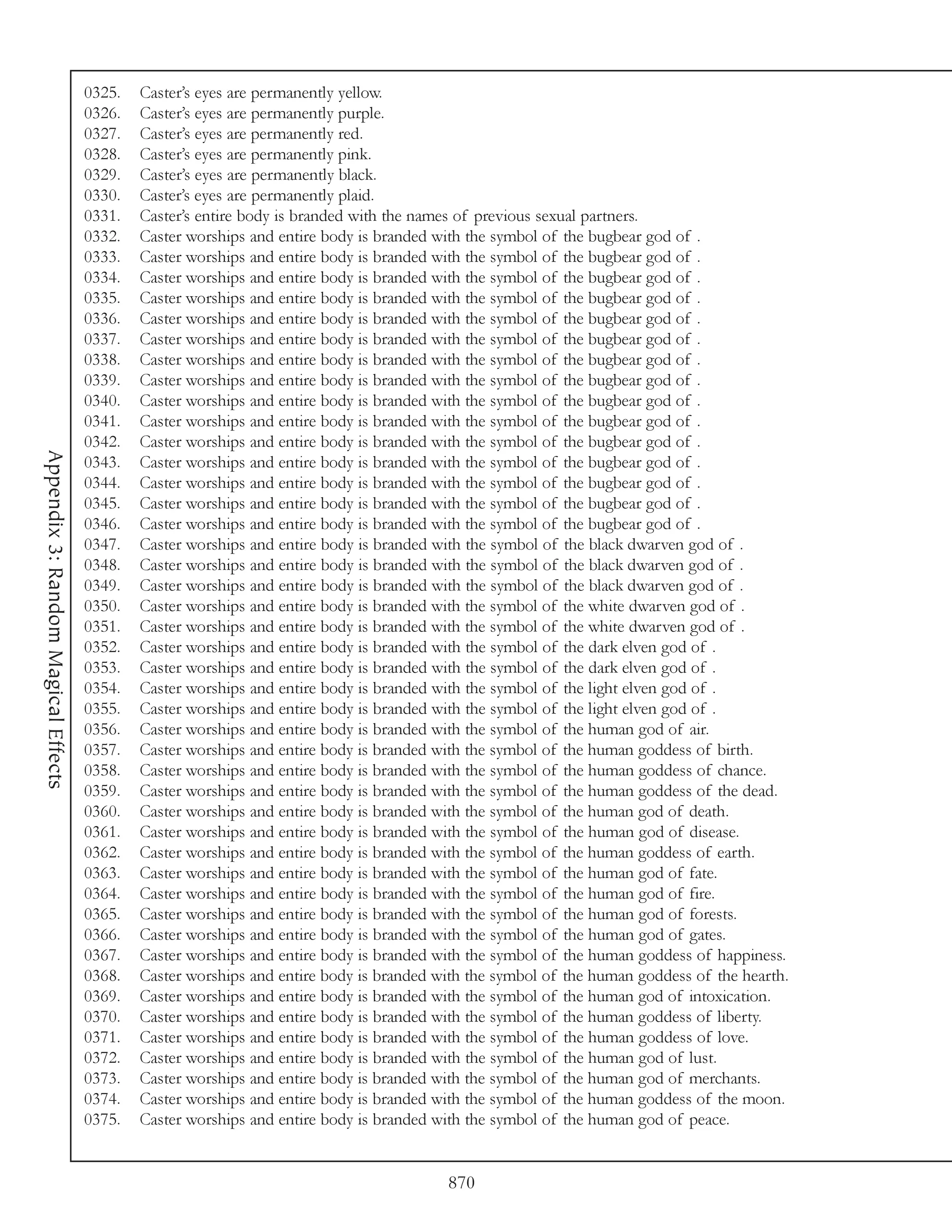 0325.   Caster’s eyes are permanently yellow.
                                     0326.   Caster’s eyes are permanently purple.
                                     0327.   Caster’s eyes are permanently red.
                                     0328.   Caster’s eyes are permanently pink.
                                     0329.   Caster’s eyes are permanently black.
                                     0330.   Caster’s eyes are permanently plaid.
                                     0331.   Caster’s entire body is branded with the names of previous sexual partners.
                                     0332.   Caster worships and entire body is branded with the symbol of the bugbear god of .
                                     0333.   Caster worships and entire body is branded with the symbol of the bugbear god of .
                                     0334.   Caster worships and entire body is branded with the symbol of the bugbear god of .
                                     0335.   Caster worships and entire body is branded with the symbol of the bugbear god of .
                                     0336.   Caster worships and entire body is branded with the symbol of the bugbear god of .
                                     0337.   Caster worships and entire body is branded with the symbol of the bugbear god of .
                                     0338.   Caster worships and entire body is branded with the symbol of the bugbear god of .
                                     0339.   Caster worships and entire body is branded with the symbol of the bugbear god of .
                                     0340.   Caster worships and entire body is branded with the symbol of the bugbear god of .
                                     0341.   Caster worships and entire body is branded with the symbol of the bugbear god of .
                                     0342.   Caster worships and entire body is branded with the symbol of the bugbear god of .
Appendix 3: Random Magical Effects




                                     0343.   Caster worships and entire body is branded with the symbol of the bugbear god of .
                                     0344.   Caster worships and entire body is branded with the symbol of the bugbear god of .
                                     0345.   Caster worships and entire body is branded with the symbol of the bugbear god of .
                                     0346.   Caster worships and entire body is branded with the symbol of the bugbear god of .
                                     0347.   Caster worships and entire body is branded with the symbol of the black dwarven god of .
                                     0348.   Caster worships and entire body is branded with the symbol of the black dwarven god of .
                                     0349.   Caster worships and entire body is branded with the symbol of the black dwarven god of .
                                     0350.   Caster worships and entire body is branded with the symbol of the white dwarven god of .
                                     0351.   Caster worships and entire body is branded with the symbol of the white dwarven god of .
                                     0352.   Caster worships and entire body is branded with the symbol of the dark elven god of .
                                     0353.   Caster worships and entire body is branded with the symbol of the dark elven god of .
                                     0354.   Caster worships and entire body is branded with the symbol of the light elven god of .
                                     0355.   Caster worships and entire body is branded with the symbol of the light elven god of .
                                     0356.   Caster worships and entire body is branded with the symbol of the human god of air.
                                     0357.   Caster worships and entire body is branded with the symbol of the human goddess of birth.
                                     0358.   Caster worships and entire body is branded with the symbol of the human goddess of chance.
                                     0359.   Caster worships and entire body is branded with the symbol of the human goddess of the dead.
                                     0360.   Caster worships and entire body is branded with the symbol of the human god of death.
                                     0361.   Caster worships and entire body is branded with the symbol of the human god of disease.
                                     0362.   Caster worships and entire body is branded with the symbol of the human goddess of earth.
                                     0363.   Caster worships and entire body is branded with the symbol of the human god of fate.
                                     0364.   Caster worships and entire body is branded with the symbol of the human god of fire.
                                     0365.   Caster worships and entire body is branded with the symbol of the human god of forests.
                                     0366.   Caster worships and entire body is branded with the symbol of the human god of gates.
                                     0367.   Caster worships and entire body is branded with the symbol of the human goddess of happiness.
                                     0368.   Caster worships and entire body is branded with the symbol of the human goddess of the hearth.
                                     0369.   Caster worships and entire body is branded with the symbol of the human god of intoxication.
                                     0370.   Caster worships and entire body is branded with the symbol of the human goddess of liberty.
                                     0371.   Caster worships and entire body is branded with the symbol of the human goddess of love.
                                     0372.   Caster worships and entire body is branded with the symbol of the human god of lust.
                                     0373.   Caster worships and entire body is branded with the symbol of the human god of merchants.
                                     0374.   Caster worships and entire body is branded with the symbol of the human goddess of the moon.
                                     0375.   Caster worships and entire body is branded with the symbol of the human god of peace.


                                                                                         870
 
