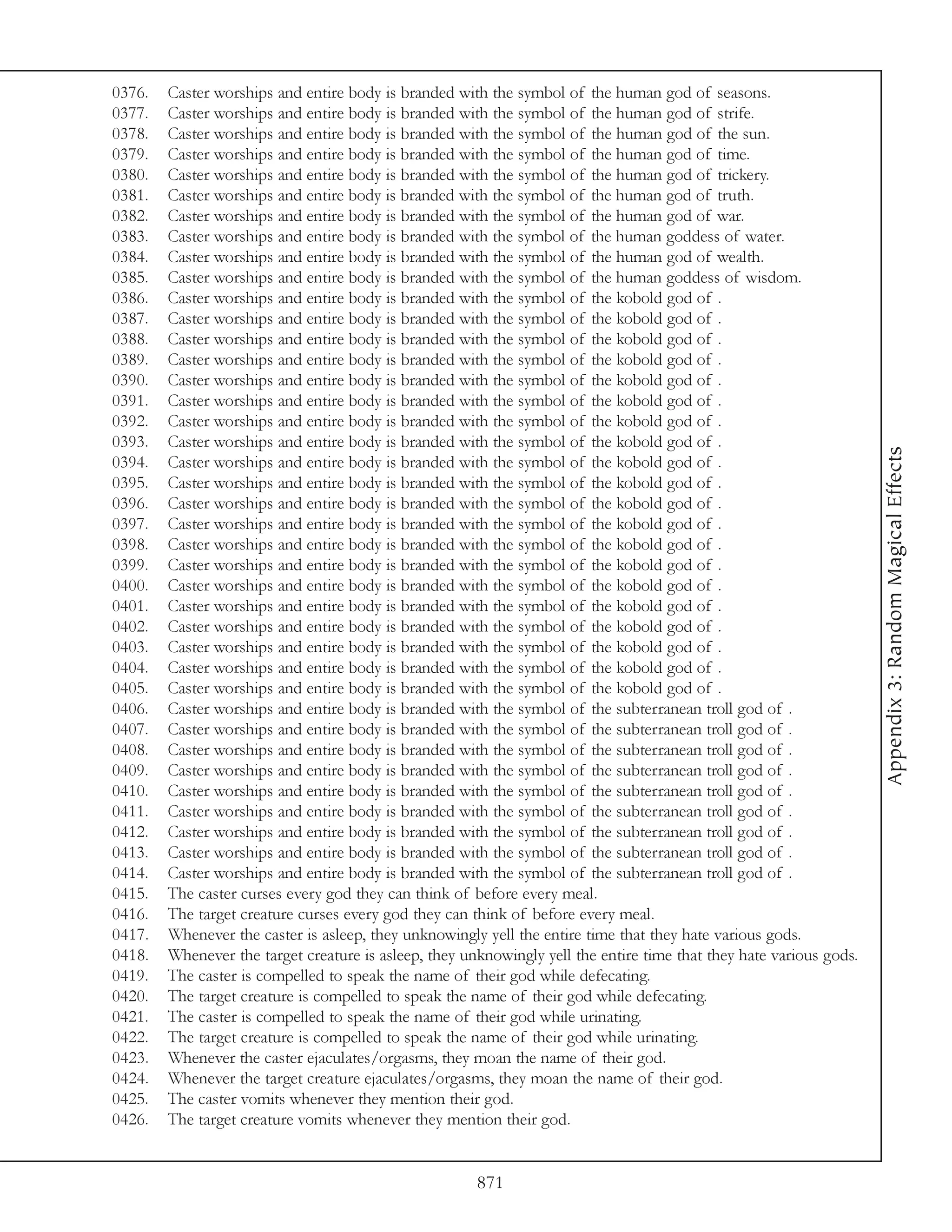 0376.   Caster worships and entire body is branded with the symbol of the human god of seasons.
0377.   Caster worships and entire body is branded with the symbol of the human god of strife.
0378.   Caster worships and entire body is branded with the symbol of the human god of the sun.
0379.   Caster worships and entire body is branded with the symbol of the human god of time.
0380.   Caster worships and entire body is branded with the symbol of the human god of trickery.
0381.   Caster worships and entire body is branded with the symbol of the human god of truth.
0382.   Caster worships and entire body is branded with the symbol of the human god of war.
0383.   Caster worships and entire body is branded with the symbol of the human goddess of water.
0384.   Caster worships and entire body is branded with the symbol of the human god of wealth.
0385.   Caster worships and entire body is branded with the symbol of the human goddess of wisdom.
0386.   Caster worships and entire body is branded with the symbol of the kobold god of .
0387.   Caster worships and entire body is branded with the symbol of the kobold god of .
0388.   Caster worships and entire body is branded with the symbol of the kobold god of .
0389.   Caster worships and entire body is branded with the symbol of the kobold god of .
0390.   Caster worships and entire body is branded with the symbol of the kobold god of .
0391.   Caster worships and entire body is branded with the symbol of the kobold god of .
0392.   Caster worships and entire body is branded with the symbol of the kobold god of .
0393.   Caster worships and entire body is branded with the symbol of the kobold god of .




                                                                                                                     Appendix 3: Random Magical Effects
0394.   Caster worships and entire body is branded with the symbol of the kobold god of .
0395.   Caster worships and entire body is branded with the symbol of the kobold god of .
0396.   Caster worships and entire body is branded with the symbol of the kobold god of .
0397.   Caster worships and entire body is branded with the symbol of the kobold god of .
0398.   Caster worships and entire body is branded with the symbol of the kobold god of .
0399.   Caster worships and entire body is branded with the symbol of the kobold god of .
0400.   Caster worships and entire body is branded with the symbol of the kobold god of .
0401.   Caster worships and entire body is branded with the symbol of the kobold god of .
0402.   Caster worships and entire body is branded with the symbol of the kobold god of .
0403.   Caster worships and entire body is branded with the symbol of the kobold god of .
0404.   Caster worships and entire body is branded with the symbol of the kobold god of .
0405.   Caster worships and entire body is branded with the symbol of the kobold god of .
0406.   Caster worships and entire body is branded with the symbol of the subterranean troll god of .
0407.   Caster worships and entire body is branded with the symbol of the subterranean troll god of .
0408.   Caster worships and entire body is branded with the symbol of the subterranean troll god of .
0409.   Caster worships and entire body is branded with the symbol of the subterranean troll god of .
0410.   Caster worships and entire body is branded with the symbol of the subterranean troll god of .
0411.   Caster worships and entire body is branded with the symbol of the subterranean troll god of .
0412.   Caster worships and entire body is branded with the symbol of the subterranean troll god of .
0413.   Caster worships and entire body is branded with the symbol of the subterranean troll god of .
0414.   Caster worships and entire body is branded with the symbol of the subterranean troll god of .
0415.   The caster curses every god they can think of before every meal.
0416.   The target creature curses every god they can think of before every meal.
0417.   Whenever the caster is asleep, they unknowingly yell the entire time that they hate various gods.
0418.   Whenever the target creature is asleep, they unknowingly yell the entire time that they hate various gods.
0419.   The caster is compelled to speak the name of their god while defecating.
0420.   The target creature is compelled to speak the name of their god while defecating.
0421.   The caster is compelled to speak the name of their god while urinating.
0422.   The target creature is compelled to speak the name of their god while urinating.
0423.   Whenever the caster ejaculates/orgasms, they moan the name of their god.
0424.   Whenever the target creature ejaculates/orgasms, they moan the name of their god.
0425.   The caster vomits whenever they mention their god.
0426.   The target creature vomits whenever they mention their god.


                                                       871
 