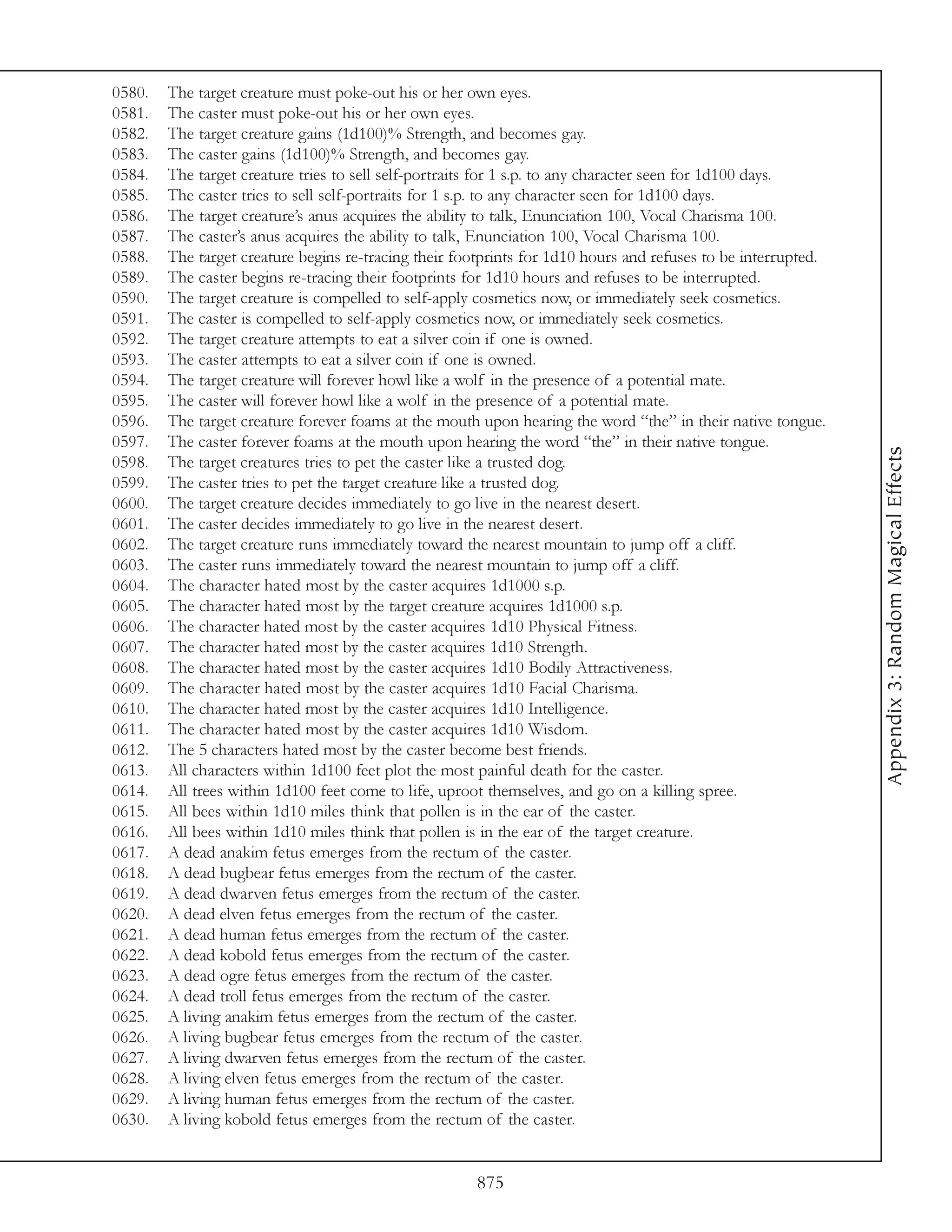0580.   The target creature must poke-out his or her own eyes.
0581.   The caster must poke-out his or her own eyes.
0582.   The target creature gains (1d100)% Strength, and becomes gay.
0583.   The caster gains (1d100)% Strength, and becomes gay.
0584.   The target creature tries to sell self-portraits for 1 s.p. to any character seen for 1d100 days.
0585.   The caster tries to sell self-portraits for 1 s.p. to any character seen for 1d100 days.
0586.   The target creature’s anus acquires the ability to talk, Enunciation 100, Vocal Charisma 100.
0587.   The caster’s anus acquires the ability to talk, Enunciation 100, Vocal Charisma 100.
0588.   The target creature begins re-tracing their footprints for 1d10 hours and refuses to be interrupted.
0589.   The caster begins re-tracing their footprints for 1d10 hours and refuses to be interrupted.
0590.   The target creature is compelled to self-apply cosmetics now, or immediately seek cosmetics.
0591.   The caster is compelled to self-apply cosmetics now, or immediately seek cosmetics.
0592.   The target creature attempts to eat a silver coin if one is owned.
0593.   The caster attempts to eat a silver coin if one is owned.
0594.   The target creature will forever howl like a wolf in the presence of a potential mate.
0595.   The caster will forever howl like a wolf in the presence of a potential mate.
0596.   The target creature forever foams at the mouth upon hearing the word “the” in their native tongue.
0597.   The caster forever foams at the mouth upon hearing the word “the” in their native tongue.




                                                                                                               Appendix 3: Random Magical Effects
0598.   The target creatures tries to pet the caster like a trusted dog.
0599.   The caster tries to pet the target creature like a trusted dog.
0600.   The target creature decides immediately to go live in the nearest desert.
0601.   The caster decides immediately to go live in the nearest desert.
0602.   The target creature runs immediately toward the nearest mountain to jump off a cliff.
0603.   The caster runs immediately toward the nearest mountain to jump off a cliff.
0604.   The character hated most by the caster acquires 1d1000 s.p.
0605.   The character hated most by the target creature acquires 1d1000 s.p.
0606.   The character hated most by the caster acquires 1d10 Physical Fitness.
0607.   The character hated most by the caster acquires 1d10 Strength.
0608.   The character hated most by the caster acquires 1d10 Bodily Attractiveness.
0609.   The character hated most by the caster acquires 1d10 Facial Charisma.
0610.   The character hated most by the caster acquires 1d10 Intelligence.
0611.   The character hated most by the caster acquires 1d10 Wisdom.
0612.   The 5 characters hated most by the caster become best friends.
0613.   All characters within 1d100 feet plot the most painful death for the caster.
0614.   All trees within 1d100 feet come to life, uproot themselves, and go on a killing spree.
0615.   All bees within 1d10 miles think that pollen is in the ear of the caster.
0616.   All bees within 1d10 miles think that pollen is in the ear of the target creature.
0617.   A dead anakim fetus emerges from the rectum of the caster.
0618.   A dead bugbear fetus emerges from the rectum of the caster.
0619.   A dead dwarven fetus emerges from the rectum of the caster.
0620.   A dead elven fetus emerges from the rectum of the caster.
0621.   A dead human fetus emerges from the rectum of the caster.
0622.   A dead kobold fetus emerges from the rectum of the caster.
0623.   A dead ogre fetus emerges from the rectum of the caster.
0624.   A dead troll fetus emerges from the rectum of the caster.
0625.   A living anakim fetus emerges from the rectum of the caster.
0626.   A living bugbear fetus emerges from the rectum of the caster.
0627.   A living dwarven fetus emerges from the rectum of the caster.
0628.   A living elven fetus emerges from the rectum of the caster.
0629.   A living human fetus emerges from the rectum of the caster.
0630.   A living kobold fetus emerges from the rectum of the caster.


                                                       875
 