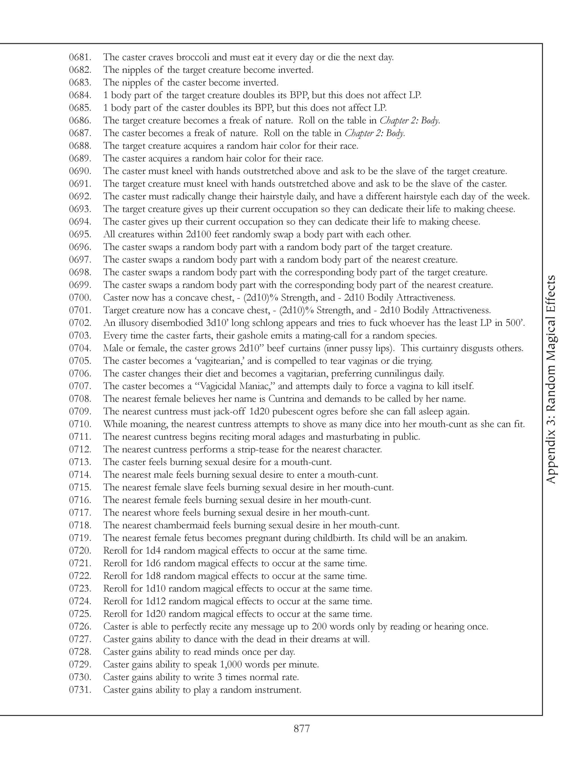 0681.   The caster craves broccoli and must eat it every day or die the next day.
0682.   The nipples of the target creature become inverted.
0683.   The nipples of the caster become inverted.
0684.   1 body part of the target creature doubles its BPP, but this does not affect LP.
0685.   1 body part of the caster doubles its BPP, but this does not affect LP.
0686.   The target creature becomes a freak of nature. Roll on the table in Chapter 2: Body.
0687.   The caster becomes a freak of nature. Roll on the table in Chapter 2: Body.
0688.   The target creature acquires a random hair color for their race.
0689.   The caster acquires a random hair color for their race.
0690.   The caster must kneel with hands outstretched above and ask to be the slave of the target creature.
0691.   The target creature must kneel with hands outstretched above and ask to be the slave of the caster.
0692.   The caster must radically change their hairstyle daily, and have a different hairstyle each day of the week.
0693.   The target creature gives up their current occupation so they can dedicate their life to making cheese.
0694.   The caster gives up their current occupation so they can dedicate their life to making cheese.
0695.   All creatures within 2d100 feet randomly swap a body part with each other.
0696.   The caster swaps a random body part with a random body part of the target creature.
0697.   The caster swaps a random body part with a random body part of the nearest creature.
0698.   The caster swaps a random body part with the corresponding body part of the target creature.




                                                                                                                       Appendix 3: Random Magical Effects
0699.   The caster swaps a random body part with the corresponding body part of the nearest creature.
0700.   Caster now has a concave chest, - (2d10)% Strength, and - 2d10 Bodily Attractiveness.
0701.   Target creature now has a concave chest, - (2d10)% Strength, and - 2d10 Bodily Attractiveness.
0702.   An illusory disembodied 3d10’ long schlong appears and tries to fuck whoever has the least LP in 500’.
0703.   Every time the caster farts, their gashole emits a mating-call for a random species.
0704.   Male or female, the caster grows 2d10” beef curtains (inner pussy lips). This curtainry disgusts others.
0705.   The caster becomes a ‘vagitearian,’ and is compelled to tear vaginas or die trying.
0706.   The caster changes their diet and becomes a vagitarian, preferring cunnilingus daily.
0707.   The caster becomes a “Vagicidal Maniac,” and attempts daily to force a vagina to kill itself.
0708.   The nearest female believes her name is Cuntrina and demands to be called by her name.
0709.   The nearest cuntress must jack-off 1d20 pubescent ogres before she can fall asleep again.
0710.   While moaning, the nearest cuntress attempts to shove as many dice into her mouth-cunt as she can fit.
0711.   The nearest cuntress begins reciting moral adages and masturbating in public.
0712.   The nearest cuntress performs a strip-tease for the nearest character.
0713.   The caster feels burning sexual desire for a mouth-cunt.
0714.   The nearest male feels burning sexual desire to enter a mouth-cunt.
0715.   The nearest female slave feels burning sexual desire in her mouth-cunt.
0716.   The nearest female feels burning sexual desire in her mouth-cunt.
0717.   The nearest whore feels burning sexual desire in her mouth-cunt.
0718.   The nearest chambermaid feels burning sexual desire in her mouth-cunt.
0719.   The nearest female fetus becomes pregnant during childbirth. Its child will be an anakim.
0720.   Reroll for 1d4 random magical effects to occur at the same time.
0721.   Reroll for 1d6 random magical effects to occur at the same time.
0722.   Reroll for 1d8 random magical effects to occur at the same time.
0723.   Reroll for 1d10 random magical effects to occur at the same time.
0724.   Reroll for 1d12 random magical effects to occur at the same time.
0725.   Reroll for 1d20 random magical effects to occur at the same time.
0726.   Caster is able to perfectly recite any message up to 200 words only by reading or hearing once.
0727.   Caster gains ability to dance with the dead in their dreams at will.
0728.   Caster gains ability to read minds once per day.
0729.   Caster gains ability to speak 1,000 words per minute.
0730.   Caster gains ability to write 3 times normal rate.
0731.   Caster gains ability to play a random instrument.


                                                        877
 