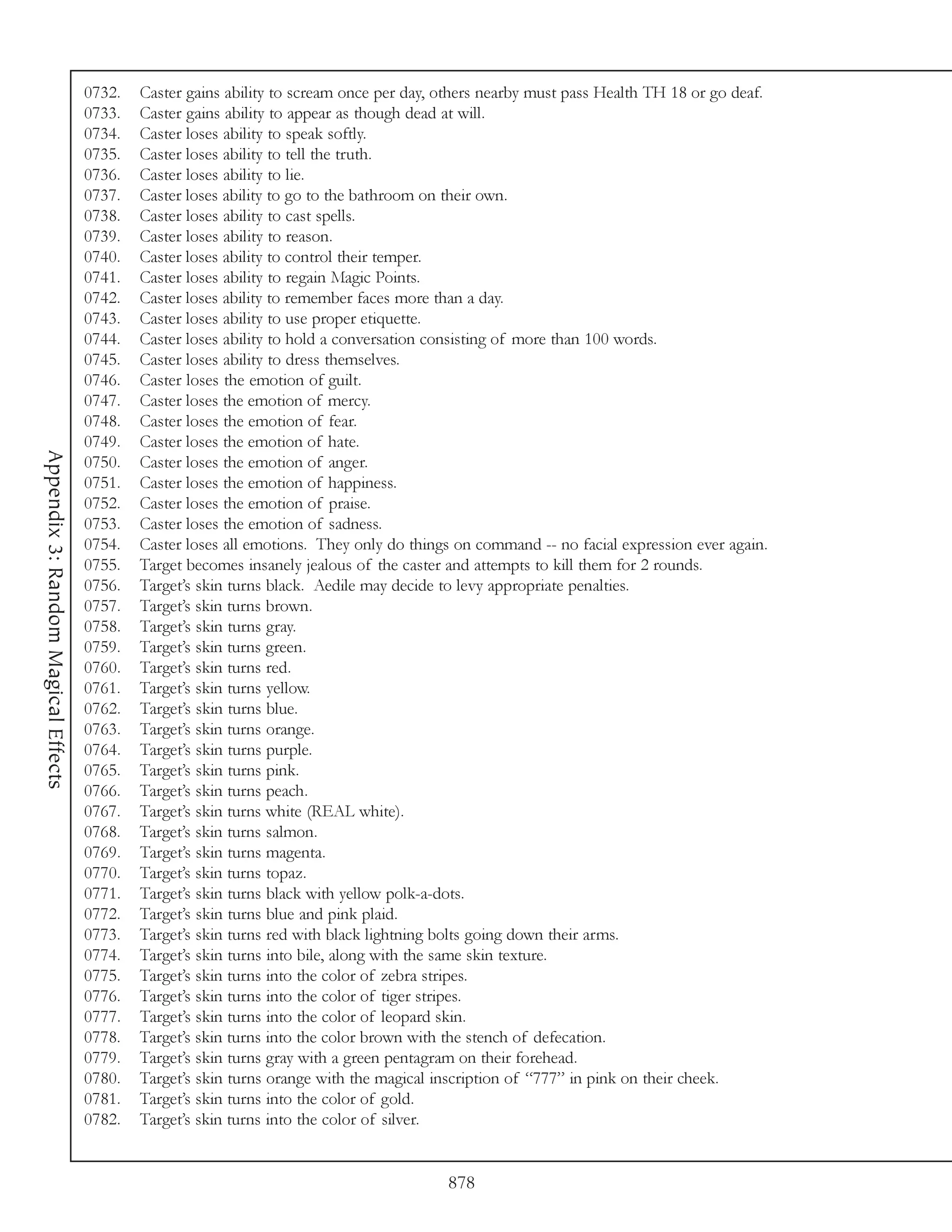 0732.   Caster gains ability to scream once per day, others nearby must pass Health TH 18 or go deaf.
                                     0733.   Caster gains ability to appear as though dead at will.
                                     0734.   Caster loses ability to speak softly.
                                     0735.   Caster loses ability to tell the truth.
                                     0736.   Caster loses ability to lie.
                                     0737.   Caster loses ability to go to the bathroom on their own.
                                     0738.   Caster loses ability to cast spells.
                                     0739.   Caster loses ability to reason.
                                     0740.   Caster loses ability to control their temper.
                                     0741.   Caster loses ability to regain Magic Points.
                                     0742.   Caster loses ability to remember faces more than a day.
                                     0743.   Caster loses ability to use proper etiquette.
                                     0744.   Caster loses ability to hold a conversation consisting of more than 100 words.
                                     0745.   Caster loses ability to dress themselves.
                                     0746.   Caster loses the emotion of guilt.
                                     0747.   Caster loses the emotion of mercy.
                                     0748.   Caster loses the emotion of fear.
                                     0749.   Caster loses the emotion of hate.
Appendix 3: Random Magical Effects




                                     0750.   Caster loses the emotion of anger.
                                     0751.   Caster loses the emotion of happiness.
                                     0752.   Caster loses the emotion of praise.
                                     0753.   Caster loses the emotion of sadness.
                                     0754.   Caster loses all emotions. They only do things on command -- no facial expression ever again.
                                     0755.   Target becomes insanely jealous of the caster and attempts to kill them for 2 rounds.
                                     0756.   Target’s skin turns black. Aedile may decide to levy appropriate penalties.
                                     0757.   Target’s skin turns brown.
                                     0758.   Target’s skin turns gray.
                                     0759.   Target’s skin turns green.
                                     0760.   Target’s skin turns red.
                                     0761.   Target’s skin turns yellow.
                                     0762.   Target’s skin turns blue.
                                     0763.   Target’s skin turns orange.
                                     0764.   Target’s skin turns purple.
                                     0765.   Target’s skin turns pink.
                                     0766.   Target’s skin turns peach.
                                     0767.   Target’s skin turns white (REAL white).
                                     0768.   Target’s skin turns salmon.
                                     0769.   Target’s skin turns magenta.
                                     0770.   Target’s skin turns topaz.
                                     0771.   Target’s skin turns black with yellow polk-a-dots.
                                     0772.   Target’s skin turns blue and pink plaid.
                                     0773.   Target’s skin turns red with black lightning bolts going down their arms.
                                     0774.   Target’s skin turns into bile, along with the same skin texture.
                                     0775.   Target’s skin turns into the color of zebra stripes.
                                     0776.   Target’s skin turns into the color of tiger stripes.
                                     0777.   Target’s skin turns into the color of leopard skin.
                                     0778.   Target’s skin turns into the color brown with the stench of defecation.
                                     0779.   Target’s skin turns gray with a green pentagram on their forehead.
                                     0780.   Target’s skin turns orange with the magical inscription of “777” in pink on their cheek.
                                     0781.   Target’s skin turns into the color of gold.
                                     0782.   Target’s skin turns into the color of silver.


                                                                                          878
 