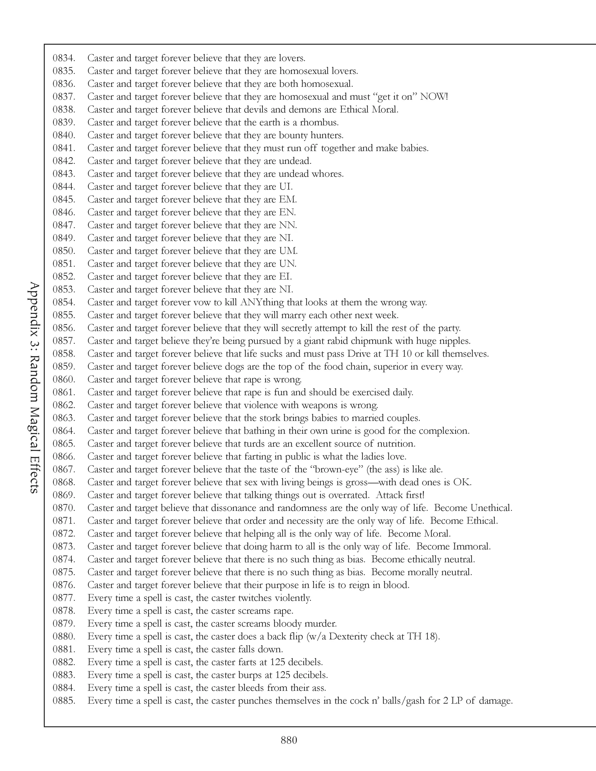 0834.   Caster and target forever believe that they are lovers.
                                     0835.   Caster and target forever believe that they are homosexual lovers.
                                     0836.   Caster and target forever believe that they are both homosexual.
                                     0837.   Caster and target forever believe that they are homosexual and must “get it on” NOW!
                                     0838.   Caster and target forever believe that devils and demons are Ethical Moral.
                                     0839.   Caster and target forever believe that the earth is a rhombus.
                                     0840.   Caster and target forever believe that they are bounty hunters.
                                     0841.   Caster and target forever believe that they must run off together and make babies.
                                     0842.   Caster and target forever believe that they are undead.
                                     0843.   Caster and target forever believe that they are undead whores.
                                     0844.   Caster and target forever believe that they are UI.
                                     0845.   Caster and target forever believe that they are EM.
                                     0846.   Caster and target forever believe that they are EN.
                                     0847.   Caster and target forever believe that they are NN.
                                     0849.   Caster and target forever believe that they are NI.
                                     0850.   Caster and target forever believe that they are UM.
                                     0851.   Caster and target forever believe that they are UN.
                                     0852.   Caster and target forever believe that they are EI.
Appendix 3: Random Magical Effects




                                     0853.   Caster and target forever believe that they are NI.
                                     0854.   Caster and target forever vow to kill ANYthing that looks at them the wrong way.
                                     0855.   Caster and target forever believe that they will marry each other next week.
                                     0856.   Caster and target forever believe that they will secretly attempt to kill the rest of the party.
                                     0857.   Caster and target believe they’re being pursued by a giant rabid chipmunk with huge nipples.
                                     0858.   Caster and target forever believe that life sucks and must pass Drive at TH 10 or kill themselves.
                                     0859.   Caster and target forever believe dogs are the top of the food chain, superior in every way.
                                     0860.   Caster and target forever believe that rape is wrong.
                                     0861.   Caster and target forever believe that rape is fun and should be exercised daily.
                                     0862.   Caster and target forever believe that violence with weapons is wrong.
                                     0863.   Caster and target forever believe that the stork brings babies to married couples.
                                     0864.   Caster and target forever believe that bathing in their own urine is good for the complexion.
                                     0865.   Caster and target forever believe that turds are an excellent source of nutrition.
                                     0866.   Caster and target forever believe that farting in public is what the ladies love.
                                     0867.   Caster and target forever believe that the taste of the “brown-eye” (the ass) is like ale.
                                     0868.   Caster and target forever believe that sex with living beings is gross—with dead ones is OK.
                                     0869.   Caster and target forever believe that talking things out is overrated. Attack first!
                                     0870.   Caster and target believe that dissonance and randomness are the only way of life. Become Unethical.
                                     0871.   Caster and target forever believe that order and necessity are the only way of life. Become Ethical.
                                     0872.   Caster and target forever believe that helping all is the only way of life. Become Moral.
                                     0873.   Caster and target forever believe that doing harm to all is the only way of life. Become Immoral.
                                     0874.   Caster and target forever believe that there is no such thing as bias. Become ethically neutral.
                                     0875.   Caster and target forever believe that there is no such thing as bias. Become morally neutral.
                                     0876.   Caster and target forever believe that their purpose in life is to reign in blood.
                                     0877.   Every time a spell is cast, the caster twitches violently.
                                     0878.   Every time a spell is cast, the caster screams rape.
                                     0879.   Every time a spell is cast, the caster screams bloody murder.
                                     0880.   Every time a spell is cast, the caster does a back flip (w/a Dexterity check at TH 18).
                                     0881.   Every time a spell is cast, the caster falls down.
                                     0882.   Every time a spell is cast, the caster farts at 125 decibels.
                                     0883.   Every time a spell is cast, the caster burps at 125 decibels.
                                     0884.   Every time a spell is cast, the caster bleeds from their ass.
                                     0885.   Every time a spell is cast, the caster punches themselves in the cock n’ balls/gash for 2 LP of damage.


                                                                                           880
 