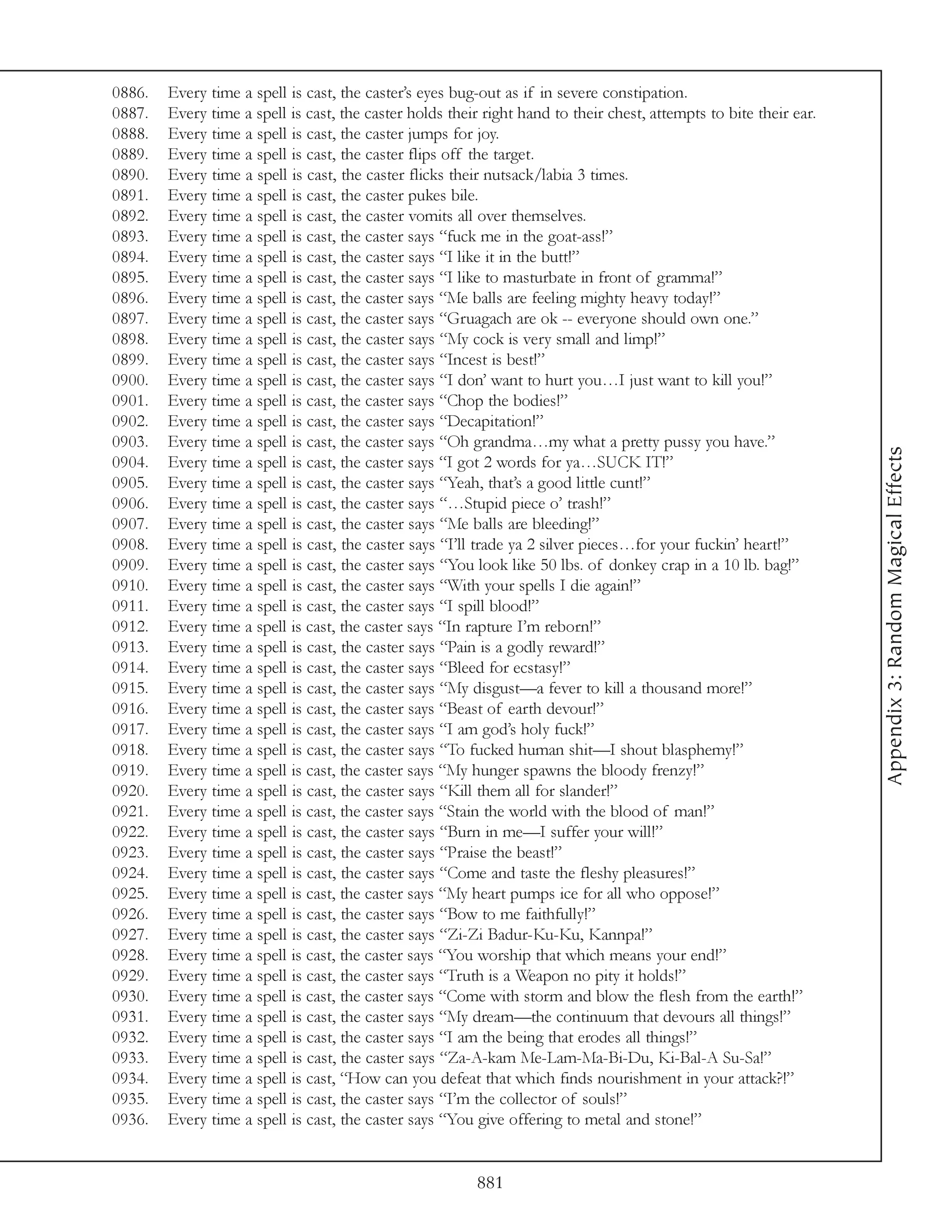 0886.   Every time a spell is cast, the caster’s eyes bug-out as if in severe constipation.
0887.   Every time a spell is cast, the caster holds their right hand to their chest, attempts to bite their ear.
0888.   Every time a spell is cast, the caster jumps for joy.
0889.   Every time a spell is cast, the caster flips off the target.
0890.   Every time a spell is cast, the caster flicks their nutsack/labia 3 times.
0891.   Every time a spell is cast, the caster pukes bile.
0892.   Every time a spell is cast, the caster vomits all over themselves.
0893.   Every time a spell is cast, the caster says “fuck me in the goat-ass!”
0894.   Every time a spell is cast, the caster says “I like it in the butt!”
0895.   Every time a spell is cast, the caster says “I like to masturbate in front of gramma!”
0896.   Every time a spell is cast, the caster says “Me balls are feeling mighty heavy today!”
0897.   Every time a spell is cast, the caster says “Gruagach are ok -- everyone should own one.”
0898.   Every time a spell is cast, the caster says “My cock is very small and limp!”
0899.   Every time a spell is cast, the caster says “Incest is best!”
0900.   Every time a spell is cast, the caster says “I don’ want to hurt you…I just want to kill you!”
0901.   Every time a spell is cast, the caster says “Chop the bodies!”
0902.   Every time a spell is cast, the caster says “Decapitation!”
0903.   Every time a spell is cast, the caster says “Oh grandma…my what a pretty pussy you have.”




                                                                                                                    Appendix 3: Random Magical Effects
0904.   Every time a spell is cast, the caster says “I got 2 words for ya…SUCK IT!”
0905.   Every time a spell is cast, the caster says “Yeah, that’s a good little cunt!”
0906.   Every time a spell is cast, the caster says “…Stupid piece o’ trash!”
0907.   Every time a spell is cast, the caster says “Me balls are bleeding!”
0908.   Every time a spell is cast, the caster says “I’ll trade ya 2 silver pieces…for your fuckin’ heart!”
0909.   Every time a spell is cast, the caster says “You look like 50 lbs. of donkey crap in a 10 lb. bag!”
0910.   Every time a spell is cast, the caster says “With your spells I die again!”
0911.   Every time a spell is cast, the caster says “I spill blood!”
0912.   Every time a spell is cast, the caster says “In rapture I’m reborn!”
0913.   Every time a spell is cast, the caster says “Pain is a godly reward!”
0914.   Every time a spell is cast, the caster says “Bleed for ecstasy!”
0915.   Every time a spell is cast, the caster says “My disgust—a fever to kill a thousand more!”
0916.   Every time a spell is cast, the caster says “Beast of earth devour!”
0917.   Every time a spell is cast, the caster says “I am god’s holy fuck!”
0918.   Every time a spell is cast, the caster says “To fucked human shit—I shout blasphemy!”
0919.   Every time a spell is cast, the caster says “My hunger spawns the bloody frenzy!”
0920.   Every time a spell is cast, the caster says “Kill them all for slander!”
0921.   Every time a spell is cast, the caster says “Stain the world with the blood of man!”
0922.   Every time a spell is cast, the caster says “Burn in me—I suffer your will!”
0923.   Every time a spell is cast, the caster says “Praise the beast!”
0924.   Every time a spell is cast, the caster says “Come and taste the fleshy pleasures!”
0925.   Every time a spell is cast, the caster says “My heart pumps ice for all who oppose!”
0926.   Every time a spell is cast, the caster says “Bow to me faithfully!”
0927.   Every time a spell is cast, the caster says “Zi-Zi Badur-Ku-Ku, Kannpa!”
0928.   Every time a spell is cast, the caster says “You worship that which means your end!”
0929.   Every time a spell is cast, the caster says “Truth is a Weapon no pity it holds!”
0930.   Every time a spell is cast, the caster says “Come with storm and blow the flesh from the earth!”
0931.   Every time a spell is cast, the caster says “My dream—the continuum that devours all things!”
0932.   Every time a spell is cast, the caster says “I am the being that erodes all things!”
0933.   Every time a spell is cast, the caster says “Za-A-kam Me-Lam-Ma-Bi-Du, Ki-Bal-A Su-Sa!”
0934.   Every time a spell is cast, “How can you defeat that which finds nourishment in your attack?!”
0935.   Every time a spell is cast, the caster says “I’m the collector of souls!”
0936.   Every time a spell is cast, the caster says “You give offering to metal and stone!”


                                                          881
 