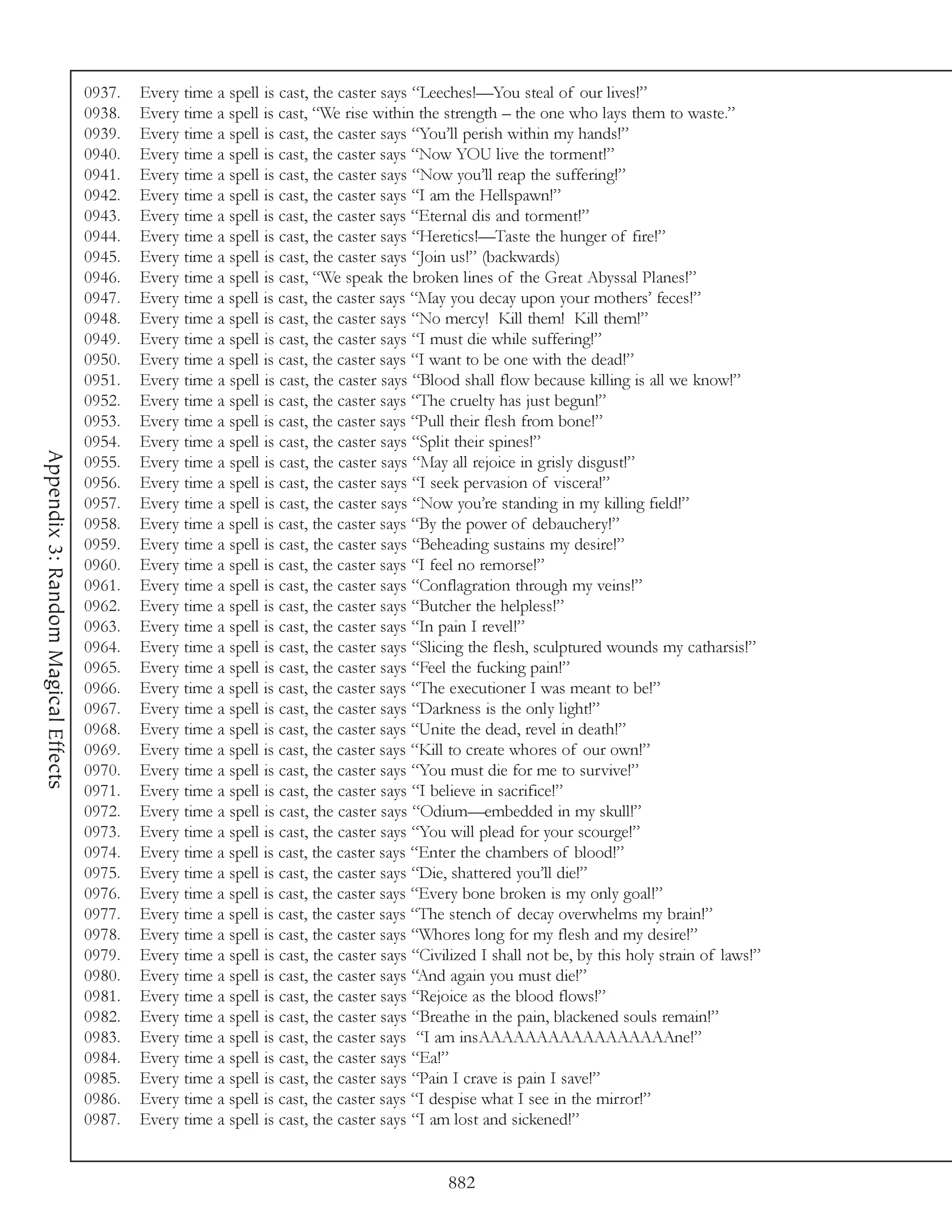 0937.   Every time a spell is cast, the caster says “Leeches!—You steal of our lives!”
                                     0938.   Every time a spell is cast, “We rise within the strength – the one who lays them to waste.”
                                     0939.   Every time a spell is cast, the caster says “You’ll perish within my hands!”
                                     0940.   Every time a spell is cast, the caster says “Now YOU live the torment!”
                                     0941.   Every time a spell is cast, the caster says “Now you’ll reap the suffering!”
                                     0942.   Every time a spell is cast, the caster says “I am the Hellspawn!”
                                     0943.   Every time a spell is cast, the caster says “Eternal dis and torment!”
                                     0944.   Every time a spell is cast, the caster says “Heretics!—Taste the hunger of fire!”
                                     0945.   Every time a spell is cast, the caster says “Join us!” (backwards)
                                     0946.   Every time a spell is cast, “We speak the broken lines of the Great Abyssal Planes!”
                                     0947.   Every time a spell is cast, the caster says “May you decay upon your mothers’ feces!”
                                     0948.   Every time a spell is cast, the caster says “No mercy! Kill them! Kill them!”
                                     0949.   Every time a spell is cast, the caster says “I must die while suffering!”
                                     0950.   Every time a spell is cast, the caster says “I want to be one with the dead!”
                                     0951.   Every time a spell is cast, the caster says “Blood shall flow because killing is all we know!”
                                     0952.   Every time a spell is cast, the caster says “The cruelty has just begun!”
                                     0953.   Every time a spell is cast, the caster says “Pull their flesh from bone!”
                                     0954.   Every time a spell is cast, the caster says “Split their spines!”
Appendix 3: Random Magical Effects




                                     0955.   Every time a spell is cast, the caster says “May all rejoice in grisly disgust!”
                                     0956.   Every time a spell is cast, the caster says “I seek pervasion of viscera!”
                                     0957.   Every time a spell is cast, the caster says “Now you’re standing in my killing field!”
                                     0958.   Every time a spell is cast, the caster says “By the power of debauchery!”
                                     0959.   Every time a spell is cast, the caster says “Beheading sustains my desire!”
                                     0960.   Every time a spell is cast, the caster says “I feel no remorse!”
                                     0961.   Every time a spell is cast, the caster says “Conflagration through my veins!”
                                     0962.   Every time a spell is cast, the caster says “Butcher the helpless!”
                                     0963.   Every time a spell is cast, the caster says “In pain I revel!”
                                     0964.   Every time a spell is cast, the caster says “Slicing the flesh, sculptured wounds my catharsis!”
                                     0965.   Every time a spell is cast, the caster says “Feel the fucking pain!”
                                     0966.   Every time a spell is cast, the caster says “The executioner I was meant to be!”
                                     0967.   Every time a spell is cast, the caster says “Darkness is the only light!”
                                     0968.   Every time a spell is cast, the caster says “Unite the dead, revel in death!”
                                     0969.   Every time a spell is cast, the caster says “Kill to create whores of our own!”
                                     0970.   Every time a spell is cast, the caster says “You must die for me to survive!”
                                     0971.   Every time a spell is cast, the caster says “I believe in sacrifice!”
                                     0972.   Every time a spell is cast, the caster says “Odium—embedded in my skull!”
                                     0973.   Every time a spell is cast, the caster says “You will plead for your scourge!”
                                     0974.   Every time a spell is cast, the caster says “Enter the chambers of blood!”
                                     0975.   Every time a spell is cast, the caster says “Die, shattered you’ll die!”
                                     0976.   Every time a spell is cast, the caster says “Every bone broken is my only goal!”
                                     0977.   Every time a spell is cast, the caster says “The stench of decay overwhelms my brain!”
                                     0978.   Every time a spell is cast, the caster says “Whores long for my flesh and my desire!”
                                     0979.   Every time a spell is cast, the caster says “Civilized I shall not be, by this holy strain of laws!”
                                     0980.   Every time a spell is cast, the caster says “And again you must die!”
                                     0981.   Every time a spell is cast, the caster says “Rejoice as the blood flows!”
                                     0982.   Every time a spell is cast, the caster says “Breathe in the pain, blackened souls remain!”
                                     0983.   Every time a spell is cast, the caster says “I am insAAAAAAAAAAAAAAAAAne!”
                                     0984.   Every time a spell is cast, the caster says “Ea!”
                                     0985.   Every time a spell is cast, the caster says “Pain I crave is pain I save!”
                                     0986.   Every time a spell is cast, the caster says “I despise what I see in the mirror!”
                                     0987.   Every time a spell is cast, the caster says “I am lost and sickened!”


                                                                                              882
 