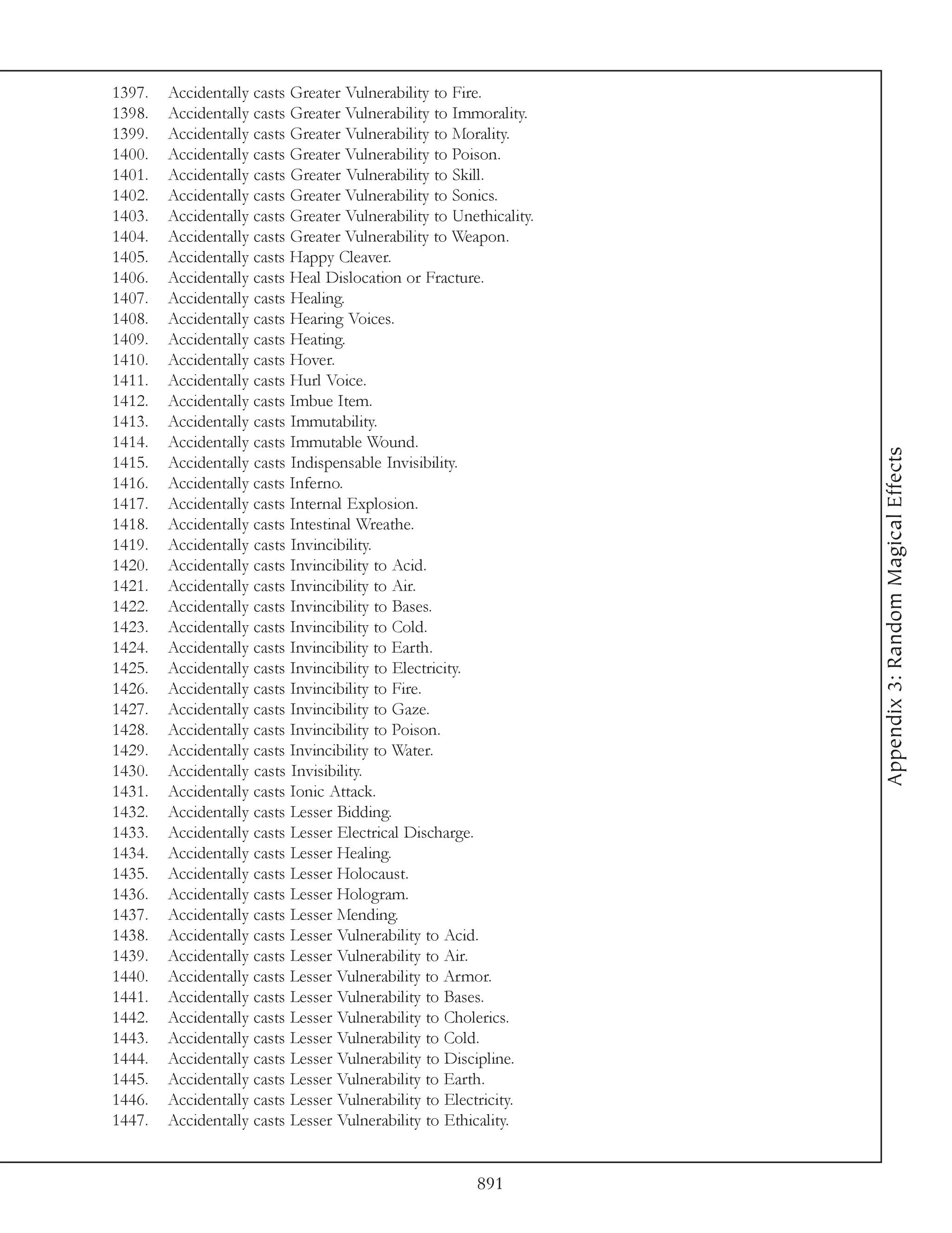 1397.   Accidentally casts Greater Vulnerability to Fire.
1398.   Accidentally casts Greater Vulnerability to Immorality.
1399.   Accidentally casts Greater Vulnerability to Morality.
1400.   Accidentally casts Greater Vulnerability to Poison.
1401.   Accidentally casts Greater Vulnerability to Skill.
1402.   Accidentally casts Greater Vulnerability to Sonics.
1403.   Accidentally casts Greater Vulnerability to Unethicality.
1404.   Accidentally casts Greater Vulnerability to Weapon.
1405.   Accidentally casts Happy Cleaver.
1406.   Accidentally casts Heal Dislocation or Fracture.
1407.   Accidentally casts Healing.
1408.   Accidentally casts Hearing Voices.
1409.   Accidentally casts Heating.
1410.   Accidentally casts Hover.
1411.   Accidentally casts Hurl Voice.
1412.   Accidentally casts Imbue Item.
1413.   Accidentally casts Immutability.
1414.   Accidentally casts Immutable Wound.




                                                                    Appendix 3: Random Magical Effects
1415.   Accidentally casts Indispensable Invisibility.
1416.   Accidentally casts Inferno.
1417.   Accidentally casts Internal Explosion.
1418.   Accidentally casts Intestinal Wreathe.
1419.   Accidentally casts Invincibility.
1420.   Accidentally casts Invincibility to Acid.
1421.   Accidentally casts Invincibility to Air.
1422.   Accidentally casts Invincibility to Bases.
1423.   Accidentally casts Invincibility to Cold.
1424.   Accidentally casts Invincibility to Earth.
1425.   Accidentally casts Invincibility to Electricity.
1426.   Accidentally casts Invincibility to Fire.
1427.   Accidentally casts Invincibility to Gaze.
1428.   Accidentally casts Invincibility to Poison.
1429.   Accidentally casts Invincibility to Water.
1430.   Accidentally casts Invisibility.
1431.   Accidentally casts Ionic Attack.
1432.   Accidentally casts Lesser Bidding.
1433.   Accidentally casts Lesser Electrical Discharge.
1434.   Accidentally casts Lesser Healing.
1435.   Accidentally casts Lesser Holocaust.
1436.   Accidentally casts Lesser Hologram.
1437.   Accidentally casts Lesser Mending.
1438.   Accidentally casts Lesser Vulnerability to Acid.
1439.   Accidentally casts Lesser Vulnerability to Air.
1440.   Accidentally casts Lesser Vulnerability to Armor.
1441.   Accidentally casts Lesser Vulnerability to Bases.
1442.   Accidentally casts Lesser Vulnerability to Cholerics.
1443.   Accidentally casts Lesser Vulnerability to Cold.
1444.   Accidentally casts Lesser Vulnerability to Discipline.
1445.   Accidentally casts Lesser Vulnerability to Earth.
1446.   Accidentally casts Lesser Vulnerability to Electricity.
1447.   Accidentally casts Lesser Vulnerability to Ethicality.


                                                        891
 