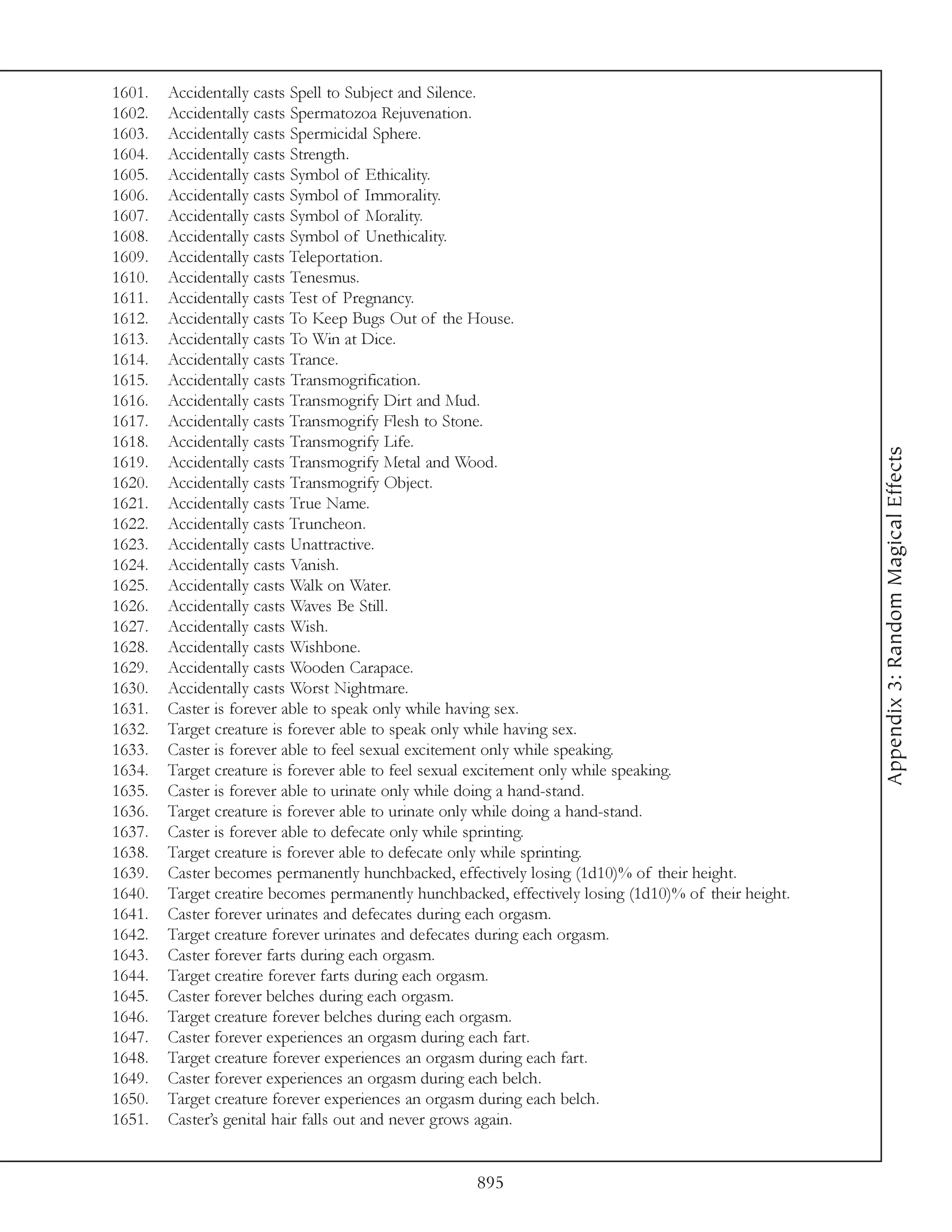 1601.   Accidentally casts Spell to Subject and Silence.
1602.   Accidentally casts Spermatozoa Rejuvenation.
1603.   Accidentally casts Spermicidal Sphere.
1604.   Accidentally casts Strength.
1605.   Accidentally casts Symbol of Ethicality.
1606.   Accidentally casts Symbol of Immorality.
1607.   Accidentally casts Symbol of Morality.
1608.   Accidentally casts Symbol of Unethicality.
1609.   Accidentally casts Teleportation.
1610.   Accidentally casts Tenesmus.
1611.   Accidentally casts Test of Pregnancy.
1612.   Accidentally casts To Keep Bugs Out of the House.
1613.   Accidentally casts To Win at Dice.
1614.   Accidentally casts Trance.
1615.   Accidentally casts Transmogrification.
1616.   Accidentally casts Transmogrify Dirt and Mud.
1617.   Accidentally casts Transmogrify Flesh to Stone.
1618.   Accidentally casts Transmogrify Life.




                                                                                                       Appendix 3: Random Magical Effects
1619.   Accidentally casts Transmogrify Metal and Wood.
1620.   Accidentally casts Transmogrify Object.
1621.   Accidentally casts True Name.
1622.   Accidentally casts Truncheon.
1623.   Accidentally casts Unattractive.
1624.   Accidentally casts Vanish.
1625.   Accidentally casts Walk on Water.
1626.   Accidentally casts Waves Be Still.
1627.   Accidentally casts Wish.
1628.   Accidentally casts Wishbone.
1629.   Accidentally casts Wooden Carapace.
1630.   Accidentally casts Worst Nightmare.
1631.   Caster is forever able to speak only while having sex.
1632.   Target creature is forever able to speak only while having sex.
1633.   Caster is forever able to feel sexual excitement only while speaking.
1634.   Target creature is forever able to feel sexual excitement only while speaking.
1635.   Caster is forever able to urinate only while doing a hand-stand.
1636.   Target creature is forever able to urinate only while doing a hand-stand.
1637.   Caster is forever able to defecate only while sprinting.
1638.   Target creature is forever able to defecate only while sprinting.
1639.   Caster becomes permanently hunchbacked, effectively losing (1d10)% of their height.
1640.   Target creatire becomes permanently hunchbacked, effectively losing (1d10)% of their height.
1641.   Caster forever urinates and defecates during each orgasm.
1642.   Target creature forever urinates and defecates during each orgasm.
1643.   Caster forever farts during each orgasm.
1644.   Target creatire forever farts during each orgasm.
1645.   Caster forever belches during each orgasm.
1646.   Target creature forever belches during each orgasm.
1647.   Caster forever experiences an orgasm during each fart.
1648.   Target creature forever experiences an orgasm during each fart.
1649.   Caster forever experiences an orgasm during each belch.
1650.   Target creature forever experiences an orgasm during each belch.
1651.   Caster’s genital hair falls out and never grows again.


                                                     895
 