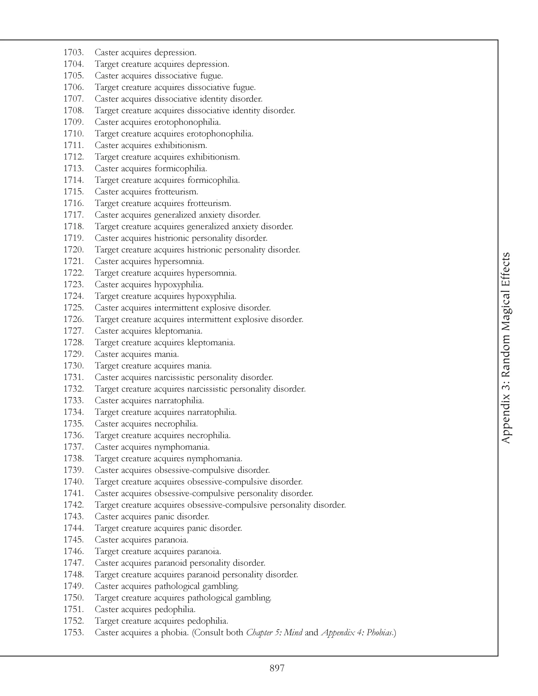 1703.   Caster acquires depression.
1704.   Target creature acquires depression.
1705.   Caster acquires dissociative fugue.
1706.   Target creature acquires dissociative fugue.
1707.   Caster acquires dissociative identity disorder.
1708.   Target creature acquires dissociative identity disorder.
1709.   Caster acquires erotophonophilia.
1710.   Target creature acquires erotophonophilia.
1711.   Caster acquires exhibitionism.
1712.   Target creature acquires exhibitionism.
1713.   Caster acquires formicophilia.
1714.   Target creature acquires formicophilia.
1715.   Caster acquires frotteurism.
1716.   Target creature acquires frotteurism.
1717.   Caster acquires generalized anxiety disorder.
1718.   Target creature acquires generalized anxiety disorder.
1719.   Caster acquires histrionic personality disorder.
1720.   Target creature acquires histrionic personality disorder.




                                                                                            Appendix 3: Random Magical Effects
1721.   Caster acquires hypersomnia.
1722.   Target creature acquires hypersomnia.
1723.   Caster acquires hypoxyphilia.
1724.   Target creature acquires hypoxyphilia.
1725.   Caster acquires intermittent explosive disorder.
1726.   Target creature acquires intermittent explosive disorder.
1727.   Caster acquires kleptomania.
1728.   Target creature acquires kleptomania.
1729.   Caster acquires mania.
1730.   Target creature acquires mania.
1731.   Caster acquires narcissistic personality disorder.
1732.   Target creature acquires narcissistic personality disorder.
1733.   Caster acquires narratophilia.
1734.   Target creature acquires narratophilia.
1735.   Caster acquires necrophilia.
1736.   Target creature acquires necrophilia.
1737.   Caster acquires nymphomania.
1738.   Target creature acquires nymphomania.
1739.   Caster acquires obsessive-compulsive disorder.
1740.   Target creature acquires obsessive-compulsive disorder.
1741.   Caster acquires obsessive-compulsive personality disorder.
1742.   Target creature acquires obsessive-compulsive personality disorder.
1743.   Caster acquires panic disorder.
1744.   Target creature acquires panic disorder.
1745.   Caster acquires paranoia.
1746.   Target creature acquires paranoia.
1747.   Caster acquires paranoid personality disorder.
1748.   Target creature acquires paranoid personality disorder.
1749.   Caster acquires pathological gambling.
1750.   Target creature acquires pathological gambling.
1751.   Caster acquires pedophilia.
1752.   Target creature acquires pedophilia.
1753.   Caster acquires a phobia. (Consult both Chapter 5: Mind and Appendix 4: Phobias.)


                                                      897
 