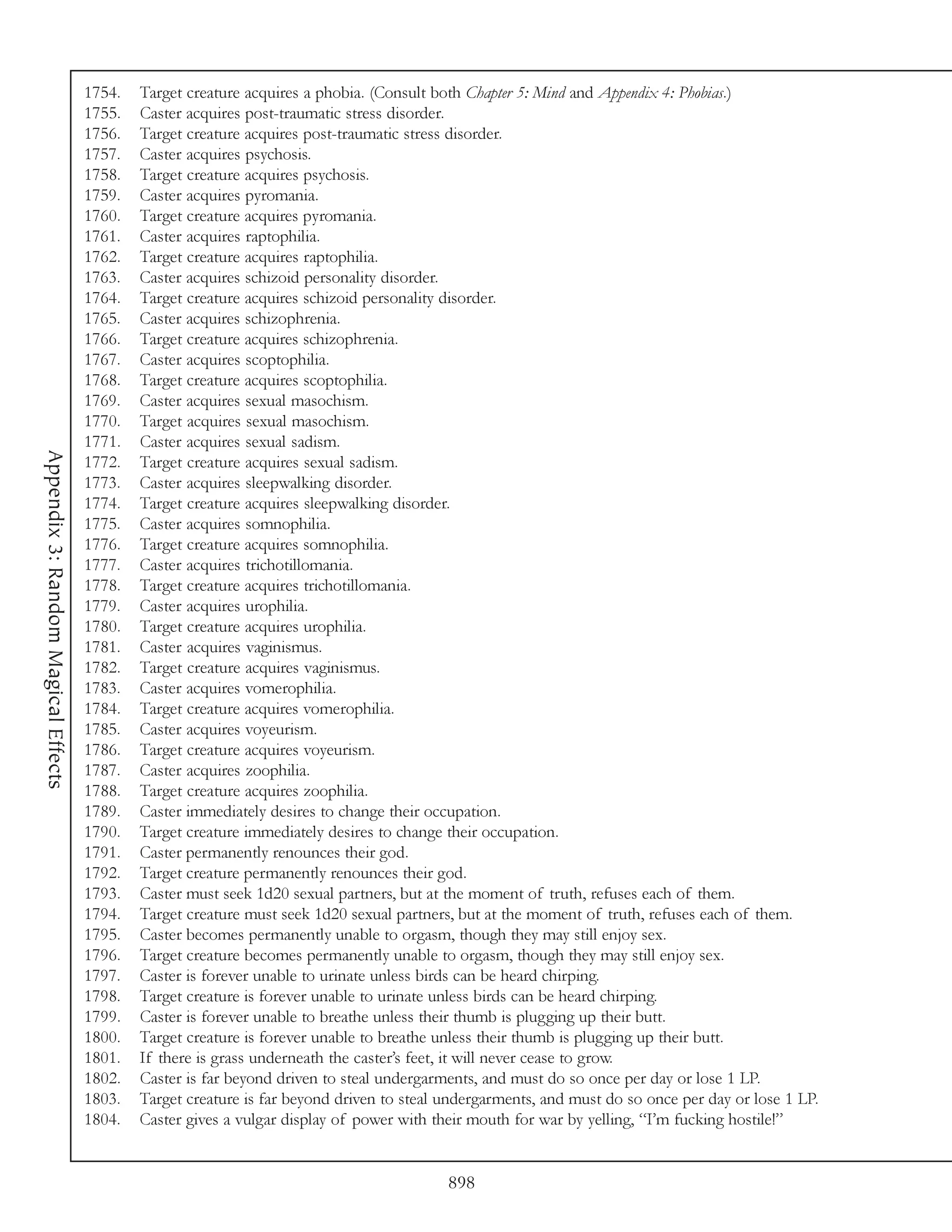1754.   Target creature acquires a phobia. (Consult both Chapter 5: Mind and Appendix 4: Phobias.)
                                     1755.   Caster acquires post-traumatic stress disorder.
                                     1756.   Target creature acquires post-traumatic stress disorder.
                                     1757.   Caster acquires psychosis.
                                     1758.   Target creature acquires psychosis.
                                     1759.   Caster acquires pyromania.
                                     1760.   Target creature acquires pyromania.
                                     1761.   Caster acquires raptophilia.
                                     1762.   Target creature acquires raptophilia.
                                     1763.   Caster acquires schizoid personality disorder.
                                     1764.   Target creature acquires schizoid personality disorder.
                                     1765.   Caster acquires schizophrenia.
                                     1766.   Target creature acquires schizophrenia.
                                     1767.   Caster acquires scoptophilia.
                                     1768.   Target creature acquires scoptophilia.
                                     1769.   Caster acquires sexual masochism.
                                     1770.   Target acquires sexual masochism.
                                     1771.   Caster acquires sexual sadism.
Appendix 3: Random Magical Effects




                                     1772.   Target creature acquires sexual sadism.
                                     1773.   Caster acquires sleepwalking disorder.
                                     1774.   Target creature acquires sleepwalking disorder.
                                     1775.   Caster acquires somnophilia.
                                     1776.   Target creature acquires somnophilia.
                                     1777.   Caster acquires trichotillomania.
                                     1778.   Target creature acquires trichotillomania.
                                     1779.   Caster acquires urophilia.
                                     1780.   Target creature acquires urophilia.
                                     1781.   Caster acquires vaginismus.
                                     1782.   Target creature acquires vaginismus.
                                     1783.   Caster acquires vomerophilia.
                                     1784.   Target creature acquires vomerophilia.
                                     1785.   Caster acquires voyeurism.
                                     1786.   Target creature acquires voyeurism.
                                     1787.   Caster acquires zoophilia.
                                     1788.   Target creature acquires zoophilia.
                                     1789.   Caster immediately desires to change their occupation.
                                     1790.   Target creature immediately desires to change their occupation.
                                     1791.   Caster permanently renounces their god.
                                     1792.   Target creature permanently renounces their god.
                                     1793.   Caster must seek 1d20 sexual partners, but at the moment of truth, refuses each of them.
                                     1794.   Target creature must seek 1d20 sexual partners, but at the moment of truth, refuses each of them.
                                     1795.   Caster becomes permanently unable to orgasm, though they may still enjoy sex.
                                     1796.   Target creature becomes permanently unable to orgasm, though they may still enjoy sex.
                                     1797.   Caster is forever unable to urinate unless birds can be heard chirping.
                                     1798.   Target creature is forever unable to urinate unless birds can be heard chirping.
                                     1799.   Caster is forever unable to breathe unless their thumb is plugging up their butt.
                                     1800.   Target creature is forever unable to breathe unless their thumb is plugging up their butt.
                                     1801.   If there is grass underneath the caster’s feet, it will never cease to grow.
                                     1802.   Caster is far beyond driven to steal undergarments, and must do so once per day or lose 1 LP.
                                     1803.   Target creature is far beyond driven to steal undergarments, and must do so once per day or lose 1 LP.
                                     1804.   Caster gives a vulgar display of power with their mouth for war by yelling, “I’m fucking hostile!”


                                                                                           898
 