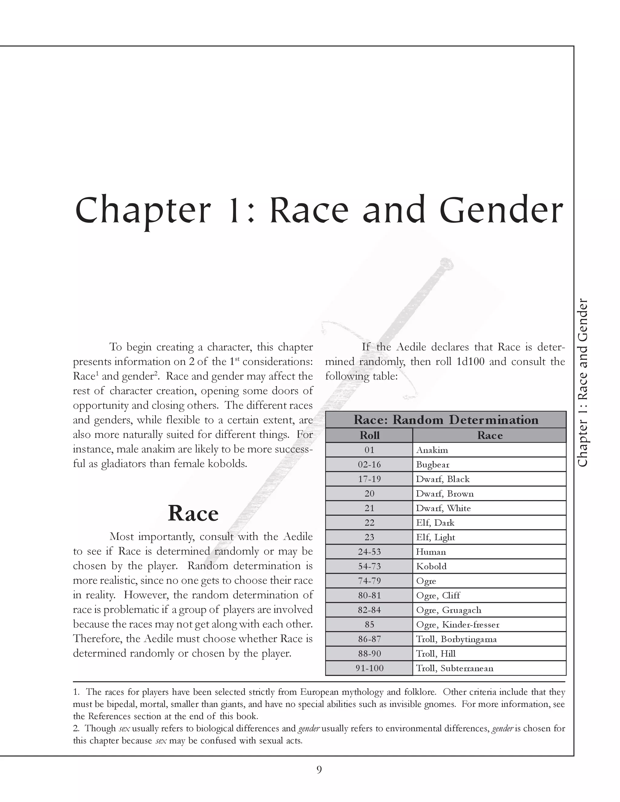 Chapter 1: Race and Gender




                                                                                                                                      Chapter 1: Race and Gender
         To begin creating a character, this chapter      If the Aedile declares that Race is deter-
                                    st
presents information on 2 of the 1 considerations: mined randomly, then roll 1d100 and consult the
Race1 and gender2. Race and gender may affect the following table:
rest of character creation, opening some doors of
opportunity and closing others. The different races
and genders, while flexible to a certain extent, are    Rac e : Random D e te r m ination
also more naturally suited for different things. For     Roll                     Rac e
instance, male anakim are likely to be more success-       01       Ana k i m
ful as gladiators than female kobolds.                   0 2 -1 6   Bugbe a r
                                                                            1 7 -1 9       Dwa rf, Bl a c k
                                                                              20           Dwa rf, Brown
                                                                              21           Dwa rf, Whi te
                         Race                                                 22           E l f, Da rk
         Most importantly, consult with the Aedile                            23           E l f, Li ght
to see if Race is determined randomly or may be                             2 4 -5 3       Huma n
chosen by the player. Random determination is                               5 4 -7 3       Kobol d
more realistic, since no one gets to choose their race                      7 4 -7 9       O gre
in reality. However, the random determination of                            8 0 -8 1       O gre , Cl i ff
race is problematic if a group of players are involved                     8 2 -8 4        O gre , Gr ua ga c h
because the races may not get along with each other.                          85           O gre , Ki nde r-fre sse r
Therefore, the Aedile must choose whether Race is                           8 6 -8 7       Trol l , Borby ti nga rna
determined randomly or chosen by the player.                                8 8 -9 0       Trol l , Hi l l
                                                                           9 1 -1 0 0      Trol l , Subte rra ne a n

1. The races for players have been selected strictly from European mythology and folklore. Other criteria include that they
must be bipedal, mortal, smaller than giants, and have no special abilities such as invisible gnomes. For more information, see
the References section at the end of this book.
2. Though sex usually refers to biological differences and gender usually refers to environmental differences, gender is chosen for
this chapter because sex may be confused with sexual acts.

                                                                9
 