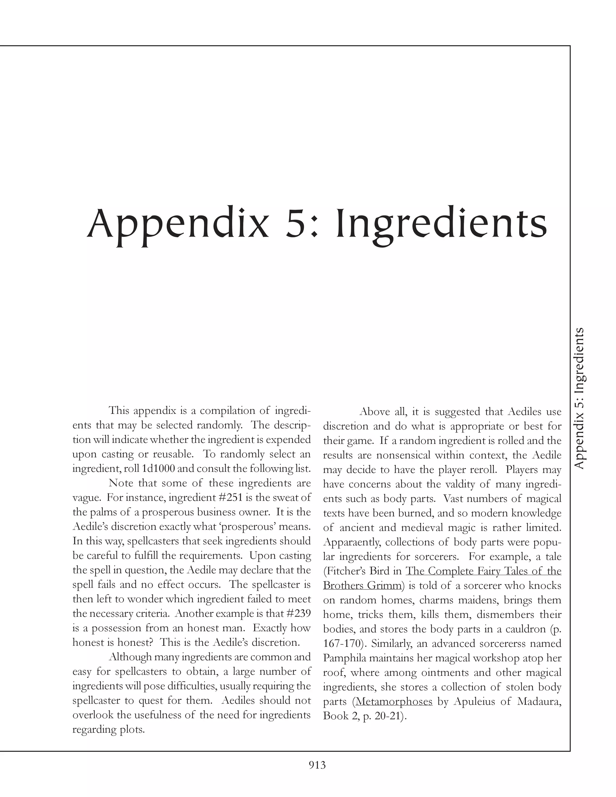 Appendix 5: Ingredients




                                                                                                                   Appendix 5: Ingredients
         This appendix is a compilation of ingredi-                 Above all, it is suggested that Aediles use
ents that may be selected randomly. The descrip-            discretion and do what is appropriate or best for
tion will indicate whether the ingredient is expended       their game. If a random ingredient is rolled and the
upon casting or reusable. To randomly select an             results are nonsensical within context, the Aedile
ingredient, roll 1d1000 and consult the following list.     may decide to have the player reroll. Players may
         Note that some of these ingredients are            have concerns about the valdity of many ingredi-
vague. For instance, ingredient #251 is the sweat of        ents such as body parts. Vast numbers of magical
the palms of a prosperous business owner. It is the         texts have been burned, and so modern knowledge
Aedile’s discretion exactly what ‘prosperous’ means.        of ancient and medieval magic is rather limited.
In this way, spellcasters that seek ingredients should      Apparaently, collections of body parts were popu-
be careful to fulfill the requirements. Upon casting        lar ingredients for sorcerers. For example, a tale
the spell in question, the Aedile may declare that the      (Fitcher’s Bird in The Complete Fairy Tales of the
spell fails and no effect occurs. The spellcaster is        Brothers Grimm) is told of a sorcerer who knocks
then left to wonder which ingredient failed to meet         on random homes, charms maidens, brings them
the necessary criteria. Another example is that #239        home, tricks them, kills them, dismembers their
is a possession from an honest man. Exactly how             bodies, and stores the body parts in a cauldron (p.
honest is honest? This is the Aedile’s discretion.          167-170). Similarly, an advanced sorcererss named
         Although many ingredients are common and           Pamphila maintains her magical workshop atop her
easy for spellcasters to obtain, a large number of          roof, where among ointments and other magical
ingredients will pose difficulties, usually requiring the   ingredients, she stores a collection of stolen body
spellcaster to quest for them. Aediles should not           parts (Metamorphoses by Apuleius of Madaura,
overlook the usefulness of the need for ingredients         Book 2, p. 20-21).
regarding plots.

                                                        913
 