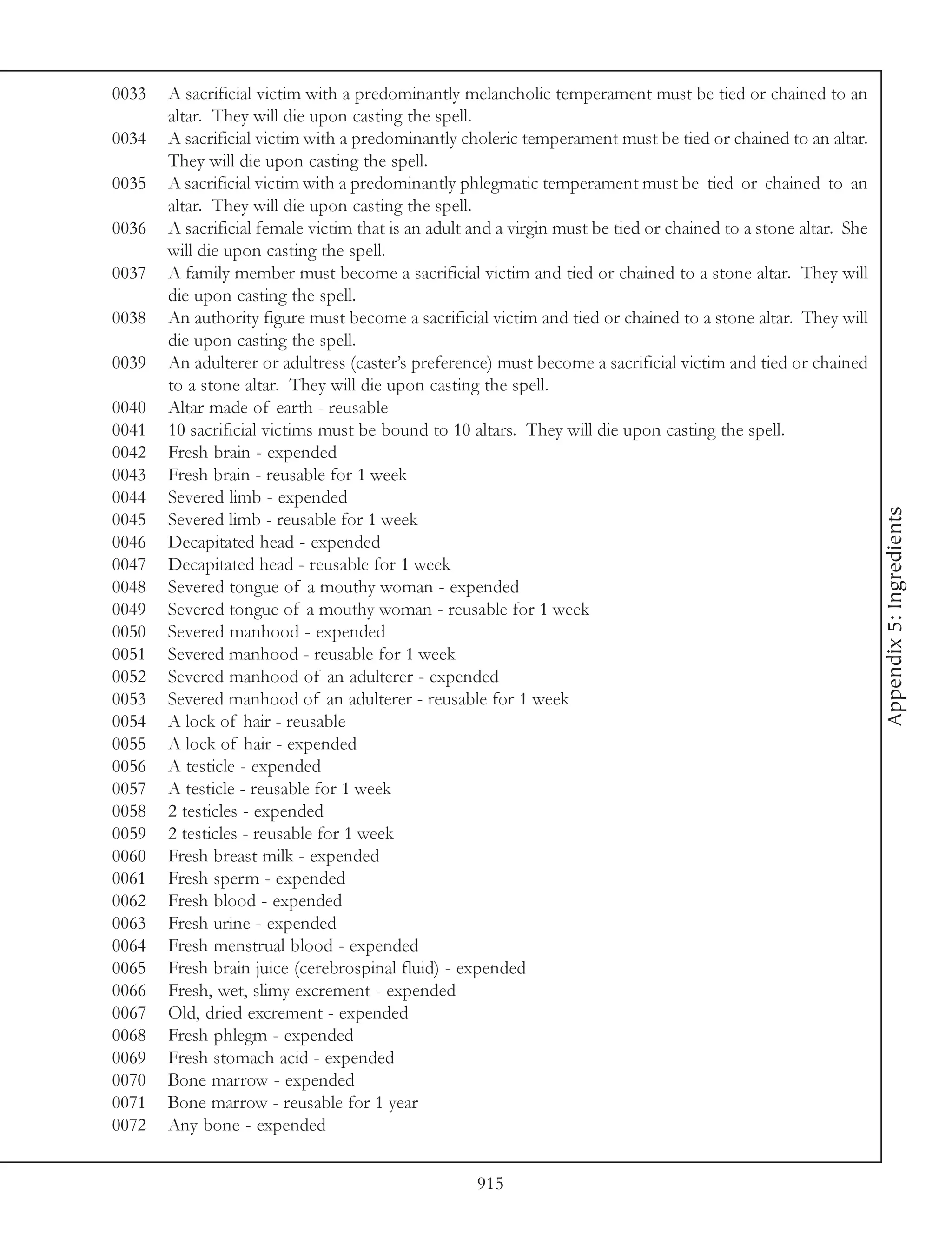 0033   A sacrificial victim with a predominantly melancholic temperament must be tied or chained to an
       altar. They will die upon casting the spell.
0034   A sacrificial victim with a predominantly choleric temperament must be tied or chained to an altar.
       They will die upon casting the spell.
0035   A sacrificial victim with a predominantly phlegmatic temperament must be tied or chained to an
       altar. They will die upon casting the spell.
0036   A sacrificial female victim that is an adult and a virgin must be tied or chained to a stone altar. She
       will die upon casting the spell.
0037   A family member must become a sacrificial victim and tied or chained to a stone altar. They will
       die upon casting the spell.
0038   An authority figure must become a sacrificial victim and tied or chained to a stone altar. They will
       die upon casting the spell.
0039   An adulterer or adultress (caster’s preference) must become a sacrificial victim and tied or chained
       to a stone altar. They will die upon casting the spell.
0040   Altar made of earth - reusable
0041   10 sacrificial victims must be bound to 10 altars. They will die upon casting the spell.
0042   Fresh brain - expended
0043   Fresh brain - reusable for 1 week
0044   Severed limb - expended




                                                                                                                 Appendix 5: Ingredients
0045   Severed limb - reusable for 1 week
0046   Decapitated head - expended
0047   Decapitated head - reusable for 1 week
0048   Severed tongue of a mouthy woman - expended
0049   Severed tongue of a mouthy woman - reusable for 1 week
0050   Severed manhood - expended
0051   Severed manhood - reusable for 1 week
0052   Severed manhood of an adulterer - expended
0053   Severed manhood of an adulterer - reusable for 1 week
0054   A lock of hair - reusable
0055   A lock of hair - expended
0056   A testicle - expended
0057   A testicle - reusable for 1 week
0058   2 testicles - expended
0059   2 testicles - reusable for 1 week
0060   Fresh breast milk - expended
0061   Fresh sperm - expended
0062   Fresh blood - expended
0063   Fresh urine - expended
0064   Fresh menstrual blood - expended
0065   Fresh brain juice (cerebrospinal fluid) - expended
0066   Fresh, wet, slimy excrement - expended
0067   Old, dried excrement - expended
0068   Fresh phlegm - expended
0069   Fresh stomach acid - expended
0070   Bone marrow - expended
0071   Bone marrow - reusable for 1 year
0072   Any bone - expended


                                                    915
 