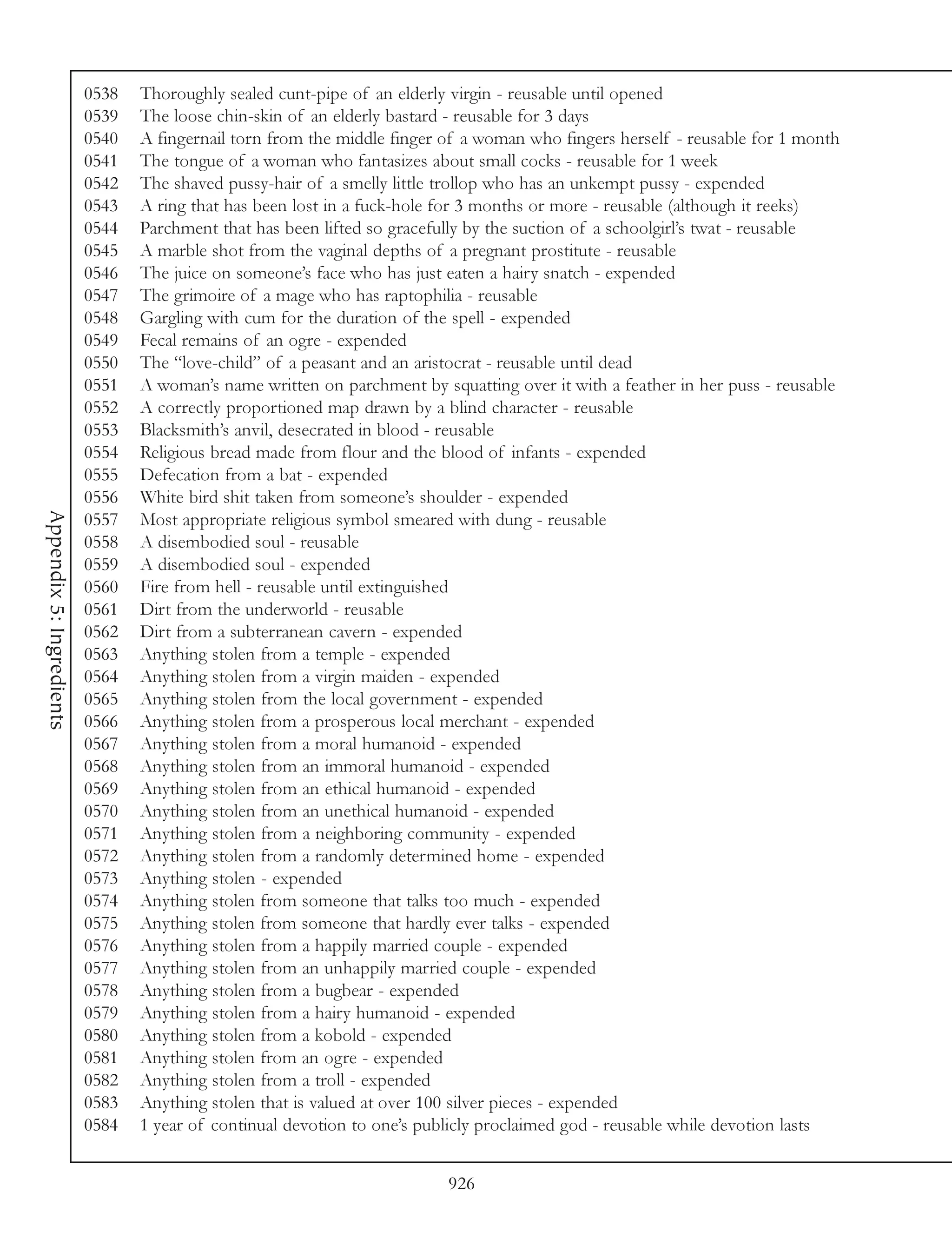 0538   Thoroughly sealed cunt-pipe of an elderly virgin - reusable until opened
                          0539   The loose chin-skin of an elderly bastard - reusable for 3 days
                          0540   A fingernail torn from the middle finger of a woman who fingers herself - reusable for 1 month
                          0541   The tongue of a woman who fantasizes about small cocks - reusable for 1 week
                          0542   The shaved pussy-hair of a smelly little trollop who has an unkempt pussy - expended
                          0543   A ring that has been lost in a fuck-hole for 3 months or more - reusable (although it reeks)
                          0544   Parchment that has been lifted so gracefully by the suction of a schoolgirl’s twat - reusable
                          0545   A marble shot from the vaginal depths of a pregnant prostitute - reusable
                          0546   The juice on someone’s face who has just eaten a hairy snatch - expended
                          0547   The grimoire of a mage who has raptophilia - reusable
                          0548   Gargling with cum for the duration of the spell - expended
                          0549   Fecal remains of an ogre - expended
                          0550   The “love-child” of a peasant and an aristocrat - reusable until dead
                          0551   A woman’s name written on parchment by squatting over it with a feather in her puss - reusable
                          0552   A correctly proportioned map drawn by a blind character - reusable
                          0553   Blacksmith’s anvil, desecrated in blood - reusable
                          0554   Religious bread made from flour and the blood of infants - expended
                          0555   Defecation from a bat - expended
                          0556   White bird shit taken from someone’s shoulder - expended
Appendix 5: Ingredients




                          0557   Most appropriate religious symbol smeared with dung - reusable
                          0558   A disembodied soul - reusable
                          0559   A disembodied soul - expended
                          0560   Fire from hell - reusable until extinguished
                          0561   Dirt from the underworld - reusable
                          0562   Dirt from a subterranean cavern - expended
                          0563   Anything stolen from a temple - expended
                          0564   Anything stolen from a virgin maiden - expended
                          0565   Anything stolen from the local government - expended
                          0566   Anything stolen from a prosperous local merchant - expended
                          0567   Anything stolen from a moral humanoid - expended
                          0568   Anything stolen from an immoral humanoid - expended
                          0569   Anything stolen from an ethical humanoid - expended
                          0570   Anything stolen from an unethical humanoid - expended
                          0571   Anything stolen from a neighboring community - expended
                          0572   Anything stolen from a randomly determined home - expended
                          0573   Anything stolen - expended
                          0574   Anything stolen from someone that talks too much - expended
                          0575   Anything stolen from someone that hardly ever talks - expended
                          0576   Anything stolen from a happily married couple - expended
                          0577   Anything stolen from an unhappily married couple - expended
                          0578   Anything stolen from a bugbear - expended
                          0579   Anything stolen from a hairy humanoid - expended
                          0580   Anything stolen from a kobold - expended
                          0581   Anything stolen from an ogre - expended
                          0582   Anything stolen from a troll - expended
                          0583   Anything stolen that is valued at over 100 silver pieces - expended
                          0584   1 year of continual devotion to one’s publicly proclaimed god - reusable while devotion lasts


                                                                          926
 