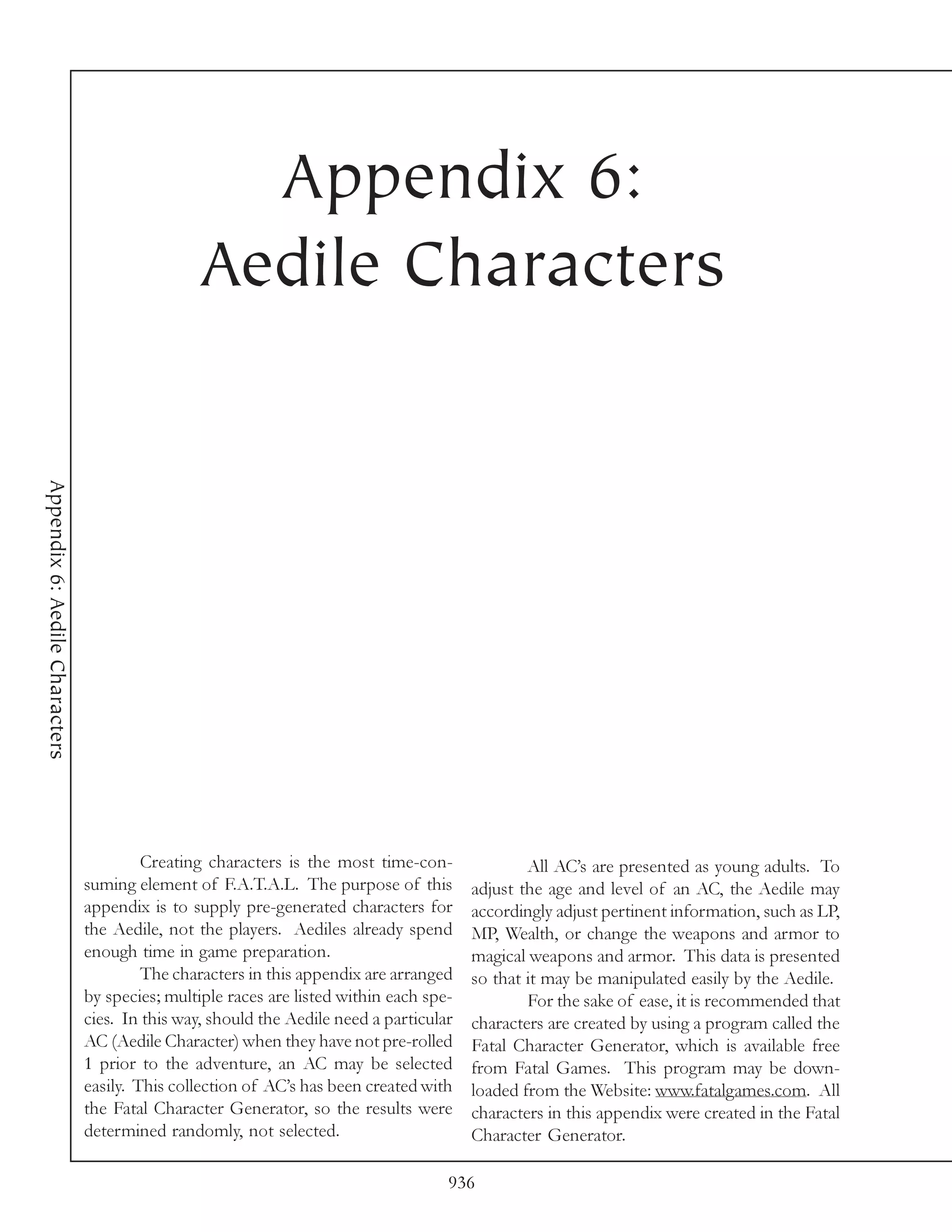 Appendix 6:
                                                Aedile Characters
Appendix 6: Aedile Characters




                                         Creating characters is the most time-con-               All AC’s are presented as young adults. To
                                suming element of F.A.T.A.L. The purpose of this         adjust the age and level of an AC, the Aedile may
                                appendix is to supply pre-generated characters for       accordingly adjust pertinent information, such as LP,
                                the Aedile, not the players. Aediles already spend       MP, Wealth, or change the weapons and armor to
                                enough time in game preparation.                         magical weapons and armor. This data is presented
                                         The characters in this appendix are arranged    so that it may be manipulated easily by the Aedile.
                                by species; multiple races are listed within each spe-           For the sake of ease, it is recommended that
                                cies. In this way, should the Aedile need a particular   characters are created by using a program called the
                                AC (Aedile Character) when they have not pre-rolled      Fatal Character Generator, which is available free
                                1 prior to the adventure, an AC may be selected          from Fatal Games. This program may be down-
                                easily. This collection of AC’s has been created with    loaded from the Website: www.fatalgames.com. All
                                the Fatal Character Generator, so the results were       characters in this appendix were created in the Fatal
                                determined randomly, not selected.                       Character Generator.

                                                                                     936
 