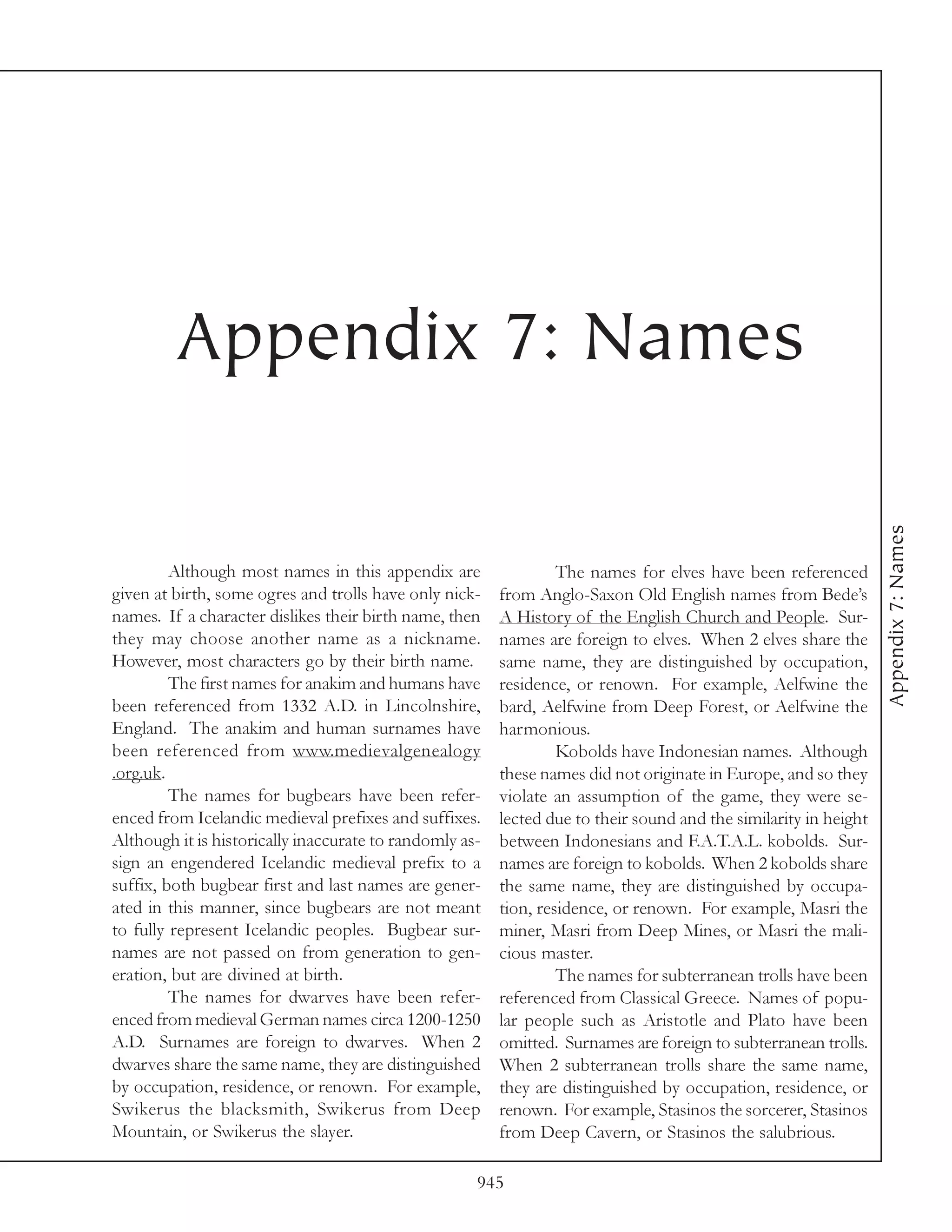 Appendix 7: Names




                                                                                                                  Appendix 7: Names
         Although most names in this appendix are                 The names for elves have been referenced
given at birth, some ogres and trolls have only nick-    from Anglo-Saxon Old English names from Bede’s
names. If a character dislikes their birth name, then    A History of the English Church and People. Sur-
they may choose another name as a nickname.              names are foreign to elves. When 2 elves share the
However, most characters go by their birth name.         same name, they are distinguished by occupation,
         The first names for anakim and humans have      residence, or renown. For example, Aelfwine the
been referenced from 1332 A.D. in Lincolnshire,          bard, Aelfwine from Deep Forest, or Aelfwine the
England. The anakim and human surnames have              harmonious.
been referenced from www.medievalgenealogy                        Kobolds have Indonesian names. Although
.org.uk.                                                 these names did not originate in Europe, and so they
         The names for bugbears have been refer-         violate an assumption of the game, they were se-
enced from Icelandic medieval prefixes and suffixes.     lected due to their sound and the similarity in height
Although it is historically inaccurate to randomly as-   between Indonesians and F.A.T.A.L. kobolds. Sur-
sign an engendered Icelandic medieval prefix to a        names are foreign to kobolds. When 2 kobolds share
suffix, both bugbear first and last names are gener-     the same name, they are distinguished by occupa-
ated in this manner, since bugbears are not meant        tion, residence, or renown. For example, Masri the
to fully represent Icelandic peoples. Bugbear sur-       miner, Masri from Deep Mines, or Masri the mali-
names are not passed on from generation to gen-          cious master.
eration, but are divined at birth.                                The names for subterranean trolls have been
         The names for dwarves have been refer-          referenced from Classical Greece. Names of popu-
enced from medieval German names circa 1200-1250         lar people such as Aristotle and Plato have been
A.D. Surnames are foreign to dwarves. When 2             omitted. Surnames are foreign to subterranean trolls.
dwarves share the same name, they are distinguished      When 2 subterranean trolls share the same name,
by occupation, residence, or renown. For example,        they are distinguished by occupation, residence, or
Swikerus the blacksmith, Swikerus from Deep              renown. For example, Stasinos the sorcerer, Stasinos
Mountain, or Swikerus the slayer.                        from Deep Cavern, or Stasinos the salubrious.

                                                     945
 