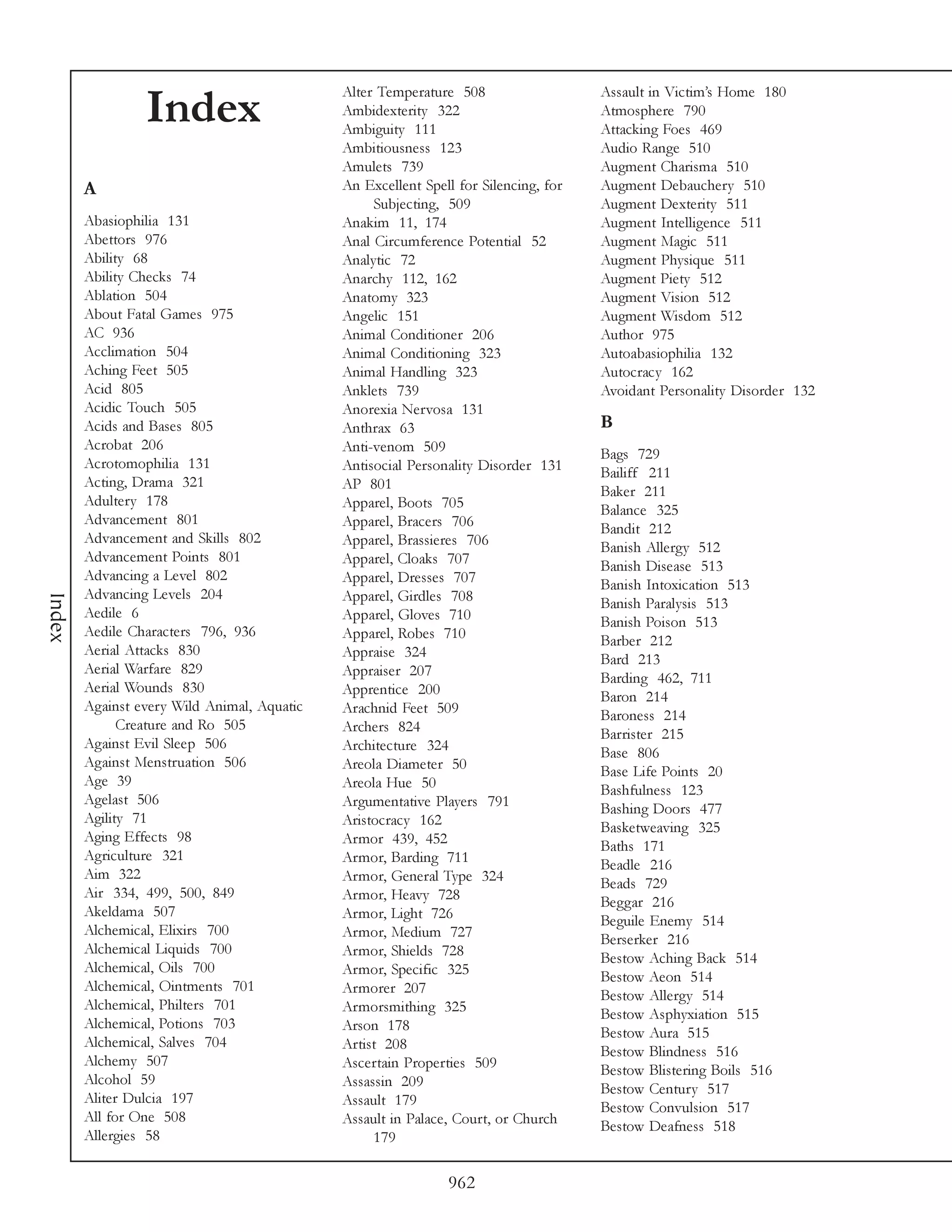 Alter Temperature 508                   Assault in Victim’s Home 180
                 Index                       Ambidexterity 322
                                             Ambiguity 111
                                                                                     Atmosphere 790
                                                                                     Attacking Foes 469
                                             Ambitiousness 123                       Audio Range 510
                                             Amulets 739                             Augment Charisma 510
        A                                    An Excellent Spell for Silencing, for   Augment Debauchery 510
                                                  Subjecting, 509                    Augment Dexterity 511
        Abasiophilia 131                     Anakim 11, 174                          Augment Intelligence 511
        Abettors 976                         Anal Circumference Potential 52         Augment Magic 511
        Ability 68                           Analytic 72                             Augment Physique 511
        Ability Checks 74                    Anarchy 112, 162                        Augment Piety 512
        Ablation 504                         Anatomy 323                             Augment Vision 512
        About Fatal Games 975                Angelic 151                             Augment Wisdom 512
        AC 936                               Animal Conditioner 206                  Author 975
        Acclimation 504                      Animal Conditioning 323                 Autoabasiophilia 132
        Aching Feet 505                      Animal Handling 323                     Autocracy 162
        Acid 805                             Anklets 739                             Avoidant Personality Disorder 132
        Acidic Touch 505                     Anorexia Nervosa 131
        Acids and Bases 805                  Anthrax 63                              B
        Acrobat 206                          Anti-venom 509                          Bags 729
        Acrotomophilia 131                   Antisocial Personality Disorder 131     Bailiff 211
        Acting, Drama 321                    AP 801                                  Baker 211
        Adultery 178                         Apparel, Boots 705                      Balance 325
        Advancement 801                      Apparel, Bracers 706                    Bandit 212
        Advancement and Skills 802           Apparel, Brassieres 706                 Banish Allergy 512
        Advancement Points 801               Apparel, Cloaks 707                     Banish Disease 513
        Advancing a Level 802                Apparel, Dresses 707                    Banish Intoxication 513
        Advancing Levels 204                 Apparel, Girdles 708
Index




                                                                                     Banish Paralysis 513
        Aedile 6                             Apparel, Gloves 710                     Banish Poison 513
        Aedile Characters 796, 936           Apparel, Robes 710                      Barber 212
        Aerial Attacks 830                   Appraise 324                            Bard 213
        Aerial Warfare 829                   Appraiser 207                           Barding 462, 711
        Aerial Wounds 830                    Apprentice 200                          Baron 214
        Against every Wild Animal, Aquatic   Arachnid Feet 509                       Baroness 214
              Creature and Ro 505            Archers 824                             Barrister 215
        Against Evil Sleep 506               Architecture 324                        Base 806
        Against Menstruation 506             Areola Diameter 50                      Base Life Points 20
        Age 39                               Areola Hue 50                           Bashfulness 123
        Agelast 506                          Argumentative Players 791               Bashing Doors 477
        Agility 71                           Aristocracy 162                         Basketweaving 325
        Aging Effects 98                     Armor 439, 452                          Baths 171
        Agriculture 321                      Armor, Barding 711                      Beadle 216
        Aim 322                              Armor, General Type 324                 Beads 729
        Air 334, 499, 500, 849               Armor, Heavy 728                        Beggar 216
        Akeldama 507                         Armor, Light 726                        Beguile Enemy 514
        Alchemical, Elixirs 700              Armor, Medium 727                       Berserker 216
        Alchemical Liquids 700               Armor, Shields 728                      Bestow Aching Back 514
        Alchemical, Oils 700                 Armor, Specific 325                     Bestow Aeon 514
        Alchemical, Ointments 701            Armorer 207                             Bestow Allergy 514
        Alchemical, Philters 701             Armorsmithing 325                       Bestow Asphyxiation 515
        Alchemical, Potions 703              Arson 178                               Bestow Aura 515
        Alchemical, Salves 704               Artist 208                              Bestow Blindness 516
        Alchemy 507                          Ascertain Properties 509                Bestow Blistering Boils 516
        Alcohol 59                           Assassin 209                            Bestow Century 517
        Aliter Dulcia 197                    Assault 179                             Bestow Convulsion 517
        All for One 508                      Assault in Palace, Court, or Church     Bestow Deafness 518
        Allergies 58                              179

                                                              962
 