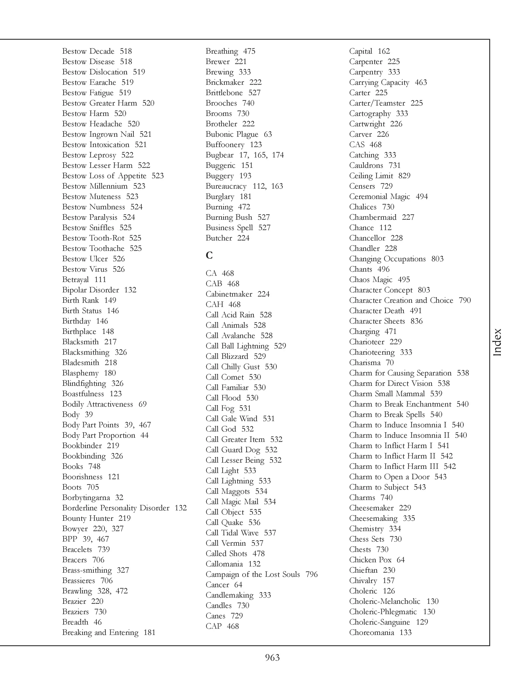 Bestow Decade 518                     Breathing 475                    Capital 162
Bestow Disease 518                    Brewer 221                       Carpenter 225
Bestow Dislocation 519                Brewing 333                      Carpentry 333
Bestow Earache 519                    Brickmaker 222                   Carrying Capacity 463
Bestow Fatigue 519                    Brittlebone 527                  Carter 225
Bestow Greater Harm 520               Brooches 740                     Carter/Teamster 225
Bestow Harm 520                       Brooms 730                       Cartography 333
Bestow Headache 520                   Brotheler 222                    Cartwright 226
Bestow Ingrown Nail 521               Bubonic Plague 63                Carver 226
Bestow Intoxication 521               Buffoonery 123                   CAS 468
Bestow Leprosy 522                    Bugbear 17, 165, 174             Catching 333
Bestow Lesser Harm 522                Buggeric 151                     Cauldrons 731
Bestow Loss of Appetite 523           Buggery 193                      Ceiling Limit 829
Bestow Millennium 523                 Bureaucracy 112, 163             Censers 729
Bestow Muteness 523                   Burglary 181                     Ceremonial Magic 494
Bestow Numbness 524                   Burning 472                      Chalices 730
Bestow Paralysis 524                  Burning Bush 527                 Chambermaid 227
Bestow Sniffles 525                   Business Spell 527               Chance 112
Bestow Tooth-Rot 525                  Butcher 224                      Chancellor 228
Bestow Toothache 525                                                   Chandler 228
Bestow Ulcer 526                      C                                Changing Occupations 803
Bestow Virus 526                      CA 468                           Chants 496
Betrayal 111                          CAB 468                          Chaos Magic 495
Bipolar Disorder 132                  Cabinetmaker 224                 Character Concept 803
Birth Rank 149                        CAH 468                          Character Creation and Choice 790
Birth Status 146                      Call Acid Rain 528               Character Death 491
Birthday 146                          Call Animals 528                 Character Sheets 836
Birthplace 148                                                         Charging 471




                                                                                                           Index
                                      Call Avalanche 528
Blacksmith 217                        Call Ball Lightning 529          Charioteer 229
Blacksmithing 326                     Call Blizzard 529                Charioteering 333
Bladesmith 218                        Call Chilly Gust 530             Charisma 70
Blasphemy 180                         Call Comet 530                   Charm for Causing Separation 538
Blindfighting 326                     Call Familiar 530                Charm for Direct Vision 538
Boastfulness 123                      Call Flood 530                   Charm Small Mammal 539
Bodily Attractiveness 69              Call Fog 531                     Charm to Break Enchantment 540
Body 39                               Call Gale Wind 531               Charm to Break Spells 540
Body Part Points 39, 467              Call God 532                     Charm to Induce Insomnia I 540
Body Part Proportion 44               Call Greater Item 532            Charm to Induce Insomnia II 540
Bookbinder 219                        Call Guard Dog 532               Charm to Inflict Harm I 541
Bookbinding 326                       Call Lesser Being 532            Charm to Inflict Harm II 542
Books 748                             Call Light 533                   Charm to Inflict Harm III 542
Boorishness 121                       Call Lightning 533               Charm to Open a Door 543
Boots 705                             Call Maggots 534                 Charm to Subject 543
Borbytingarna 32                      Call Magic Mail 534              Charms 740
Borderline Personality Disorder 132   Call Object 535                  Cheesemaker 229
Bounty Hunter 219                     Call Quake 536                   Cheesemaking 335
Bowyer 220, 327                       Call Tidal Wave 537              Chemistry 334
BPP 39, 467                           Call Vermin 537                  Chess Sets 730
Bracelets 739                         Called Shots 478                 Chests 730
Bracers 706                           Callomania 132                   Chicken Pox 64
Brass-smithing 327                    Campaign of the Lost Souls 796   Chieftan 230
Brassieres 706                        Cancer 64                        Chivalry 157
Brawling 328, 472                     Candlemaking 333                 Choleric 126
Brazier 220                           Candles 730                      Choleric-Melancholic 130
Braziers 730                          Canes 729                        Choleric-Phlegmatic 130
Breadth 46                            CAP 468                          Choleric-Sanguine 129
Breaking and Entering 181                                              Choreomania 133

                                                     963
 