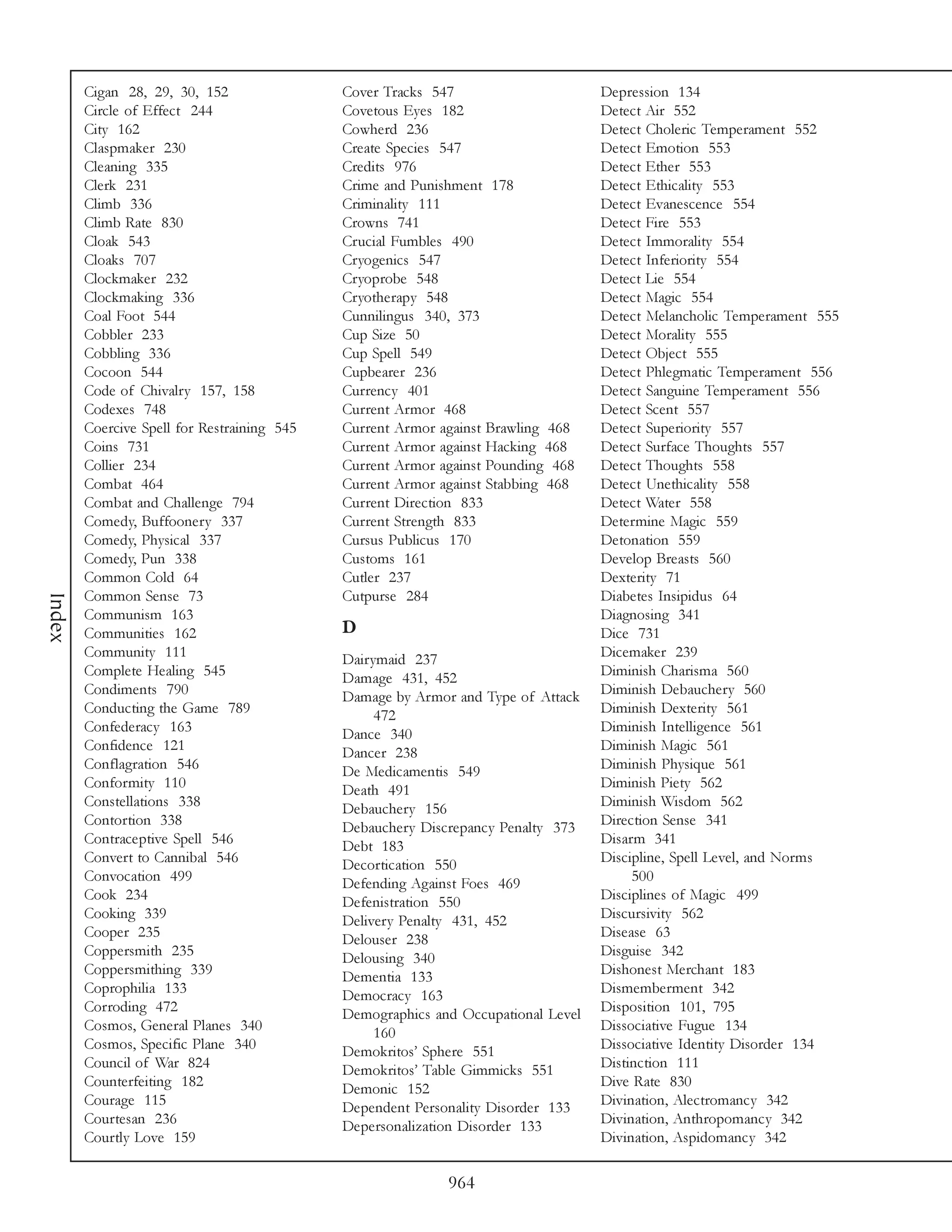 Cigan 28, 29, 30, 152                Cover Tracks 547                      Depression 134
        Circle of Effect 244                 Covetous Eyes 182                     Detect Air 552
        City 162                             Cowherd 236                           Detect Choleric Temperament 552
        Claspmaker 230                       Create Species 547                    Detect Emotion 553
        Cleaning 335                         Credits 976                           Detect Ether 553
        Clerk 231                            Crime and Punishment 178              Detect Ethicality 553
        Climb 336                            Criminality 111                       Detect Evanescence 554
        Climb Rate 830                       Crowns 741                            Detect Fire 553
        Cloak 543                            Crucial Fumbles 490                   Detect Immorality 554
        Cloaks 707                           Cryogenics 547                        Detect Inferiority 554
        Clockmaker 232                       Cryoprobe 548                         Detect Lie 554
        Clockmaking 336                      Cryotherapy 548                       Detect Magic 554
        Coal Foot 544                        Cunnilingus 340, 373                  Detect Melancholic Temperament 555
        Cobbler 233                          Cup Size 50                           Detect Morality 555
        Cobbling 336                         Cup Spell 549                         Detect Object 555
        Cocoon 544                           Cupbearer 236                         Detect Phlegmatic Temperament 556
        Code of Chivalry 157, 158            Currency 401                          Detect Sanguine Temperament 556
        Codexes 748                          Current Armor 468                     Detect Scent 557
        Coercive Spell for Restraining 545   Current Armor against Brawling 468    Detect Superiority 557
        Coins 731                            Current Armor against Hacking 468     Detect Surface Thoughts 557
        Collier 234                          Current Armor against Pounding 468    Detect Thoughts 558
        Combat 464                           Current Armor against Stabbing 468    Detect Unethicality 558
        Combat and Challenge 794             Current Direction 833                 Detect Water 558
        Comedy, Buffoonery 337               Current Strength 833                  Determine Magic 559
        Comedy, Physical 337                 Cursus Publicus 170                   Detonation 559
        Comedy, Pun 338                      Customs 161                           Develop Breasts 560
        Common Cold 64                       Cutler 237                            Dexterity 71
        Common Sense 73                      Cutpurse 284                          Diabetes Insipidus 64
Index




        Communism 163                                                              Diagnosing 341
        Communities 162                      D                                     Dice 731
        Community 111                        Dairymaid 237                         Dicemaker 239
        Complete Healing 545                 Damage 431, 452                       Diminish Charisma 560
        Condiments 790                       Damage by Armor and Type of Attack    Diminish Debauchery 560
        Conducting the Game 789                   472                              Diminish Dexterity 561
        Confederacy 163                      Dance 340                             Diminish Intelligence 561
        Confidence 121                       Dancer 238                            Diminish Magic 561
        Conflagration 546                    De Medicamentis 549                   Diminish Physique 561
        Conformity 110                       Death 491                             Diminish Piety 562
        Constellations 338                   Debauchery 156                        Diminish Wisdom 562
        Contortion 338                       Debauchery Discrepancy Penalty 373    Direction Sense 341
        Contraceptive Spell 546              Debt 183                              Disarm 341
        Convert to Cannibal 546              Decortication 550                     Discipline, Spell Level, and Norms
        Convocation 499                      Defending Against Foes 469                 500
        Cook 234                             Defenistration 550                    Disciplines of Magic 499
        Cooking 339                          Delivery Penalty 431, 452             Discursivity 562
        Cooper 235                           Delouser 238                          Disease 63
        Coppersmith 235                      Delousing 340                         Disguise 342
        Coppersmithing 339                   Dementia 133                          Dishonest Merchant 183
        Coprophilia 133                      Democracy 163                         Dismemberment 342
        Corroding 472                        Demographics and Occupational Level   Disposition 101, 795
        Cosmos, General Planes 340                160                              Dissociative Fugue 134
        Cosmos, Specific Plane 340           Demokritos’ Sphere 551                Dissociative Identity Disorder 134
        Council of War 824                   Demokritos’ Table Gimmicks 551        Distinction 111
        Counterfeiting 182                   Demonic 152                           Dive Rate 830
        Courage 115                          Dependent Personality Disorder 133    Divination, Alectromancy 342
        Courtesan 236                        Depersonalization Disorder 133        Divination, Anthropomancy 342
        Courtly Love 159                                                           Divination, Aspidomancy 342

                                                            964
 