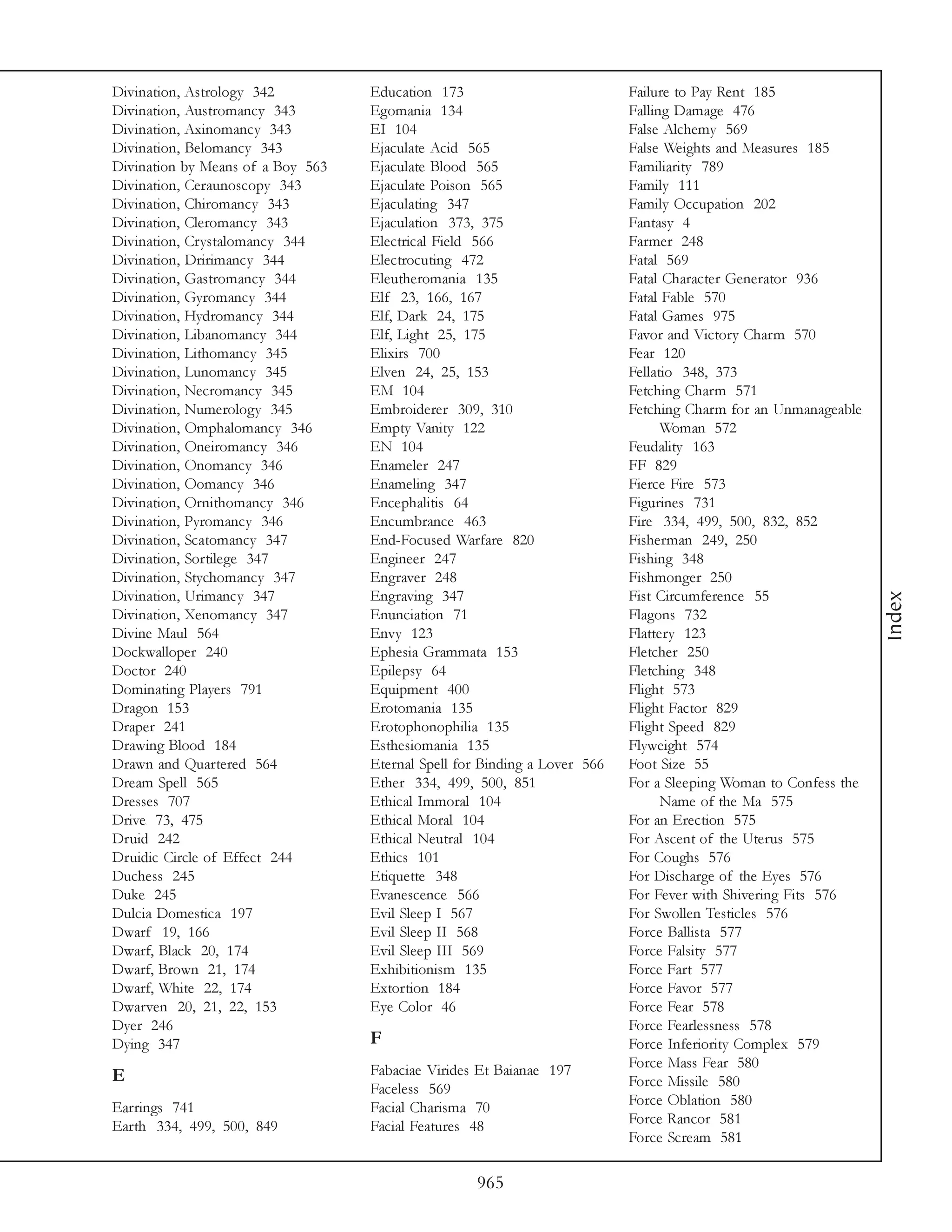 Divination, Astrology 342          Education 173                           Failure to Pay Rent 185
Divination, Austromancy 343        Egomania 134                            Falling Damage 476
Divination, Axinomancy 343         EI 104                                  False Alchemy 569
Divination, Belomancy 343          Ejaculate Acid 565                      False Weights and Measures 185
Divination by Means of a Boy 563   Ejaculate Blood 565                     Familiarity 789
Divination, Ceraunoscopy 343       Ejaculate Poison 565                    Family 111
Divination, Chiromancy 343         Ejaculating 347                         Family Occupation 202
Divination, Cleromancy 343         Ejaculation 373, 375                    Fantasy 4
Divination, Crystalomancy 344      Electrical Field 566                    Farmer 248
Divination, Dririmancy 344         Electrocuting 472                       Fatal 569
Divination, Gastromancy 344        Eleutheromania 135                      Fatal Character Generator 936
Divination, Gyromancy 344          Elf 23, 166, 167                        Fatal Fable 570
Divination, Hydromancy 344         Elf, Dark 24, 175                       Fatal Games 975
Divination, Libanomancy 344        Elf, Light 25, 175                      Favor and Victory Charm 570
Divination, Lithomancy 345         Elixirs 700                             Fear 120
Divination, Lunomancy 345          Elven 24, 25, 153                       Fellatio 348, 373
Divination, Necromancy 345         EM 104                                  Fetching Charm 571
Divination, Numerology 345         Embroiderer 309, 310                    Fetching Charm for an Unmanageable
Divination, Omphalomancy 346       Empty Vanity 122                              Woman 572
Divination, Oneiromancy 346        EN 104                                  Feudality 163
Divination, Onomancy 346           Enameler 247                            FF 829
Divination, Oomancy 346            Enameling 347                           Fierce Fire 573
Divination, Ornithomancy 346       Encephalitis 64                         Figurines 731
Divination, Pyromancy 346          Encumbrance 463                         Fire 334, 499, 500, 832, 852
Divination, Scatomancy 347         End-Focused Warfare 820                 Fisherman 249, 250
Divination, Sortilege 347          Engineer 247                            Fishing 348
Divination, Stychomancy 347        Engraver 248                            Fishmonger 250
Divination, Urimancy 347           Engraving 347                           Fist Circumference 55




                                                                                                                 Index
Divination, Xenomancy 347          Enunciation 71                          Flagons 732
Divine Maul 564                    Envy 123                                Flattery 123
Dockwalloper 240                   Ephesia Grammata 153                    Fletcher 250
Doctor 240                         Epilepsy 64                             Fletching 348
Dominating Players 791             Equipment 400                           Flight 573
Dragon 153                         Erotomania 135                          Flight Factor 829
Draper 241                         Erotophonophilia 135                    Flight Speed 829
Drawing Blood 184                  Esthesiomania 135                       Flyweight 574
Drawn and Quartered 564            Eternal Spell for Binding a Lover 566   Foot Size 55
Dream Spell 565                    Ether 334, 499, 500, 851                For a Sleeping Woman to Confess the
Dresses 707                        Ethical Immoral 104                           Name of the Ma 575
Drive 73, 475                      Ethical Moral 104                       For an Erection 575
Druid 242                          Ethical Neutral 104                     For Ascent of the Uterus 575
Druidic Circle of Effect 244       Ethics 101                              For Coughs 576
Duchess 245                        Etiquette 348                           For Discharge of the Eyes 576
Duke 245                           Evanescence 566                         For Fever with Shivering Fits 576
Dulcia Domestica 197               Evil Sleep I 567                        For Swollen Testicles 576
Dwarf 19, 166                      Evil Sleep II 568                       Force Ballista 577
Dwarf, Black 20, 174               Evil Sleep III 569                      Force Falsity 577
Dwarf, Brown 21, 174               Exhibitionism 135                       Force Fart 577
Dwarf, White 22, 174               Extortion 184                           Force Favor 577
Dwarven 20, 21, 22, 153            Eye Color 46                            Force Fear 578
Dyer 246                                                                   Force Fearlessness 578
Dying 347                          F                                       Force Inferiority Complex 579
                                   Fabaciae Virides Et Baianae 197         Force Mass Fear 580
E                                                                          Force Missile 580
                                   Faceless 569
Earrings 741                       Facial Charisma 70                      Force Oblation 580
Earth 334, 499, 500, 849           Facial Features 48                      Force Rancor 581
                                                                           Force Scream 581

                                                   965
 
