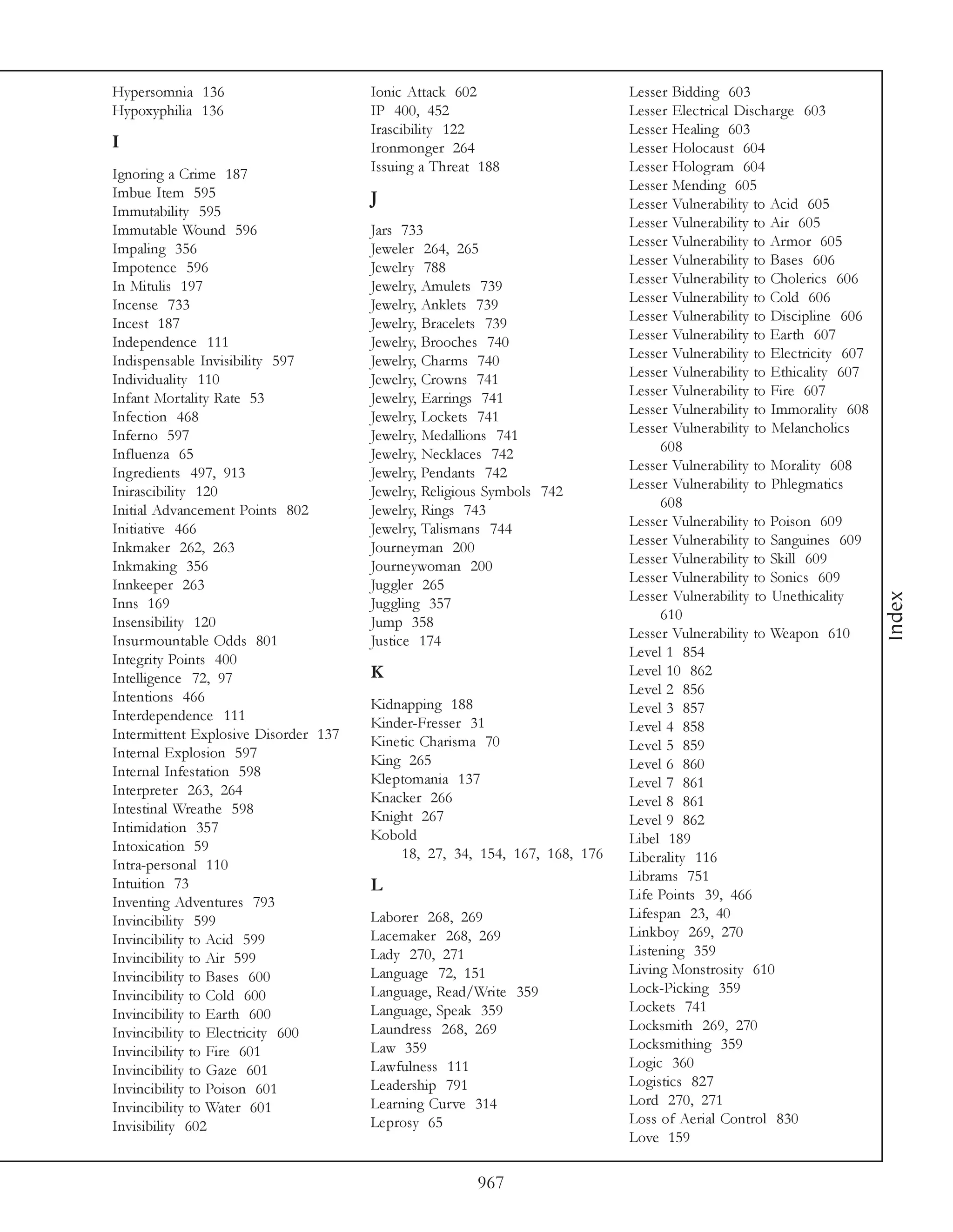 Hypersomnia 136                       Ionic Attack 602                     Lesser Bidding 603
Hypoxyphilia 136                      IP 400, 452                          Lesser Electrical Discharge 603
                                      Irascibility 122                     Lesser Healing 603
I                                     Ironmonger 264                       Lesser Holocaust 604
Ignoring a Crime 187                  Issuing a Threat 188                 Lesser Hologram 604
Imbue Item 595                                                             Lesser Mending 605
                                      J                                    Lesser Vulnerability to Acid 605
Immutability 595
Immutable Wound 596                   Jars 733                             Lesser Vulnerability to Air 605
Impaling 356                          Jeweler 264, 265                     Lesser Vulnerability to Armor 605
Impotence 596                         Jewelry 788                          Lesser Vulnerability to Bases 606
In Mitulis 197                        Jewelry, Amulets 739                 Lesser Vulnerability to Cholerics 606
Incense 733                           Jewelry, Anklets 739                 Lesser Vulnerability to Cold 606
Incest 187                            Jewelry, Bracelets 739               Lesser Vulnerability to Discipline 606
Independence 111                      Jewelry, Brooches 740                Lesser Vulnerability to Earth 607
Indispensable Invisibility 597        Jewelry, Charms 740                  Lesser Vulnerability to Electricity 607
Individuality 110                     Jewelry, Crowns 741                  Lesser Vulnerability to Ethicality 607
Infant Mortality Rate 53              Jewelry, Earrings 741                Lesser Vulnerability to Fire 607
Infection 468                         Jewelry, Lockets 741                 Lesser Vulnerability to Immorality 608
Inferno 597                           Jewelry, Medallions 741              Lesser Vulnerability to Melancholics
Influenza 65                          Jewelry, Necklaces 742                    608
Ingredients 497, 913                  Jewelry, Pendants 742                Lesser Vulnerability to Morality 608
Inirascibility 120                    Jewelry, Religious Symbols 742       Lesser Vulnerability to Phlegmatics
Initial Advancement Points 802        Jewelry, Rings 743                        608
Initiative 466                        Jewelry, Talismans 744               Lesser Vulnerability to Poison 609
Inkmaker 262, 263                     Journeyman 200                       Lesser Vulnerability to Sanguines 609
Inkmaking 356                         Journeywoman 200                     Lesser Vulnerability to Skill 609
Innkeeper 263                         Juggler 265                          Lesser Vulnerability to Sonics 609
                                                                           Lesser Vulnerability to Unethicality




                                                                                                                     Index
Inns 169                              Juggling 357
Insensibility 120                     Jump 358                                  610
Insurmountable Odds 801               Justice 174                          Lesser Vulnerability to Weapon 610
Integrity Points 400                                                       Level 1 854
Intelligence 72, 97                   K                                    Level 10 862
Intentions 466                                                             Level 2 856
                                      Kidnapping 188                       Level 3 857
Interdependence 111                   Kinder-Fresser 31
Intermittent Explosive Disorder 137                                        Level 4 858
                                      Kinetic Charisma 70                  Level 5 859
Internal Explosion 597                King 265
Internal Infestation 598                                                   Level 6 860
                                      Kleptomania 137                      Level 7 861
Interpreter 263, 264                  Knacker 266
Intestinal Wreathe 598                                                     Level 8 861
                                      Knight 267                           Level 9 862
Intimidation 357                      Kobold
Intoxication 59                                                            Libel 189
                                          18, 27, 34, 154, 167, 168, 176   Liberality 116
Intra-personal 110
Intuition 73                                                               Librams 751
                                      L                                    Life Points 39, 466
Inventing Adventures 793
Invincibility 599                     Laborer 268, 269                     Lifespan 23, 40
Invincibility to Acid 599             Lacemaker 268, 269                   Linkboy 269, 270
Invincibility to Air 599              Lady 270, 271                        Listening 359
Invincibility to Bases 600            Language 72, 151                     Living Monstrosity 610
Invincibility to Cold 600             Language, Read/Write 359             Lock-Picking 359
Invincibility to Earth 600            Language, Speak 359                  Lockets 741
Invincibility to Electricity 600      Laundress 268, 269                   Locksmith 269, 270
Invincibility to Fire 601             Law 359                              Locksmithing 359
Invincibility to Gaze 601             Lawfulness 111                       Logic 360
Invincibility to Poison 601           Leadership 791                       Logistics 827
Invincibility to Water 601            Learning Curve 314                   Lord 270, 271
Invisibility 602                      Leprosy 65                           Loss of Aerial Control 830
                                                                           Love 159

                                                      967
 